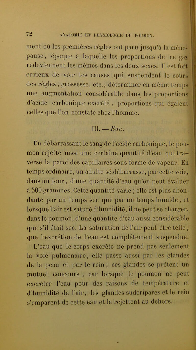 ment où les premières règles ont paru jus([u’à la méno- pause, époque à laquelle les proportions de ce gaz redeviennent les mêmes dans les deux sexes. Il est fort curieux de voir les causes qui suspendent le cours des règles, grossesse, etc., déterminer en môme temps une augmentation considérable dans les proportions d’acide carbonique excrété , proportions qui égalent celles que l’on constate chez l’homme. in. — Eau. En débarrassant le sang de l’acide carbonique, le pou- mon rejette aussi une certaine quantité d’eau qui tra- verse la paroi des capillaires sous forme de vapeur. En temps ordinaire, un adulte sê débarrasse, par cette voie, dans un jour, d’une quantité d’eau qu’on peut évaluer à 500 grammes. Cette quantité varie ; elle est plus abon- dante par un temps sec que par un temps humide, et lorsque l’air est saturé d’humidité, il ne peut se charger, dans le poumon, d’une quantité d’eau aussi considérable que s’il était sec. La saturation de l’air peut être telle, que l’excrétion de l’eau est complètement suspendue. L’eau que le corps excrète ne prend pas seulement la voie pulmonaire, elle passe aussi par les glandes de la peau et par le rein ; ces glandes se prêtent un mutuel concours , car lorsque le poumon ne peut excréter l’eau pour des raisons de température et d’humidité de l’air, les glandes sudoripares et le rein s’emparent de cette eau et la rejettent au dehors.