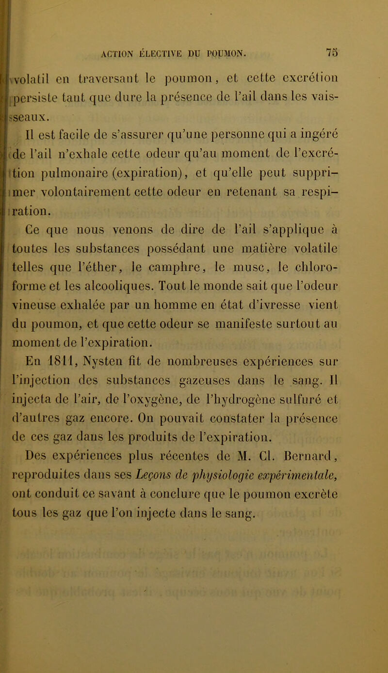 wolatil en traversant le poumon, et cette excrétion persiste tant que dure la présence de l’ail dans les vais- ;-seaux. Il est facile de s’assurer qu’une personne qui a ingéré ide l’ail n’exhale cette odeur qu’au moment de l’excré- ftion pulmonaire (expiration), et qu’elle peut suppri- imer volontairement cette odeur en retenant sa respi- ] ration. Ce que nous venons de dire de l’ail s’applique à toutes les substances possédant une matière volatile telles que l’éther, le camphre, le musc, le chloro- forme et les alcooliques. Tout le monde sait que l’odeur vineuse exhalée par un homme en état d’ivresse vient du poumon, et que cette odeur se manifeste surtout au moment de l’expiration. En 18T1, Nysten fit de nombreuses expériences sur l’injection des substances gazeuses dans le sang. Il injecta de l’air, de l’oxygène, de l’hydrogène sulfuré et d’autres gaz encore. On pouvait constater la présence de ces gaz dans les produits de l’expiration. Des expériences plus récentes de M. Cl. Bernard, reproduites dans ses Leçons de physiologie expérimentcde, ont conduit ce savant à conclure que le poumon excrète tous les gaz que l’on injecte dans le sang.