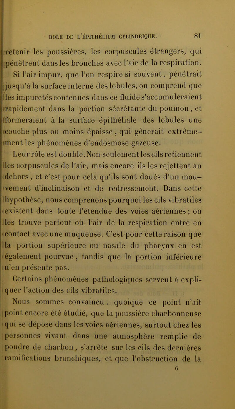 rretenir les poussières, les corpuscules étrangers, qui (pénètrent dans les bronches avec l’air de la respiration. Si l’air impur, que l’on respire si souvent, pénétrait jjusqu’àla surface interne des lobules, on comprend que lies impuretés contenues dans ce fluide s’accumuleraient irapidement dans la portion sécrétante du poumon, et fformeraient à la surface épithéliale des lobules une (COuche plus ou moins épaisse, qui gênerait extrême- iinent les phénomènes d’endosmose gazeuse. Leur rôle est double. Non-seulement les cils retiennent lies corpuscules de l’air, mais encore ils les rejettent au 'dehors, et c’est pour cela qu’ils sont doués d’un mou- ^vement d’inclinaison et de redressement. Dans cette .'hypothèse, nous comprenons pourquoi les cils vibratiles 'existent dans toute l’étendue des voies aériennes; on les trouve partout où l’air de la respiration entre en • contact avec une muqueuse. C’est pour cette raison que lia portion supérieure ou nasale du pharynx en est • également pourvue, tandis que la portion inférieure m’en présente pas. Certains phénomènes pathologiques servent à expli- l-quer l’action des cils vibratiles. I Nous sommes convaincu, quoique ce point n’ait |jpoint encore été étudié, que la poussière charbonneuse iqui se dépose dans les voies aériennes, surtout chez les personnes vivant dans une atmosphère remplie de poudre de charbon , s’arrête sur les cils des dernières ramifications bronchiques, et que l’obstruction de la 6