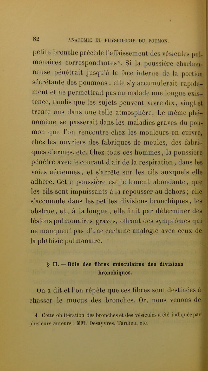 H'2 petite bronche précède raffaisseinent des vésicules pul- monaires correspondantes*. Si la poussière charbon- neuse pénétrait jusqu’à la face interne de la portion sécrétante des poumons , elle s’y accumulerait rapide- i ment et ne permettrait pas au malade une longue exis- tence, tandis que les sujets peuvent vivre dix, vingt et trente ans dans une telle atmosphère. Le môme phé- nomène se passerait dans les maladies graves du pou- mon que l’on rencontre chez les mouleurs en cuivre, chez les ouvriers des fabriques de meules, des fabri- ques d’armes, etc. Chez tous ces hommes, la poussière pénètre avec le courant d’air de la respiration, dans les voies aériennes, et s’arrête sur les cils auxquels elle adhère. Cette poussière est tellement abondante, que les cils sont impuissants à la repousser au dehors; elle s’accumule dans les petites divisions bronchiques, les obstrue, et, à la longue, elle finit par déterminer des lésions pulmonaires graves, offrant des symptômes qui ne manquent pas d’une certaine analogie avec ceux de la phthisie pulmonaire. § II. — Rôle des fibres müsculaires des divisions bronchiques. On a dit et l’on répète que ces fibres sont destinées à chasser le mucus des bronches. Or, nous venons de 1. Cette oblitération des bronches et des vésicules a été indiquée par plusieurs auteurs : MM. Desayvres, Tardieu, etc.