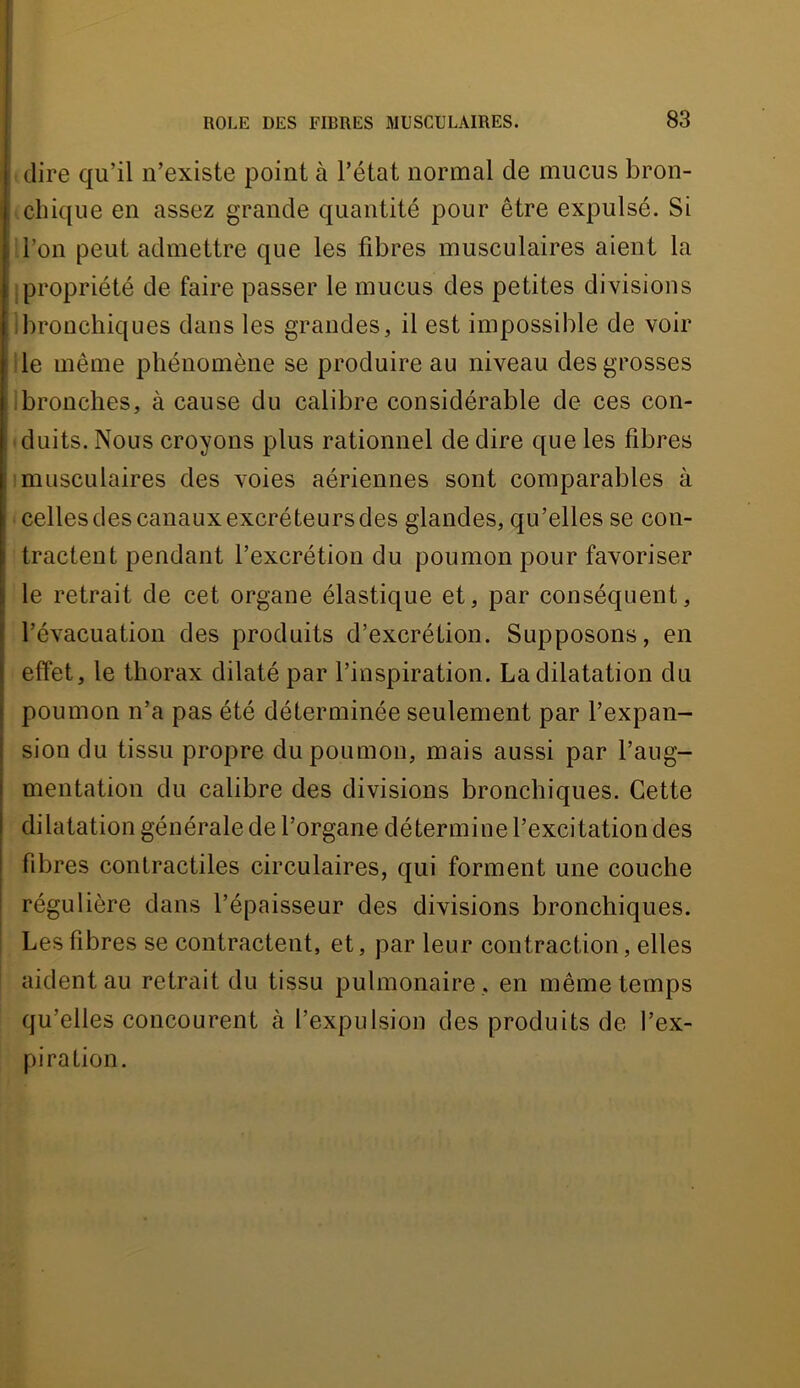 dire qu’il n’existe point à l’état normal de mucus bron- chique en assez grande quantité pour être expulsé. Si i'I’on peut admettre que les fibres musculaires aient la ; propriété de faire passer le mucus des petites divisions ilironchiques dans les grandes, il est impossible de voir 1 le même phénomène se produire au niveau des grosses ilbronches, à cause du calibre considérable de ces con- duits. Nous croyons plus rationnel de dire que les fibres 1 musculaires des voies aériennes sont comparables à celles des canaux excréteurs des glandes, qu’elles se con- tractent pendant l’excrétion du poumon pour favoriser I le retrait de cet organe élastique et, par conséquent, l’évacuation des produits d’excrétion. Supposons, en effet, le thorax dilaté par l’inspiration. La dilatation du poumon n’a pas été déterminée seulement par l’expan- sion du tissu propre du poumon, mais aussi par l’aug- mentation du calibre des divisions bronchiques. Cette dilatation générale de l’organe détermine l’excitation des fibres contractiles circulaires, qui forment une couche régulière dans l’épaisseur des divisions bronchiques. Les fibres se contractent, et, par leur contraction, elles ! aident au retrait du tissu pulmonaire , en même temps qu’elles concourent à l’expulsion des produits de l’ex- piration.