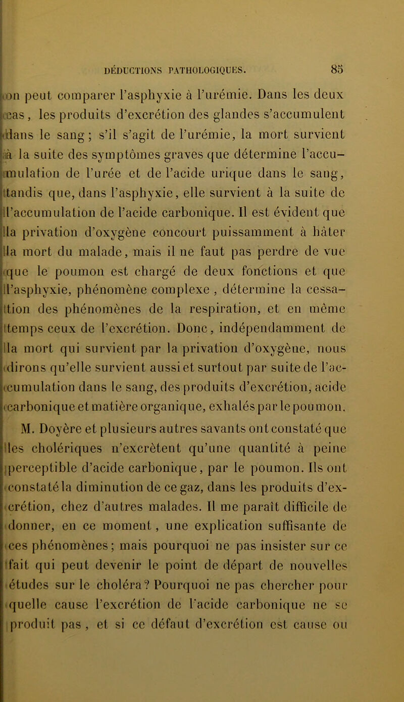 hon peut comparer l’asphyxie à l’urémie. Dans les deux |<cas, les produits d’excrétion des glandes s’accumulent kians le sang; s’il s’agit de l’urémie, la mort survient \ià la suite des symptômes graves que détermine l’accu- iiinulation de l’urée et de l’acide urique dans le sang, (tandis que, dans l’asphyxie, elle survient à la suite de Il’accumulation de l’acide carbonique. Il est évident que lia privation d’oxygène concourt puissamment à hâter lia mort du malade, mais il ne faut pas perdre de vue ique le poumon est chargé de deux fonctions et que Il’asphyxie, phénomène complexe , détermine la cessa- Ition des phénomènes de la respiration, et en même (temps ceux de l’excrétion. Donc, indépendamment de lia mort qui survient par la privation d’oxygène, nous (dirons qu’elle survient aussi et surtout par suite de l’ac- (cumulation dans le sang, des produits d’excrétion, acide (Carbonique et matière organique, exhalés par le pou mon. M. Doyère et plusieurs autres savants ont constaté que Iles cholériques n’excrètent qu’une quantité à peine (perceptible d’acide carbonique, par le poumon. Ils ont «constatéla diminution de ce gaz, dans les produits d’ex- • crétion, chez d’autres malades. Il me paraît difficile de • donner, en ce moment, une explication suffisante de (Ces phénomènes; mais pourquoi ne pas insister sur ce (fait qui peut devenir le point de départ de nouvelles • études sur le choléra? Pourquoi ne pas chercher pour (quelle cause l’excrétion de l'acide carbonique ne se (produit pas, et si ce défaut d’excrétion est cause ou