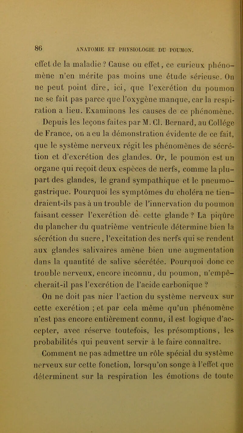 effet (le la maladie? Cause ou effet, ce curieux phéno- mène n’en mérite pas moins une étude sérieuse. On ne peut point dire, ici, que l’excrétion du poumon ne se fait pas parce que l’oxygène manque, car la respi- ration a lieu. Examinons les causes de ce phénomène. Depuis les leçons faites par M. Cl. Bernard, au Collège de France, on a eu la démonstration évidente de ce fait, que le système nerveux régit les phénomènes de sécré- tion et d’excrétion des glandes. Or, le poumon est un organe qui reçoit deux espèces de nerfs, comme la plu- part des glandes, le grand sympathique et le pneumo- gastrique. Pourquoi les symptômes du choléra ne tien- draient-ils pas à un trouble de Finnervation du poumon faisant cesser l’excrétion de cette glande ? La piqûre du plancher du quatrième ventricule détermine bien la sécrétion du sucre, l’excitation des nerfs qui se rendent aux glandes salivaires amène bien une augmentation dans la quantité de salive sécrétée. Pourquoi donc ce trouble nerveux, encore inconnu, du poumon, n’empè- cherait-il pas l’excrétion de l’acide carbonique ? On ne doit pas nier l’action du système nerveux sur cette excrétion ; et par cela même qu’un phénomène n’est pas encore entièrement connu, il est logique d’ac- cepter, avec réserve toutefois, les présomptions, les probabilités qui peuvent servir à le faire connaître. Comment ne pas admettre un rôle spécial du système nerveux sur cette fonction, lorsqu’on songe à l’effet que déterminent sur la respiration les émotions de toute 1