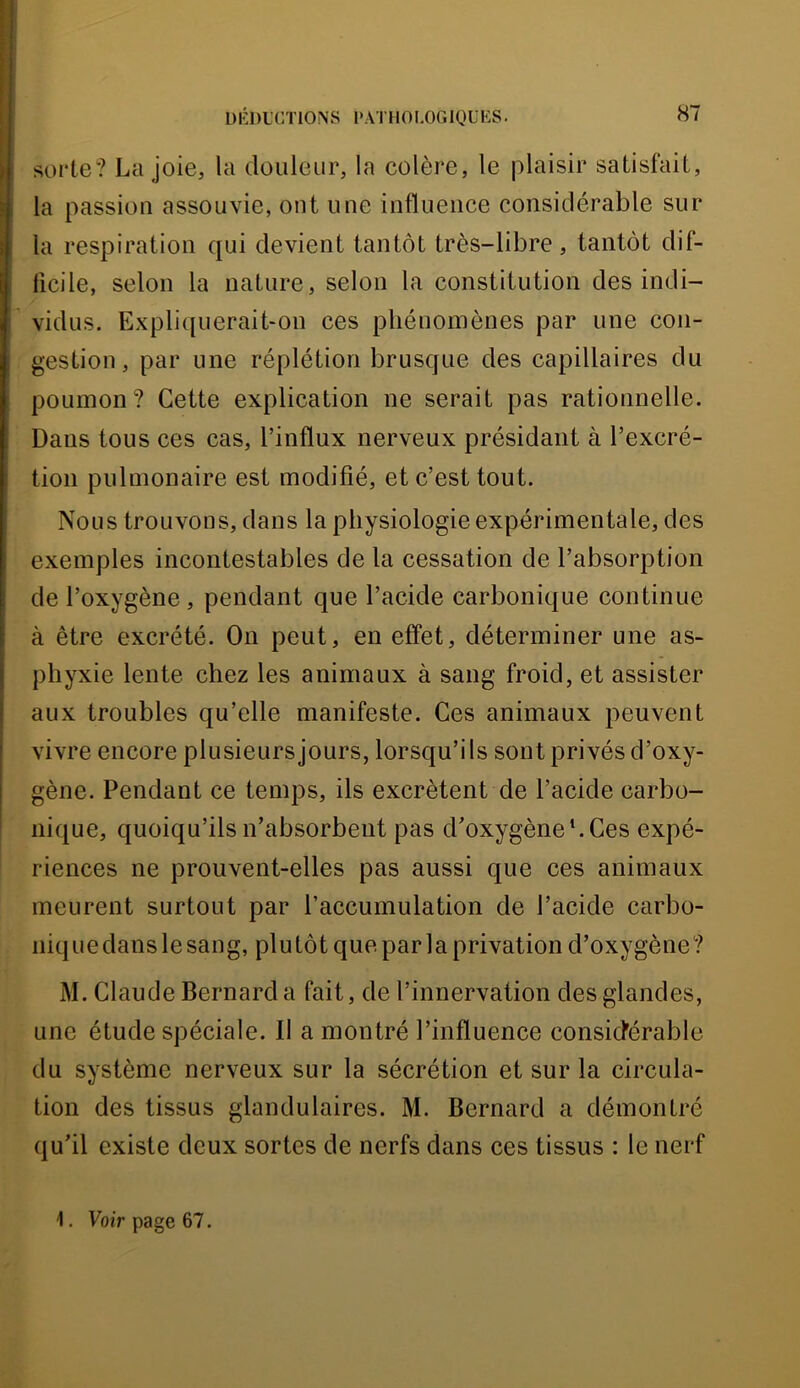 soute? La joie, la douleur, la colère, le plaisir satisfait, la passion assouvie, ont une influence considérable sur la respiration qui devient tantôt très-libre, tantôt dif- ficile, selon la nature, selon la constitution des indi- vidus, Expliquerait-on ces phénomènes par une con- gestion, par une réplétion brusque des capillaires du poumon? Cette explication ne serait pas rationnelle. Dans tous ces cas, l’influx nerveux présidant à l’excré- tion pulmonaire est modifié, et c’est tout. Nous trouvons, dans la physiologie expérimentale, des exemples incontestables de la cessation de l’absorption de l’oxygène, pendant que l’acide carbonique continue à être excrété. On peut, en effet, déterminer une as- phyxie lente chez les animaux à sang froid, et assister aux troubles qu’elle manifeste. Ces animaux peuvent vivre encore plusieurs jours, lorsqu’ils sont privés d’oxy- gène. Pendant ce temps, ils excrètent de l’acide carbo- nique, quoiqu’ils n’absorbent pas d’oxygène h Ces expé- riences ne prouvent-elles pas aussi que ces animaux meurent surtout par l’accumulation de l’acide carbo- niquedanslesang, plutôt que par la privation d’oxygène? M. Claude Bernard a fait, de l’innervation des glandes, une étude spéciale. Il a montré l’influence consicférable du système nerveux sur la sécrétion et sur la circula- tion des tissus glandulaires. M. Bernard a démontré qu’il existe deux sortes de nerfs dans ces tissus : le nerf 1. Voir page 67.