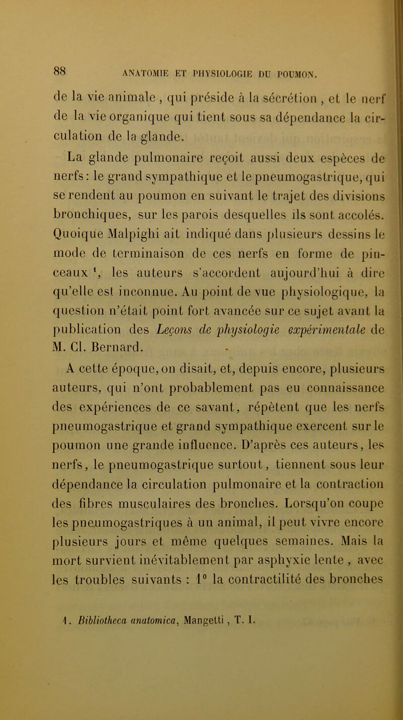 de la vie animale , ([ui préside cà la sécrétion , et le nerf de la vie organique qui tient sous sa dépendance la cir- culation de la glande. La glande pulmonaire reçoit aussi deux espèces de nerfs : le grand sympathique et le pneumogastrique, qui se rendent au poumon en suivant le trajet des divisions bronchiques, sur les parois desquelles ils sont accolés. Quoique Malpighi ait indiqué dans plusieurs dessins le mode de terminaison de ces nerfs en forme de pin- ceaux *, les auteurs s’accordent aujourd’hui à dire qu’elle est inconnue. Au point de vue physiologique, la question n’était point fort avancée sur ce sujet avant la publication des Leçons de physiologie expérimentale de M. Cl. Bernard, A cette époque, on disait, et, depuis encore, plusieurs auteurs, qui n’ont probablement pas eu connaissance des expériences de ce savant, répètent que les nerfs pneumogastrique et grand sympathique exercent sur le poumon une grande influence. D’après ces auteurs, les nerfs, le pneumogastrique surtout, tiennent sous leur dépendance la circulation pulmonaire et la contraction des fibres musculaires des bronches. Lorsqu’on coupe les pneumogastriques à un animal, il peut vivre encore plusieurs jours et même quelques semaines. Mais la mort survient inévitablement par asphyxie lente , avec les troubles suivants : 1° la contractilité des bronches 1, Bibliotheca anatomica, Mangelti, T. I.