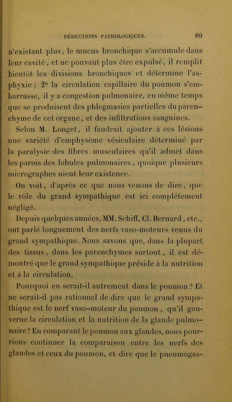 n’existant plus, le mucus bronchique s’accumule dans leur cavité, et ne pouvant plus être expulsé, il remplit bientôt les divisions bronchiques et détermine l’as- phyxie ; la circulation capillaire du poumon s’em- barrasse, il y a congestion pulmonaire, en même temps que se produisent des phlegmasies partielles du paren- chyme de cet organe, et des infiltrations sanguines. Selon M. Longet, il faudrait ajouter à ces lésions une variété d’emphysème vésiculaire déterminé par la paralysie des fibres musculaires qu’il admet dans les parois des lobules pulmonaires, quoique plusieurs micrographes nient leur existence. I On voit, d’après ce que nous venons de dire, que le rôle du grand sympathique est ici complètement négligé. Depuis quelques années, MM. Schiff, Cl. Bernard, etc., ont parlé longuement des nerfs vaso-moteurs venus du grand sympathique. Nous savons que, dans la plupart des tissus, dans les parenchymes surtout, il est dé- montré que le grand sympathique préside à la nutrition et à la circulation. Pourquoi en serait-il autrement dans le poumon? Et ne serait-il pas rationnel de dire que le grand sympa- thique est le nerf vaso-moteur du poumon , qu’il gou- verne la circulation et la nutrition de la glande pulmo- naire? En comparant le poumon aux glandes, nous pour- rions continuer la comparaison entre les nerfs des glandes et ceux du poumon, et dire que le pneumogas-
