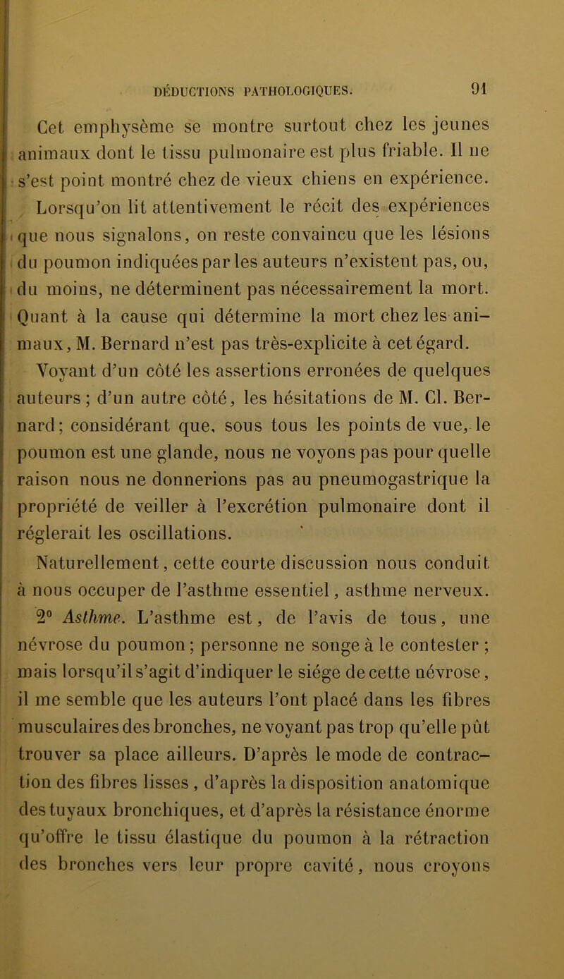 Cet emphysème se montre surtout chez les jeunes animaux dont le tissu pulmonaire est plus friable. Il ne s’est point montré chez de vieux chiens en expérience. Lorsqu’on lit attentivement le récit des expériences que nous signalons, on reste convaincu que les lésions du poumon indiquées par les auteurs n’existent pas, ou, du moins, ne déterminent pas nécessairement la mort. Quant à la cause qui détermine la mort chez les ani- maux, M. Bernard n’est pas très-explicite à cet égard. Voyant d’un côté les assertions erronées de quelques auteurs ; d’un autre côté, les hésitations de M. Cl. Ber- nard; considérant que, sous tous les points de vue, le poumon est une glande, nous ne voyons pas pour quelle raison nous ne donnerions pas au pneumogastrique la propriété de veiller à l’excrétion pulmonaire dont il réglerait les oscillations. Naturellement, cette courte discussion nous conduit à nous occuper de l’asthme essentiel, asthme nerveux. 2“ Asthme. L’asthme est, de l’avis de tous, une névrose du poumon ; personne ne songe à le contester ; mais lorsqu’il s’agit d’indiquer le siège de cette névrose, il me semble que les auteurs l’ont placé dans les fibres musculaires des bronches, ne voyant pas trop qu’elle pût trouver sa place ailleurs. D’après le mode de contrac- tion des fibres lisses , d’après la disposition anatomique des tuyaux bronchiques, et d’après la résistance énorme (fu’offre le tissu élastiijue du poumon à la rétraction des bronches vers leur propre cavité, nous croyons