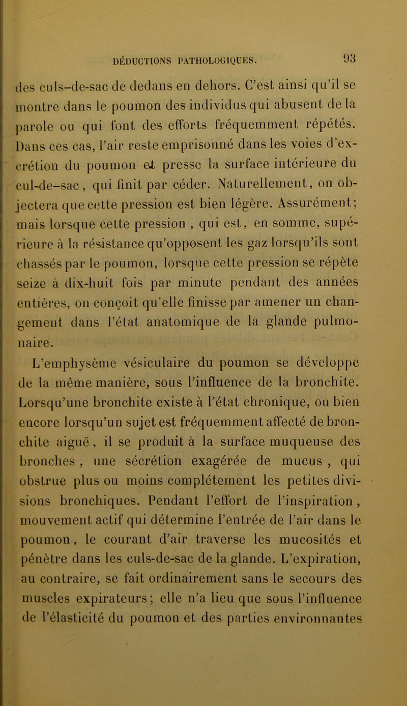 des culs-de-sac de dedans en dehors. C’est ainsi qu’il se montre dans le poumon des individus qui abusent de la parole ou qui font des efforts fréquemment répétés. Dans ces cas, l’air reste emprisonné dans les voies d’ex- ’ crétion du poumon ei presse la surface intérieure du cul-de-sac, qui finit par céder. Naturellement, on ob- jectera que cette pression est bien légère. Assurément; mais lorsque cette pression , qui est, en somme, supé- rieure à la résistance qu’opposent les gaz lorsqu’ils sont chassés par le poumon, lorsque cette pression se répète seize à dix-huit fois par minute pendant des années entières, on conçoit qu’elle finisse par amener un chan- gement dans l’état anatomique de la glande pulmo- naire. L’emphysème vésiculaire du poumon se développe de la même manière, sous l’influence de la bronchite. Lorsqu’une bronchite existe à l'état chronique, ou bien encore lorsqu’un sujet est fréquemment affecté de bron- chite aiguë, il se produit à la surface muqueuse des bronches, une sécrétion exagérée de mucus , qui obstrue plus ou moins complètement les petites divi- # i sions bronchiques. Pendant l’effort de l’inspiration, mouvement actif qui détermine l’entrée de l’air dans le poumon, le courant d’air traverse les mucosités et ■ pénètre dans les culs-de-sac de la glande. L’expiration, au contraire, se fait ordinairement sans le secours des muscles expirateurs; elle n’a lieu que sous l’influence de l’élasticité du poumon et des parties environnantes » é ■