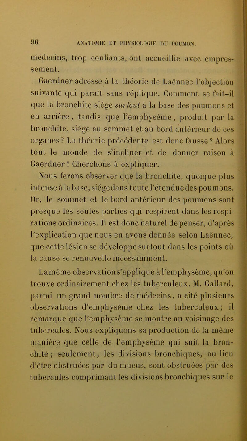 médecins, trop conliaiiLs, ont accueillie avec empres- sement. Gaerdner adresse à la théorie de Laënnec l’objection suivante qui paraît sans réplique. Gomment se fait-il que la bronchite siège surtout à la base des poumons et en arrière, tandis que l’emphysème, produit par la bronchite, siège au sommet et au bord antérieur de ces organes? La théorie précédente est donc fausse? Alors tout le monde de s’incliner et de donner raison à Gaerdner ! Cherchons à expliquer. Nous ferons observer que la bronchite, quoique plus ) intense à labase, siégedans toute l’étenduedes poumons, i Or, le sommet et le bord antérieur des poumons sont f presque les seules parties qiii respirent dans les respi- j rations ordinaires. Il est donc naturel de penser, d’après . l’explication que nous en avons donnée selon Laënnec, ! que cette lésion se développe surtout dans les points où la cause se renouvelle incessamment. Lamême observations’applique à l’emphysème, qu’on ^ trouve ordinairement chez les tuberculeux, M. Gallard, . |)armi un grand nombre de médecins, a cité plusieurs observations d’emphysème chez les tuberculeux; il remarque que l’emphysème se montre au voisinage des tubercules. Nous expliquons sa production de la même ' manière que celle de l’emphysème qui suit la bron- chite ; seulement, les divisions bronchiques, au lieu d’être obstruées par du mucus, sont obstruées par dos tubercules comprimant les divisions bronchiques sur le '