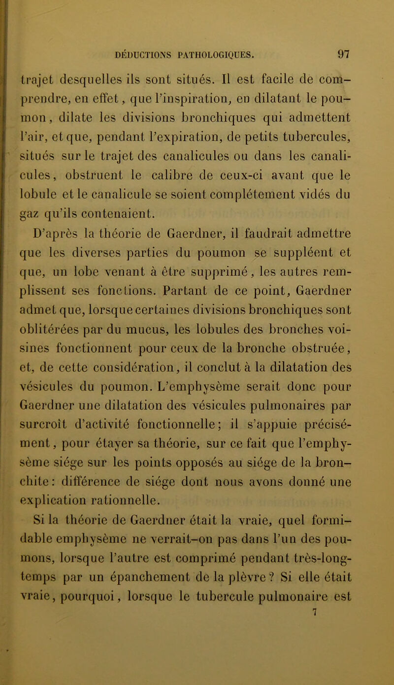 trajet desquelles ils sont situés. Il est facile de com- prendre, en effet, que l’inspiration, en dilatant le pou- mon , dilate les divisions bronchiques qui admettent l’air, et que, pendant l’expiration, de petits tubercules, situés sur le trajet des canalicules ou dans les canali- cules, obstruent le calibre de ceux-ci avant que le lobule et le canalicule se soient complètement vidés du gaz qu’ils contenaient. D’après la théorie de Gaerdner, il faudrait admettre que les diverses parties du poumon se suppléent et que, un lobe venant à être supprimé, les autres rem- plissent ses fonctions. Partant de ce point, Gaerdner admet que, lorsque certaines divisions bronchiques sont oblitérées par du mucus, les lobules des bronches voi- sines fonctionnent pour ceux de la bronche obstruée, et, de cette considération, il conclut à la dilatation des vésicules du poumon. L’emphysème serait donc pour Gaerdner une dilatation des vésicules pulmonaires par surcroît d’activité fonctionnelle; il s’appuie précisé- ment, pour étayer sa théorie, sur ce fait que l’emphy- sème siège sur les points opposés au siège de la bron- chite : différence de siège dont nous avons donné une explication rationnelle. Si la théorie de Gaerdner était la vraie, quel formi- dable emphysème ne verrait-on pas dans l’un des pou- mons, lorsque l’autre est comprimé pendant très-long- temps par un épanchement de la plèvre? Si elle était vraie, pourquoi, lorsque le tubercule pulmonaire est 7