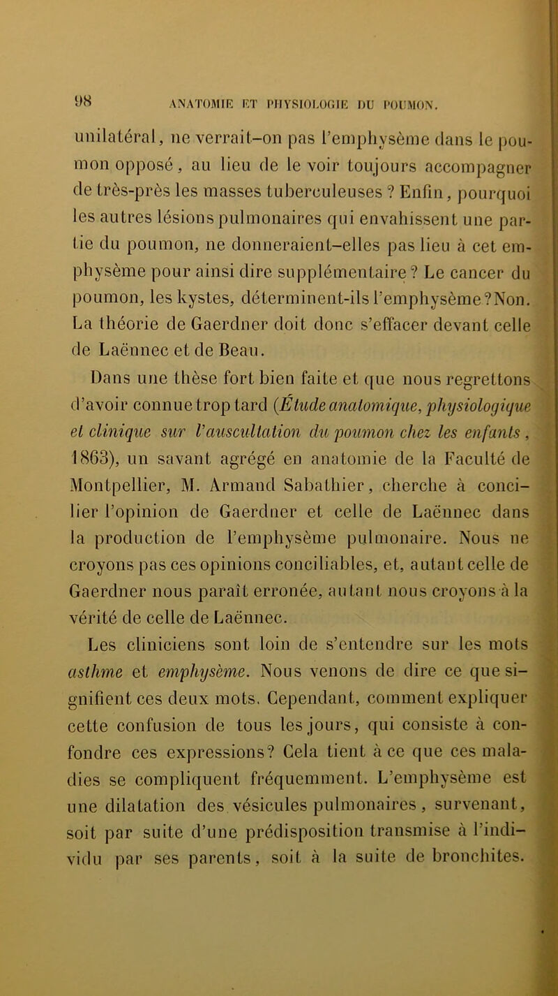 ANATOMIR RT PIIYSlORüfilR DU POUMON. * imilaLéral, ne verrait-on pas l’emphysème dans le pou- mon opposé, au lieu de le voir toujours accompagner de très-près les masses tuberculeuses ? Enfin, pourquoi les autres lésions pulmonaires qui envahissent une par- tie du poumon, ne donneraient-elles pas lieu à cet em- physème pour ainsi dire supplémentaire? Le cancer du poumon, les kystes, déterminent-ils l’emphysème ?Non. La théorie de Gaerdner doit doue s’effacer devant celle de Laënnec et de Beau. | Dans une thèse fort bien faite et que nous regrettons , d’avoir connue trop tard {Étude anatomique, 'physiologique ‘ ' et clinique sur V auscultation du poumon chez les enfants, (î 1863), un savant agrégé en anatomie de la Faculté de f Montpellier, M. Armand Sabathier, cherche à conci- lier l’opinion de Gaerdner et celle de Laënnec dans | la production de l’emphysème pulmonaire. Nous ne croyons pas ces opinions conciliables, et, autant celle de f Gaerdner nous paraît erronée, au tant nous croyons à la •; £ vérité de celle de Laënnec. Les cliniciens sont loin de s’entendre sur les mots J asthme et emphysème. Nous venons de dire ce que si- ® gnifient ces deux mots. Cependant, comment expliquer cette confusion de tous les jours, qui consiste à con- fondre ces expressions? Gela tient à ce que ces mala- dies se compliquent fréquemment. L’emphysème est une dilatation des vésicules pulmonaires , survenant, soit par suite d’une prédisposition transmise à l’indi- vidu par ses parents, soit à la suite de bronchites.