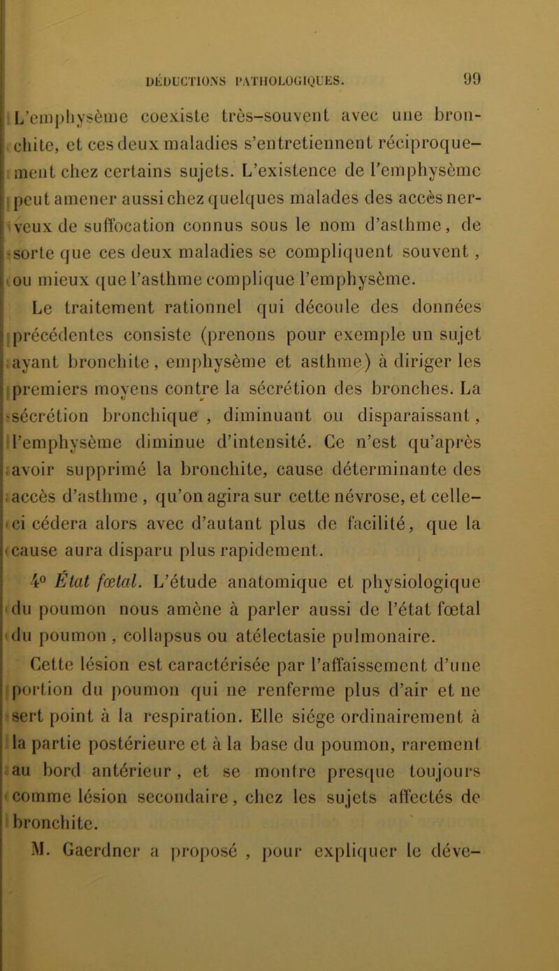 ' L’einpliysème coexiste très-souvent avec une bron- chite, et ces deux maladies s’entretiennent réciproque- ment chez certains sujets. L’existence de l’emphysème i peut amener aussi chez quelques malades des accès ner- ;veuxde suffocation connus sous le nom d’asthme, de • sorte que ces deux maladies se compliquent souvent, . ou mieux que l’asthme complique l’emphysème. Le traitement rationnel qui découle des données ! précédentes consiste (prenons pour exemple un sujet layant bronchite, emphysème et asthme) à diriger les ; premiers moyens contre la sécrétion des bronches. La îsécrétion bronchique , diminuant ou disparaissant, ! l’emphysème diminue d’intensité. Ce n’est qu’après ; avoir supprimé la bronchite, cause déterminante des îaccès d’asthme, qu’on agira sur cette névrose, et celle- • ci cédera alors avec d’autant plus de facilité, que la (cause aura disparu plus rapidement. 4® État fœtal. L’étude anatomique et physiologique (du poumon nous amène à parler aussi de l’état fœtal (du poumon , collapsus ou atélectasie pulmonaire. Cette lésion est caractérisée par l’affaissement d’une iportion du poumon qui ne renferme plus d’air et ne ■sert point à la respiration. Elle siège ordinairement à Ha partie postérieure et à la base du poumon, rarement .au bord antérieur, et se montre pres([ue toujours (Comme lésion secondaire, chez les sujets affectés de 1 bronchite. M. Gaerdner a proposé , pour ex pli(| Lier le déve-