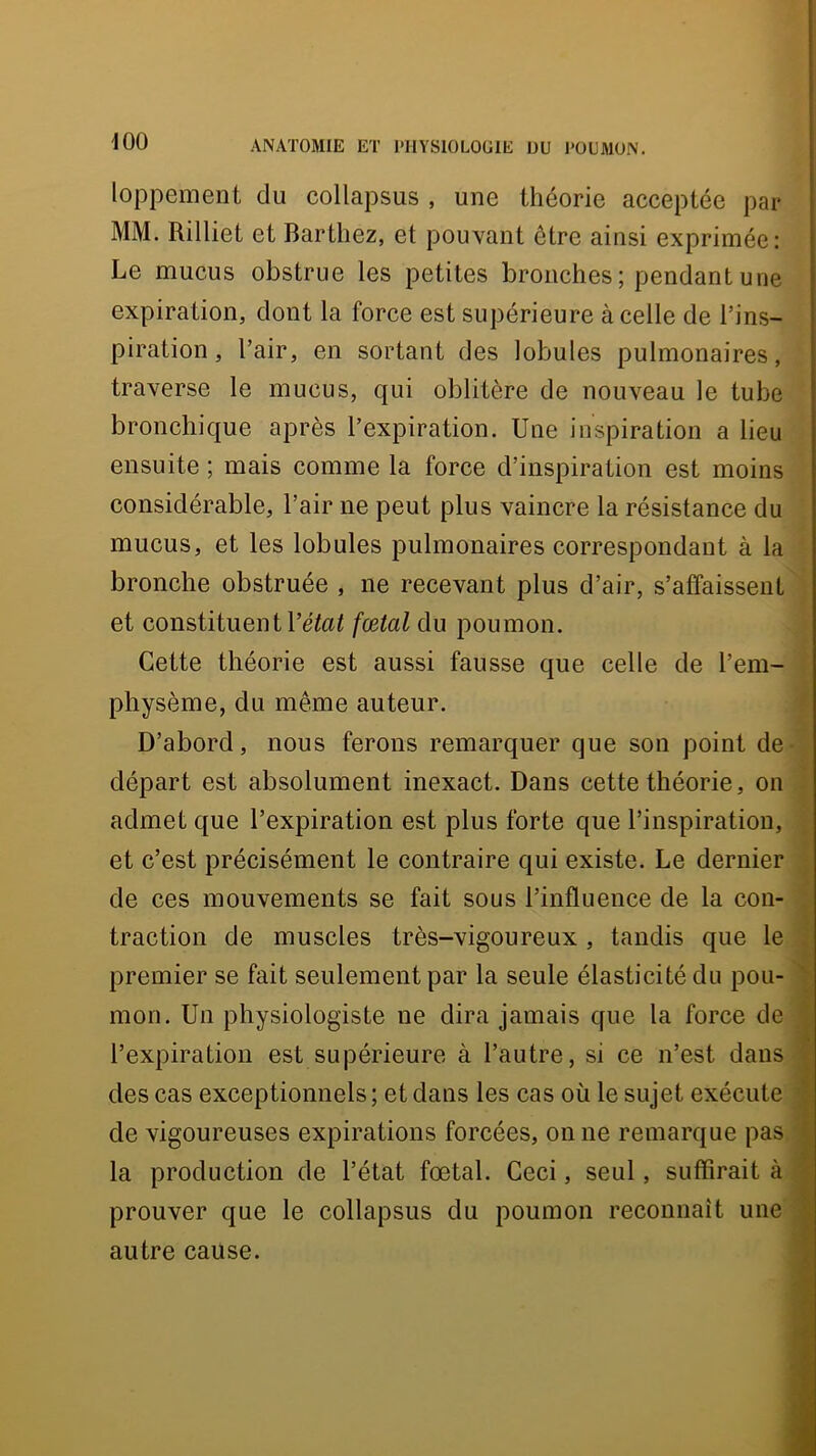 loppement du collapsus , une théorie acceptée par MM. Rilliet et Barthez, et pouvant être ainsi exprimée: Le mucus obstrue les petites bronches ; pendant une expiration, dont la force est supérieure à celle de l’ins- piration , l’air, en sortant des lobules pulmonaires, traverse le mucus, qui oblitère de nouveau le tube bronchique après l’expiration. Une inspiration a lieu ensuite ; mais comme la force d’inspiration est moins considérable, l’air ne peut plus vaincre la résistance du mucus, et les lobules pulmonaires correspondant à la bronche obstruée , ne recevant plus d’air, s’affaissent et constituent l’éto^ fœtal du poumon. Cette théorie est aussi fausse que celle de l’em- physème, du même auteur. D’abord, nous ferons remarquer que son point de départ est absolument inexact. Dans cette théorie, on admet que l’expiration est plus forte que l’inspiration, et c’est précisément le contraire qui existe. Le dernier de ces mouvements se fait sous l’influence de la con- traction de muscles très-vigoureux, tandis que le premier se fait seulement par la seule élasticité du pou- mon. Un physiologiste ne dira jamais que la force de l’expiration est supérieure à l’autre, si ce n’est dans des cas exceptionnels ; et dans les cas où le sujet exécute de vigoureuses expirations forcées, on ne remarque pas la production de l’état fœtal. Ceci, seul, suffirait à prouver que le collapsus du poumon reconnaît une autre cause.