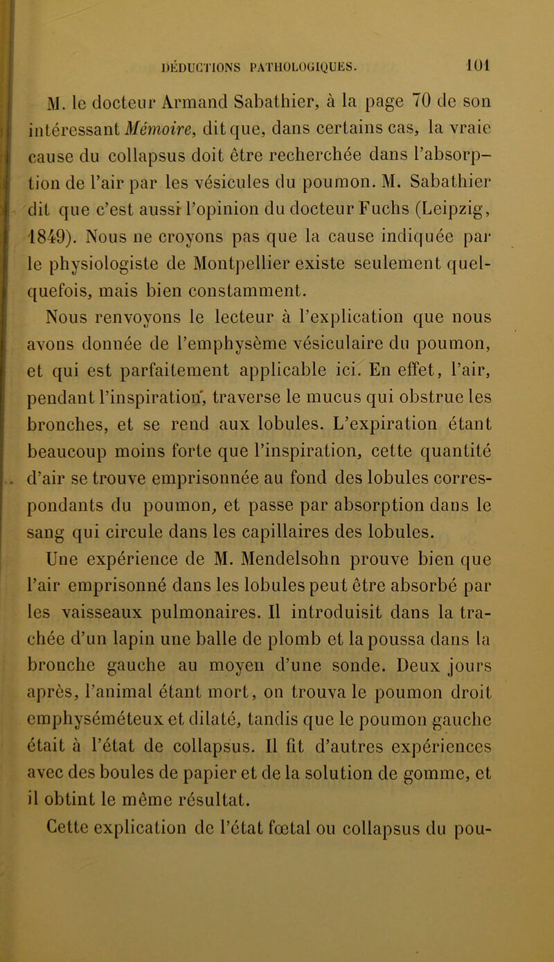 M. le docteur Armand Sabathier, à la page 70 de son intéressant Mémoire, dit que, dans certains cas, la vraie cause du collapsus doit être recherchée dans l’absorp- tion de l’air par les vésicules du poumon. M. Sabathier dit que c’est aussi- l’opinion du docteur Fuchs (Leipzig, 1849). Nous ne croyons pas que la cause indiquée par le physiologiste de Montpellier existe seulement quel- quefois, mais bien constamment. Nous renvoyons le lecteur à l’explication que nous avons donnée de l’emphysème vésiculaire du poumon, et qui est parfaitement applicable ici. En effet, l’air, pendant l’inspiration, traverse le mucus qui obstrue les bronches, et se rend aux lobules. L’expiration étant beaucoup moins forte que l’inspiration, cette quantité d’air se trouve emprisonnée au fond des lobules corres- pondants du poumon, et passe par absorption dans le sang qui circule dans les capillaires des lobules. Une expérience de M. Mendelsohn prouve bien que l’air emprisonné dans les lobules peut être absorbé par les vaisseaux pulmonaires. Il introduisit dans la tra- chée d’un lapin une balle de plomb et la poussa dans la bronche gauche au moyeu d’une sonde. Deux jours après, l’animal étant mort, on trouva le poumon droit emphyséméteux et dilaté, tandis que le poumon gauche était à l’état de collapsus. Il fit d’autres expériences avec des boules de papier et de la solution de gomme, et il obtint le même résultat. Cette explication de l’état fœtal ou collapsus du pou-