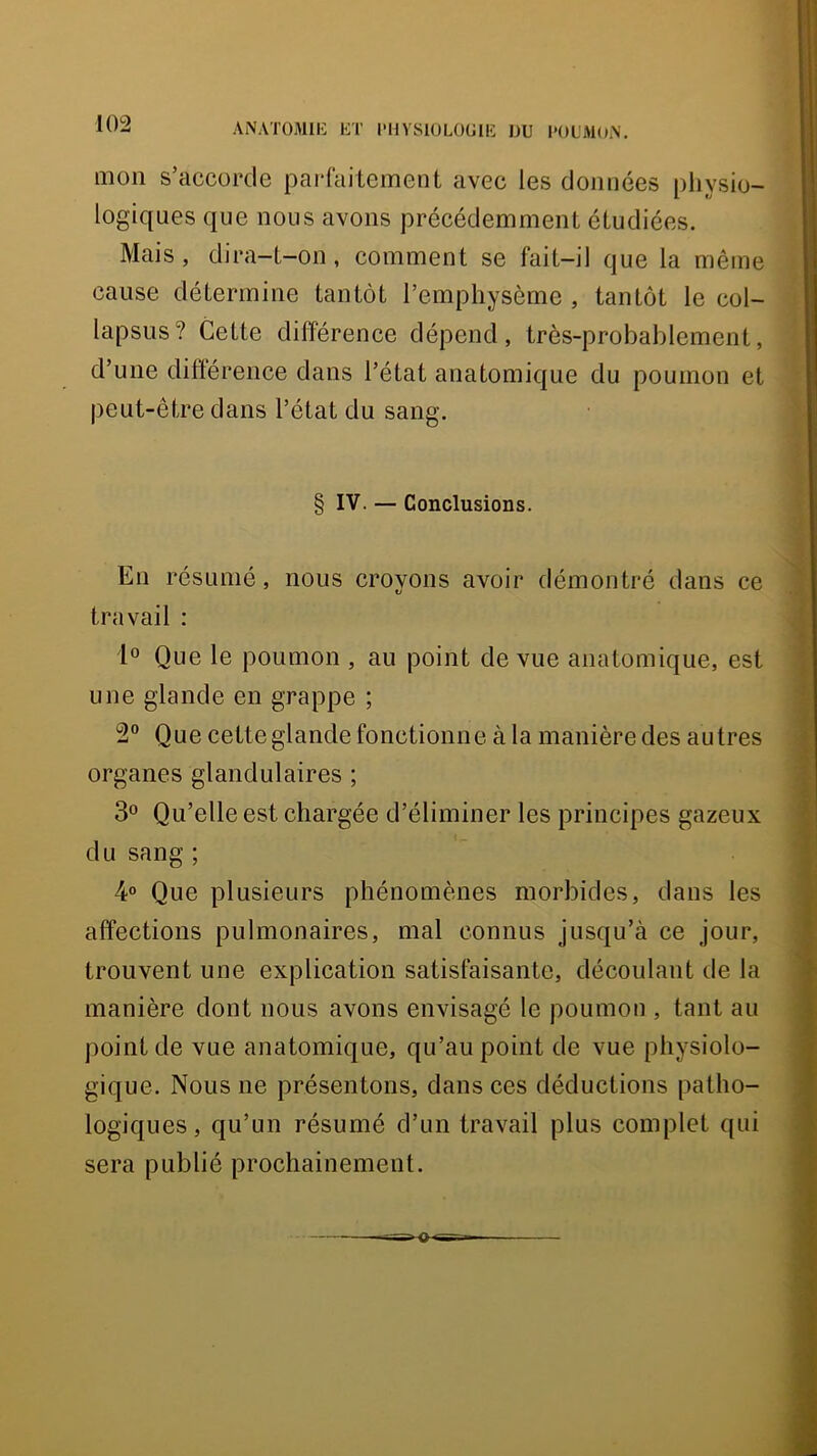 ANATOMIK liT rHVSIÜLÜUllî DU l'OL'AKhN. mon s’accorde parfaitement avec les données pliysio- logiques que nous avons précédemment étudiées. Mais, dira-t-on, comment se fait-il que la même cause détermine tantôt l’emphysème , tantôt le col- lapsus ? Cette différence dépend, très-probablement, d’une différence dans l’état anatomique du poumon et peut-être dans l’état du sang. § IV. — Conclusions. En résumé, nous croyons avoir démontré dans ce travail : 1» Que le poumon , au point de vue anatomique, est une glande en grappe ; 2“ Que cette glande fonctionne à la manière des autres organes glandulaires ; 3® Qu’elle est chargée d’éliminer les principes gazeux du sang ; 4° Que plusieurs phénomènes morbides, dans les affections pulmonaires, mal connus jusqu’à ce jour, trouvent une explication satisfaisante, découlant de la manière dont nous avons envisagé le poumon , tant au point de vue anatomique, qu’au point de vue physiolo- gique. Nous ne présentons, dans ces déductions patho- logiques, qu’un résumé d’un travail plus complet qui sera publié prochainement.