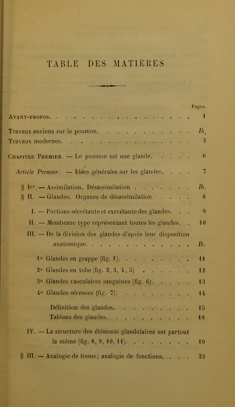 TABLE DES MATIÈRES Pagea. Avant-propos 1 Travaux anciens sur le poumon Ib^ Travaux modernes 3 Chapitre Premier. — Le poumon est une glande 6 Article Premier. — Idées générales sur les glandes. ... 7 § 1er.—Assimilation. Désassimilation Ib. § II. —Glandes. Organes de désassimilation 8 I. — Portions sécrétante et excrétante des glandes. . . 9 II. — Membrane type représentant toutes les glandes. . 10 III. —De la division des glandes d’après leur disposition anatomique Ib. 1» Glandes en grappe (fig. 1) \\ 2o Glandes en tube (fig. 2, 3, 4, 5) 42 3»-Glandes vasculaires sanguines (fig. 6) 13 4o Glandes séreuses (fig. 7) 14 Définition des glandes 15 Tableau des glandes 18 IV. —La structure des éléments glandulaires est partout la môme (fig. 8, 9, 10, 11) 19 § III. — Analogie de tissus; analogie de fonctions. ... 23