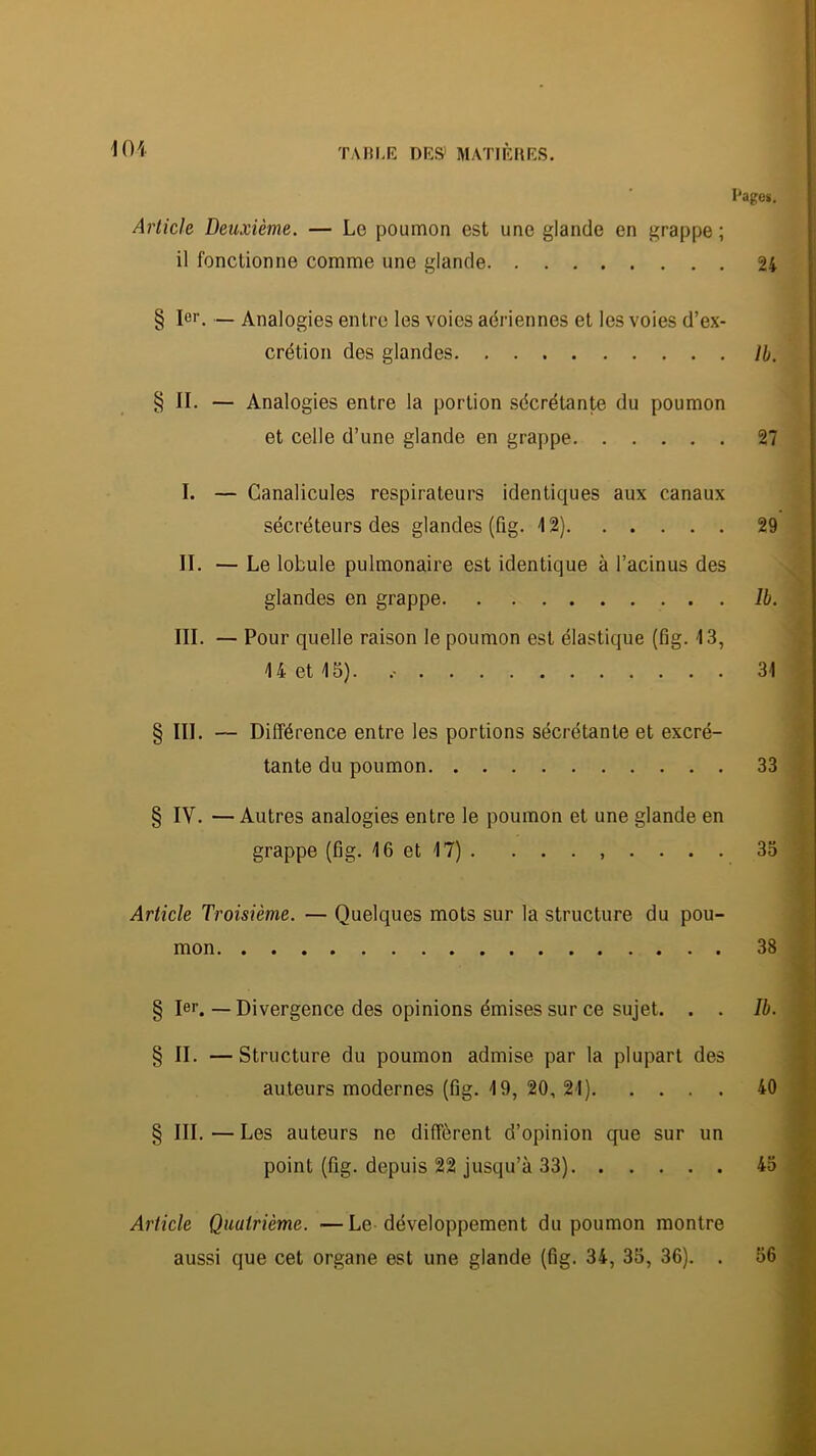 l'age». Article Deuxième. — Le poumon est une glande en grappe ; il fonctionne comme une glande 24 § for. — Analogies entre les voies aériennes et les voies d’ex- crétion des glandes II. § II. — Analogies entre la portion sécrétante du poumon et celle d’une glande en grappe 27 I. — Canalicules respirateurs identiques aux canaux sécréteurs des glandes (fig. 12) 29 II. — Le lobule pulmonaire est identique à l’acinus des glandes en grappe Ib. III. — Pour quelle raison le poumon est élastique (fig. 13, U et 15). 31 § III. — Différence entre les portions sécrétante et excré- tante du poumon 33 § IV. — Autres analogies entre le poumon et une glande en grappe (Gg. 16 et 17) . ........ 33 Article Troisième. — Quelques mots sur la structure du pou- mon 38 § 1er. — Divergence des opinions émises sur ce sujet. . . //>. § II. — Structure du poumon admise par la plupart des auteurs modernes (Gg. 19, 20, 21) 40 § III.—Les auteurs ne diffèrent d’opinion que sur un point (Gg. depuis 22 jusqu’à 33) 4o Article Quatrième. —Le développement du poumon montre aussi que cet organe est une glande (Gg. 34, 33, 36). . 36