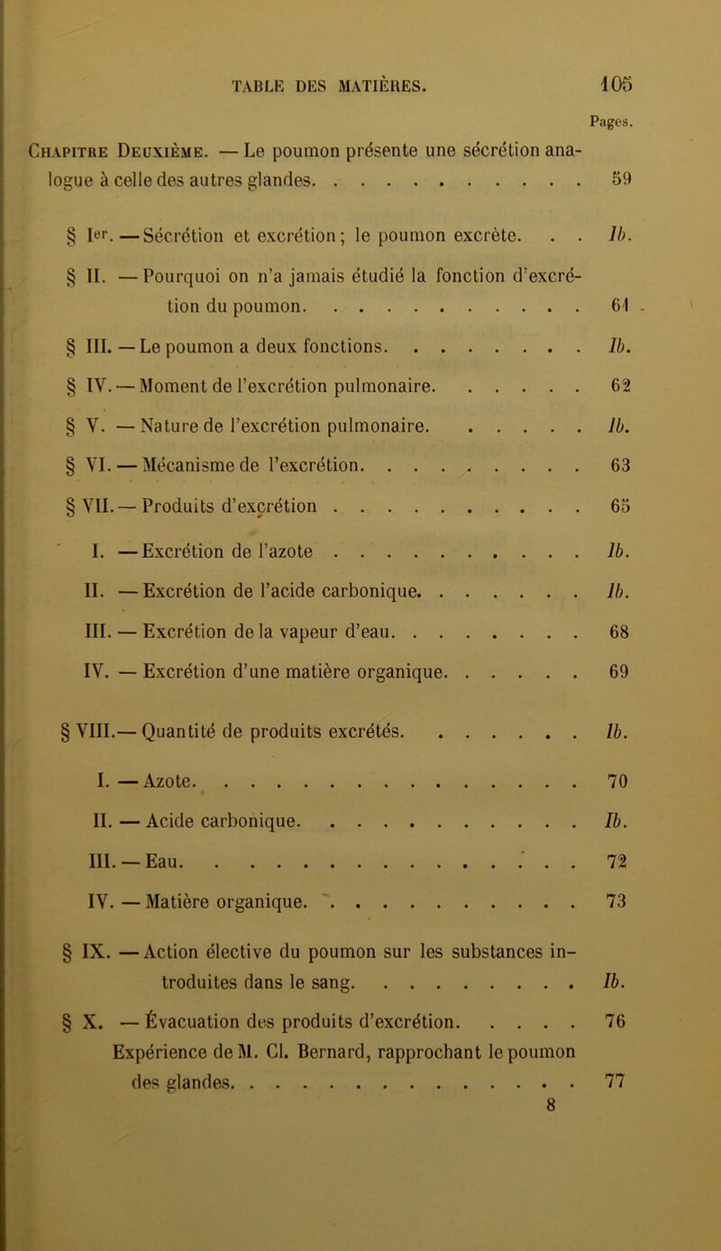 Pages. Chapitre Deuxième. — Le poumon présente une sécrétion ana- logue à celle des autres glandes 59 § !«'■.—Sécrétion et excrétion; le poumon excrète. . . Ih. § II. — Pourquoi on n’a jamais étudié la fonction d’excré- tion du poumon 61 . § III. — Le poumon a deux fonctions Ib. § IV. — Moment de l’excrétion pulmonaire 62 § V. — Nature de l’excrétion pulmonaire Ib. § VI. — Mécanisme de l’excrétion 63 § VIL—Produits d’excrétion 65 I. —Excrétion de l’azote Ib. IL —Excrétion de l’acide carbonique Ib. III. — Excrétion de la vapeur d’eau 68 IV. — Excrétion d’une matière organique 69 § VIII.— Quantité de produits excrétés Ib. I. —Azote 70 IL — Acide carbonique Ib. III. — Eau 72 IV. — Matière organique. ' 73 § IX. —Action élective du poumon sur les substances in- troduites dans le sang Ib. § X. —Évacuation des produits d’excrétion 76 Expérience deM. Cl. Bernard, rapprochant le poumon des glandes 77 8