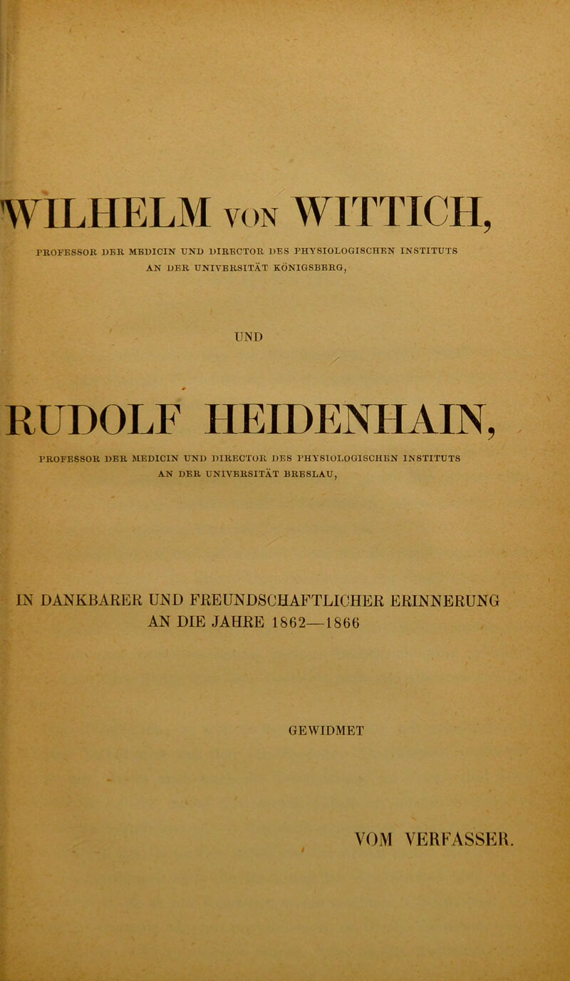 WILHELM VON WITTICH, PKOFESSOR DER MBBICIN UND DIRBCTOR DES PHYSIOLOGISCHEN INSTITUTS AN DER UNIVERSITÄT KÖNIGSBERG, UND RUDOLF UEIDENHAIN, PROFESSOR DER MEDICIN UND DIRECTOR DES I’HYSIOI.OGISCHEN INSTITUTS AN DER UNIVERSITÄT BRESLAU, IN DANKBARER UND FREUNDSCHAFTLICHER ERINNERUNG AN DIE JAHRE 1862—1866 GEWIDMET VOM VERFASSER.