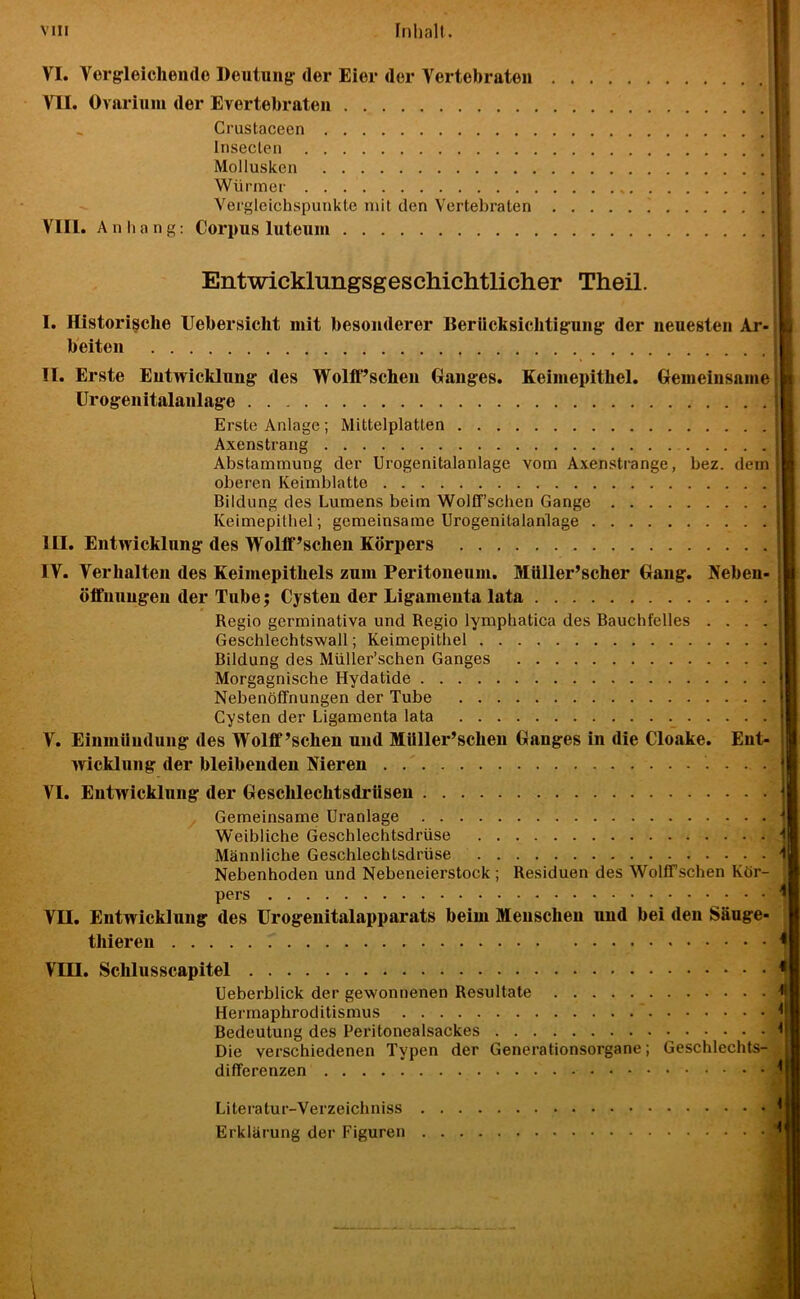 VI. Vergrleichende Deutung' der Eier der Vertebraten VII. Ovnriuui der Evertebrateu Crustaceen Insecten Mollusken Würmer Vergleichspunkte mit den Vertebraten VIII. Anhang; Corpus luteum Entwicklungsgeschichtlicher Theil. I. Historische Uebersicht mit besonderer BerUcksiclitig-ung der neuesten Ar- beiten II. Erste Eutwicklung des Wolff’scheu Ganges. Keimepithel. Gemeinsame n Urogenitalanlage Erste Anlage ; Mittelplatten i Axenstrang \ Abstammung der Urogenitalanlage vom Axenstrange, bez. dem ß oberen Keimblatto ] Bildung des Lumens beim Wolff’schen Gange \ Keimepithel ; gemeinsame Urogenitalanlage J III. Entwicklung des Wolff’schen Körpers IV. Verhalten des Keimepithels zum Peritoneum. Müller’scher Gang. Neben- öffnnngen der Tube; Cysten der Ligamenta lata Regio germinativa und Regio lymphatica des Bauchfelles .... Geschlechtswall; Keimepithel Bildung des Müller’schen Ganges Morgagnische Hydatide Nebenöffnungen der Tube Cysten der Ligamenta lata V. Einmündung des Wolff’schen und MUller’schen Ganges in die Cloake. Ent- wicklung der bleibenden Nieren VI. Entwicklung der Geschlechtsdrüsen y Gemeinsame Uranlage Weibliche Geschlechtsdrüse Männliche Geschlechtsdrüse Nebenhoden und Nebeneierstock; Residuen des Wolff’schen Kör- pers VII. Entwicklung des Urogenitalapparats beim Menschen und bei den Säuge- thieren VIII. Schlusscapitel Ueberblick der gewonnenen Resultate Hermaphroditismus Bedeutung des Peritonealsackes Die verschiedenen Typen der Generationsorgane; Geschlechts- differenzen Literatur-Verzeichniss Erklärung der Figuren