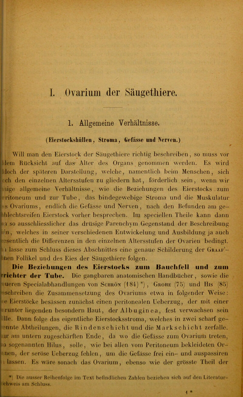 l I. Ovarnmi der Säugethiere. 1. Allgemeine Verhältnisse. (Eierstockshülleu^ Stroma^ Oefässe uud Ner?eu.) « Will man den Eierslock der Säugethiere richtig beschreiben, so muss vor i lern Rücksicht auf das Alter des Organs genommen werden. Es wird Hoch der späteren Darstellung, welche, namentlich beim Menschen, sich ich den einzelnen Altersstufen zu gliedern hat, förderlich sein, wenn wir iiige allgemeine Verhältnisse, wie die Beziehungen des Eierstocks zum »I ritoneum und zur Tube, das bindegewebige Stroma und die Muskulatur i>sOvariums, endlich die Gefässe und Nerven, nach den Befunden am ge- hhlechtsreifen Eierstock vorher besprechen. Ira speciellen Theile kann dann tu so ausschliesslicher das drüsige Parenchym Gegenstand der Beschreibung iiln, welches in seiner verschiedenen Entwickelung und Ausbildung ja auch tesentlich die Differenzen in den einzelnen Altersstufen der Ovarien bedingt, fi 1 lasse zum Schluss dieses Abschnittes eine genaue Schilderung der Graaf’- ^*hen Follikel und des Eies der Säugethiere folgen. Die Beziehungen des Eierstocks zum Bauchfell und zum Trichter der Tube. Die gangbaren anatomischen Handbücher, sowie die i'ueren Specialabhandlungen von Schrön (184)*), Grohe (75) und His (85) 'ischreiben die Zusammensetzung des Ovariums etwa in folgender Weise: *e Eierstöcke besässen zunächst einen peritonealen Ueberzug, der mit einer I.runter liegenden besondern Haut, der Alb u gin ea, fest verwachsen sein ille. Dann folge das eigentliche Eierstocksstroma, welches in zwei scharf ge- 3nnte Abtheilungen, die B i n densch ich t und die Mark Schicht zerfalle, ar am untern zugeschärften Ende, da wo die Gefässe zum Ovariurü treten, lO sogenannten Hilus, solle, wie bei allen vom Peritoneum bekleideten Or- 1 nen, der seröse Ueberzug fehlen, um die Gefässe frei ein- und auspassiren i lassen. Es wäre sonach das Ovarium, ebenso wie der grösste Theil der *) Die ausser Reihenfolge im Text befindlichen Zalilen l)eziehen sieh auf den Litoralur- chweis am Schluss. 1 *