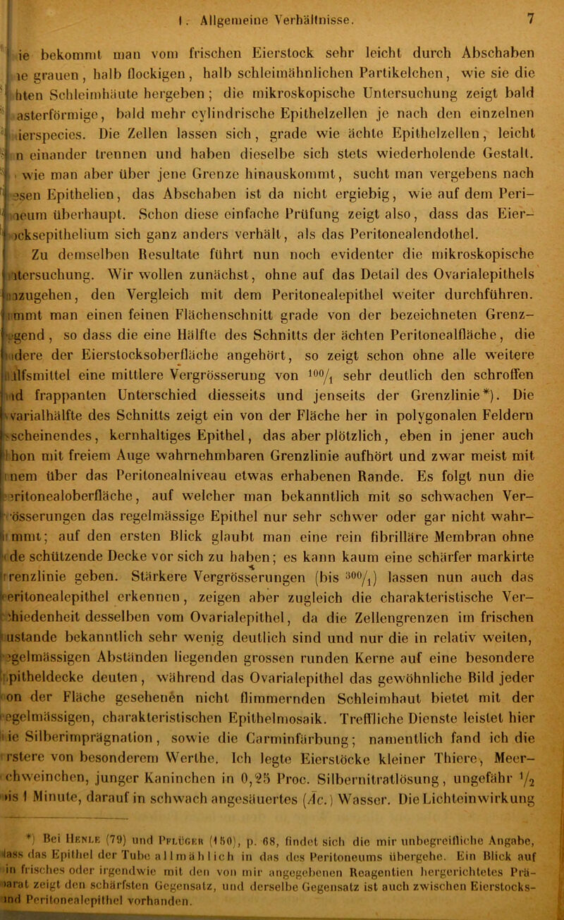 ' ' ie bekommt man vom frischen Eierslock sehr leicht durch Abschaben le grauen, halb flockigen, halb schleimähnlichen Partikelchen, wie sie die ■ I hten Schleimhäute hergeben ; die mikroskopische Untersuchung zeigt bald ‘asterförmige, bald mehr cylindrische Epithelzellen je nach den einzelnen ^ ti'ierspecies. Die Zellen lassen sich, grade wie ächte Epithelzellen, leicht '■? ! n einander trennen und haben dieselbe sich stets wiederholende Gestalt. ■ wie man aber über jene Grenze hinauskommt, sucht man vergebens nach i esen Epithelien, das Abschaben ist da nicht ergiebig, wie auf dem Peri- jiaeum überhaupt. Schon diese einfache Prüfung zeigt also, dass das Eier- ^)cksepilhelium sich ganz anders verhält, als das Peritonealendothel. I Zu demselben Resultate führt nun noch evidenter die mikroskopische iitersuchung. Wir wollen zunächst, ohne auf das Detail des Ovarialepithels iiazugehen, den Vergleich mit dem Peritonealepithel weiter durchführen, immt man einen feinen Flächenschnitt grade von der bezeichneten Grenz- >8gend, so dass die eine Hälfte des Schnitts der ächten Periloncalfläche, die »idere der Eierstocksoberfläche angehört, so zeigt schon ohne alle weitere ILtlfsmitlel eine mittlere Vergrösserung von sehr deutlich den schroffen v\d frappanten Unterschied diesseits und jenseits der Grenzlinie*). Die :^varialhälfte des Schnitts zeigt ein von der Fläche her in polygonalen Feldern Kscheinendes, kernhaltiges Epithel, das aber plötzlich, eben in jener auch llhon mit freiem Auge wahrnehmbaren Grenzlinie aufhört und zwar meist mit inem über das Peritonealniveau etwas erhabenen Rande. Es folgt nun die ?3ritonealoberfläche, auf welcher man bekanntlich mit so schwachen Ver- l‘össerungen das regelmässige Epithel nur sehr schwer oder gar nicht w'ahr- limmt; auf den ersten Rück glaubt man eine rein fibrilläre Membran ohne ^de schützende Decke vor sich zu haben; es kann kaum eine schärfer markirte (rrenzlinie geben. Stärkere Vergrösserungen (bis lassen nun auch das Peritonealepithel erkennen, zeigen aber zugleich die charakteristische Ver- (.hiedenheit desselben vom Ovarialepithel, da die Zellengrenzen im frischen Zustande bekanntlich sehr wenig deutlich sind und nur die in relativ weiten, hgelmässigen Abständen liegenden grossen runden Kerne auf eine besondere tf.pitheldecke deuten , während das Ovarialepithel das gewöhnliche Rild jeder lon der Fläche gesehenen nicht flimmernden Schleimhaut bietet mit der l egelmässigen, charakteristischen Epithelmosaik. Treffliche Dienste leistet hier li.ie Silberimprägnation, sowie die Garminfärbung; namentlich fand ich die rstere von besonderem Werthe. Ich legte Eierstöcke kleiner Thiere, Meer- chweinchen, junger Kaninchen in 0,25 Proc. Silbernitratlösung, ungefähr Y2 '»is I Minute, darauf in schwach angesäuertes (de.) Wasser. Die Lichteinwirkung ^) Bei Henle (79) und I’keügeh (IBO), p. ß8, findet sich die mir imbegrcilliche Angabe, »lass das Epiüiel der Tube a 11 rnäb 1 ich in das des Peritoneums übergebe. Ein Blick auf in frisches oder irgendwie mit dett von mir angegebenen Reagentien liergericbtetes Prti- >arat zeigt den schärfsten Gegensatz, und derselbe Gegensatz ist auch zwischen Eierstocks- ind Perilonealepilhcl vorhanden.