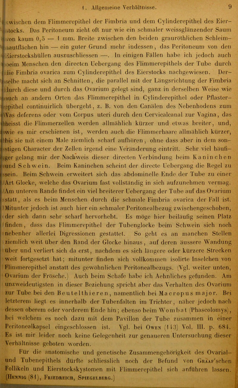 ^ .wischen dem Flimmerepithel der Fimbria und dem Cylinderepithel des Eier- ^ litocks. Das Peritoneum zieht oft nur wie ein schmaler weissglänzender Saum /on kaum 0,5 — I mm. Breite zwischen den beiden grauröthlichen Schleim- «lautflächen hin — ein guter Grund mehr indessen, das Peritoneum von den G'üierstockshüllen auszuschliessen —. In einigen Fällen habe ich jedoch auch : Deim Menschen den directen Uebergang des Flimmerepithels der Tube durch die Fimbria ovarica zum Cylinderepithel des Eierstocks nachgewiesen. Der- * Helbe macht sich an Schnitten, die parallel mit der Längsrichtung der Fimbria 'durch diese und durch das Ovarium gelegt sind, ganz in derselben Weise wie mich an andern Orten das Flimmerepithel in Cylinderepithel oder Pflaster- tBpithel continuirlich übergeht, z. B. von den Canälen des Nebenhodens zum Was deferens oder von» Corpus uteri durch den Cervicalcanal zur Vagina, das tiheisst die Flimmerzellen werden allmählich kürzer und etwas breiter, und, i|\wie es mir erschienen ist, werden auch die Flimmerhaare allmählich kürzer, iibis sie mit einem Male ziemlich scharf aufhören, ohne dass aber in dem son- j^stigen Character der Zellen irgend eine Veränderung eintritt. Sehr viel häufi- iger gelang mir der Nachweis dieser directen Verbindung beim Kaninchen ‘lund Schwein. Beim Kaninchen scheint der directe Uebergang die Begel zu •>sein. Beim Schwein erweitert sich das abdominelle Ende der Tube zu einer !: Art Glocke, welche das Ovarium fast vollständig in sich aufzunehmen vermag. « Am unteren Rande findet ein viel breiterer Uebergang der Tube auf das Ovarium statt, als es beim Menschen durch die schmale Fimbria ovarica der Fall ist. I.'Mitunter jedoch ist auch hierein schmaler Peritonealbezug zwischengeschoben, |iider sich dann sehr scharf hervorhebt. Es möge hier beiläufig seinen Platz U finden, dass das Flimmerepithel der Tubenglocke beim Schwein sich noch j nebenher allerlei Digressionen gestattet. So geht es an manchen Stellen ; ziemlich weit über den Rand der Glocke hinaus, auf deren äussere Wandung i über und verliert sich da erst, nachdem es sich längere oder kürzere Strecken j weit fortgesetzt hat; mitunter finden sich vollkommen isolirte Inselchen von I Flimmerepithel anstatt des gewöhnlichen Peritonealbezugs. (Vgl. weiter unten, I Ovarium der Frösche.) Auch beim Schafe habe ich Aehnliches gefunden. Am unzweideutigsten in dieser Beziehung spricht aber das Verhalten des Ovarium zur Tube bei den Beu te 1 th i e r e n , namentlich bei Ma c rop us m a j o r. Bei letzterem liegt es innerhalb der Tubenfalten im Trichter, näher jedoch nach dessen oberem oder vorderem Ende hin; ebenso beim Won» bat (Phascolomys), bei welchem es noch dazu mit dem Pavillon der Tube zusammen in einer Peritonealkapsel eingeschlossen ist. Vgl. bei Owen (113) Vol. 111. p. 681. Es ist mir leider noch keine Gelegenheit zur genaueren Untersuchung dieser Verhältnisse geboten worden. Für die anatomische und genetische Zusammengehörigkeit des OvariaI- und Tubenepithels düifte schliesslich noch der Befund von GRAAp'schen Follikeln und Eierslockskystomen mit Flimmerepithel sich anführen lassen. (IIeNNIG (81), FlUEDREICn, SPIEGELBERr,.)