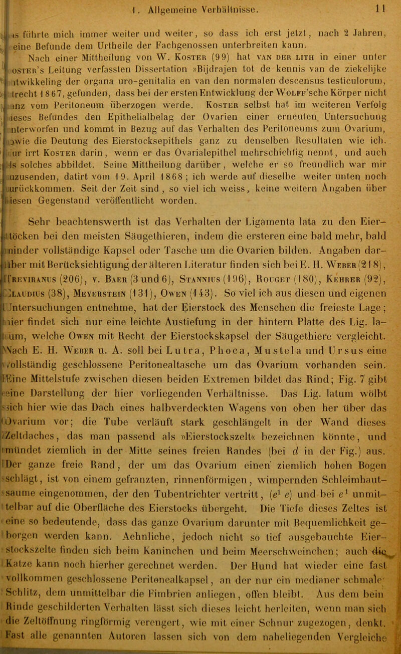 1 . is führte mich immer weiter und weiter, so dass ich erst jetzt, nach 2 Jahren, eine Befunde dem Urtheile der Fachgenossen unterbreiten kann. Nach einer Mittheilung von W. Koster (9 9) hat van der litu in einer unter ■ oster’s Leitung verfassten Dissertation »Bijdrajen tot de kennis van de ziekelijke itwikkeling der organa uro-genitalia en van den normalen descensus lesliculorum, trecht 18 67, gefunden, dass bei der ersten Entwicklung der WoLPp’sche Körper nicht I, i inz vom Peritoneum überzogen werde. Koster selbst hat im weiteren Verfolg teses Befundes den Epithelialbelag der Ovarien einer erneuten Untersuchung nterworfen und kommt in Bezug auf das Verhalten des Peritoneums zum Ovarium, jjawie die Deutung des Eierstocksepithels ganz zu denselben Resultaten wie ich. |iur irrt Koster darin, wenn er das Ovarialepithel mehrschichtig nennt, und auch (Is solches abbildet. Seine Mittheilung darüber, welche er so freundlich war mir luzusenden, datirt vom 19. April 1 8 68 ; ich werde auf dieselbe weiter unten noch lurückkommen. Seit der Zeit sind , so viel ich weiss, keine weitern Angaben über kiesen Gegenstand veröffentlicht worden. Sehr beachtenswerth ist das Verhalten der Ligamenta lata zu den Eier- illöcken bei den meisten Säugethieren, indem die ersteren eine bald mehr, bald aninder vollständige Kapsel oder Tasche um die Ovarien bilden. Angaben dar- über mit Berücksichtigung der älteren Literatur finden sich bei E. II. Weber (21 8), ICreviranus (206), v. BAER(3und6), Stannius (1 96), Rouget(I80), Kehrer (92), tjLACDius (38), Meyerstein (131), Owen (1 43). So viel ich aus diesen und eigenen Untersuchungen entnehme, hat der Eierstock des Menschen die freieste Lage; liiier findet sich nur eine leichte Austiefung in der hintern Platte des Lig. la- l- um, welche Owen mit Recht der Eierstockskapsel der Säugethiere vergleicht. >\ach E. II. Weber u. A. soll bei Lutra, Phoca, Mustela und Ursus eine ■\/ollständig geschlossene Peritonealtasche um das Ovarium vorhanden sein. ffEine Mittelstufe zwischen diesen beiden Extremen bildet das Rind; Fig. 7 gibt »eine Darstellung der hier vorliegenden Verhältnisse. Das Lig. latum wölbt >5ich hier wie das Dach eines halbverdeckten Wagens von oben her über das fl Ovarium vor; die Tube verläuft stark geschlängelt in der Wand dieses /Zeltdaches, das man passend als wEierstockszelt« bezeichnen könnte, und Imündet ziemlich in der Mitte seines freien Randes (bei d in der Fig.) aus. Hier ganze freie Rand, der um das Ovarium einen ziemlich hohen Bogen 'Schlägt, ist von einem gefranzten, rinnenförmigen, wimpernden Schleimhaut- 'saume eingenommen, der den Tubentrichter vertritt, [e^ e] und bei e‘ unmit- I telbar auf die Oberfläche des Eierstocks übergeht. Die Tiefe dieses Zeltes ist ' eine so bedeutende, dass das ganze Ovarium darunter mit Bequemlichkeit ge- ' boi’gen werden kann. Aehnliche, jedoch nicht so tief ausgebauchte Flier- slockszelte finden sich beim Kaninchen und beim Meerschweinchen; auch dü^ ' Katze kann noch hierher gerechnet werden. Der Hund hat wieder eine fast vollkommen geschlossene Pcritenealkapsel, an der nur ein medianer schmale (i Schlitz, dem unmittelbar die Fimbrien anliegen, ollen bleibl. Aus dem bein | Binde geschilderten Verhalten lässt sich dieses leicht herleitcn, wenn man sich /j die Zeltölfnung ringförmig verengert, wie mit einer Schnur zugezogen, denkl. ' fast alle genannten Autoren lassen sich von dem naheliegenden Vergleiche