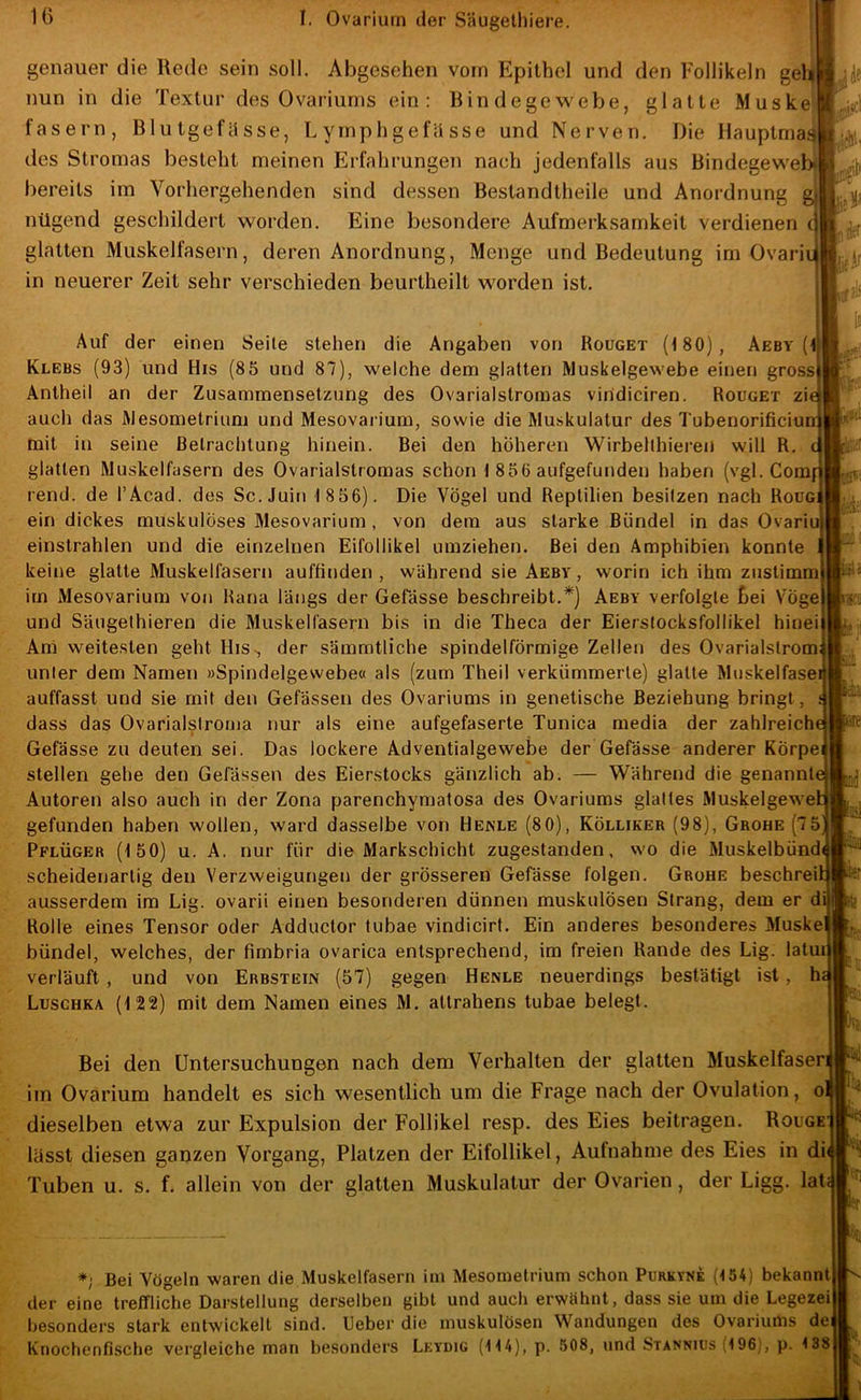 genauer die Rede sein soll. Abgesehen vom Epithel und den Follikeln gel|l nun in die Textur des Ovaiäums ein: Bin degew'ebe, glatte Muske fasern, Blutgefässe, Lyrnphgefiisse und Nerven, Die Hauptmagjl des Stromas besteht meinen Erfahrungen nach jedenfalls aus Bindegew'ebt bereits im Vorhergehenden sind dessen Bestandtheile und Anordnung g nügend geschildert worden. Eine besondere Aufmerksamkeit verdienen ( glatten Muskelfasern, deren Anordnung, Menge und Bedeutung im Ovarii in neuerer Zeit sehr verschieden beurtheilt worden ist. Auf der einen Seile stehen die Angaben von Rouget (180), Aeby (1 Klebs (93) und His (85 und 87), welche dem glatten Muskelgewebe einen gross Antheil an der Zusammensetzung des Ovarialslromas viridiciren. Rouget zie auch das Mesometrium und Mesovarium, sowie die Muskulatur des Tubenorificiun mit in seine Betrachtung hinein. Bei den höheren Wirbellhiei’en will R. glatten Muskelfasern des Ovarialstromas schon 1 856 aufgefunden haben (vgl. Comf rend. de l’Acad. des Sc.Juin 1 856). Die Vögel und Reptilien besitzen nach Roüg; ein dickes muskulöses Mesovarium , von dem aus starke Bündel in das Ovariu einstrahlen und die einzelnen Eifoliikel umziehen. Bei den Amphibien konnte keine glatte Muskelfasern auffinden, während sie Aebv, worin ich ihm zustimm im Mesovarium von Rana längs der Gefässe beschreibt.*) Aeby verfolgte bei Vöge und Säugethieren die Muskelfasern bis in die Theca der Eierstocksfollikel hinei Am weitesten geht His., der sämratliche spindelförmige Zellen des Ovarialslrom unter dem Namen »Spindelgewebe« als (zum Theil verkümmerte) glatte Muskelfase auffasst und sie mit den Gefässen des Ovariums in genetische Beziehung bringt, dass das Ovarialstroma nur als eine aufgefaserte Tunica media der zahlreich Gefässe zu deuten sei. Das lockere Adventialgewebe der Gefässe anderer Körpe stellen gehe den Gefässen des Eierstocks gänzlich ab. — Während die genannt Autoren also auch in der Zona parenchymalosa des Ovariums glattes Muskelgewe gefunden haben wollen, ward dasselbe von Henle (80), Kölliker (98), Grohe (7 5 Pflüger (150) u. A. nur für die Markschicht zugestanden, wo die Muskelbünd scheidenartig den Verzweigungen der grösseren Gefässe folgen. Grohe beschrei ausserdem im Lig. ovarii einen besonderen dünnen muskulösen Strang, dem er d Rolle eines Tensor oder Adductor tubae vindicirt. Ein anderes besonderes Muske bündel, welches, der fimbria ovarica entsprechend, im freien Rande des Lig. latud verläuft, und von Erbstein (57) gegen Henle neuerdings bestätigt ist, h Luschka (122) mit dem Namen eines M. attrahens tubae belegt. ,]je [ Hi; !l* laU Bei den Untersuchungen nach dem Verhalten der glatten Muskelfaser! iin Ovarium handelt es sich wesentlich um die Frage nach der Ovulation, ol dieselben etwa zur Expulsion der Follikel resp. des Eies beitragen. Rouge| lässt diesen ganzen Vorgang, Platzen der Eifollikel, Aufnahme des Eies in di| Tuben u. s. f, allein von der glatten Muskulatur der Ovarien, der Ligg. lat| *1 Bei Vögeln waren die Muskelfasern ini Mesometrium schon Purkyne (154) bekannt! der eine treffliche Darstellung derselben gibt und auch erwähnt, dass sie um die Legezeij besonders stark entwickelt sind, lieber die muskulösen Wandungen des Ovariums dej Knochenfische vergleiche man besonders Lkydig (114), p. 508, und Stanniüs (196', p. 1381