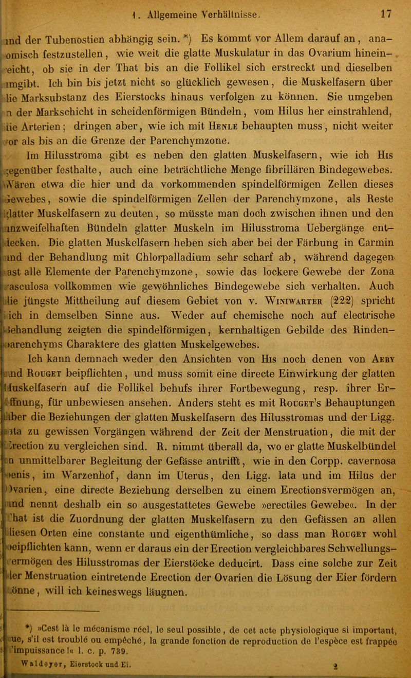 ind der TubenDstien abhängig sein. *) Es kommt vor Allem darauf an, ana- omisch festzustellen, wie weit die glatte Muskulatur in das Ovarium hinein- eicbt, ob sie in der That bis an die Follikel sich erstreckt und dieselben imgibt. Ich bin bis jetzt nicht so glücklich gewesen, die Muskelfasern über lie Marksubstanz des Eierstocks hinaus verfolgen zu können. Sie umgeben n der Markschicht in scheidenförmigen Bündeln, vom Hilus her einstrahlend, lie Arterien; dringen aber, wie ich mit Henle behaupten muss, nicht weiter •or als bis an die Grenze der Parenchymzone. Im Hilusstroma gibt es neben den glatten Muskelfasern, wie ich His I ;egenüber festhalte, auch eine beträchtliche Menge fibrillären Bindegewebes. ^vYären etwa die hier und da vorkommenden spindelförmigen Zellen dieses Gewebes, sowie die spindelförmigen Zellen der Parenchymzone, als Reste i;latter Muskelfasern zu deuten, so müsste man doch zwischen ihnen und den rinzweifelhaften Bündeln glatter Muskeln im Hilusstroma Uebergänge ent- i iecken. Die glatten Muskelfasern heben sich aber bei der Färbung in Carmin rind der Behandlung mit Ghlorpalladium sehr scharf ab, während dagegen i-ast alle Elemente der Parenchymzone, sowie das lockere Gewebe der Zona I'asculosa vollkommen wie gewöhnliches Bindegewebe sich verhalten. Auch lilie jüngste Mittheilung auf diesem Gebiet von v. Winiwarter (222) spricht ; ich in demselben Sinne aus. Weder auf chemische noch auf electrische ilehandlung zeigten die spindelförmigen, kernhaltigen Gebilde des Rinden- .‘oarenchyms Charaktere des glatten Muskelgewebes. Ich kann demnach weder den Ansichten von His noch denen von Aeby lund Roüget beipflichten, und muss somit eine directe Einwirkung der glatten ^lluskelfasern auf die Follikel behufs ihrer Fortbewegung, resp. ihrer Er- öffnung, für unbewiesen ansehen. Anders steht es mit Rouget’s Behauptungen lilber die Beziehungen der glatten Muskelfasern des Hilusstromas und der Ligg. äata zu gewissen Vorgängen während der Zeit der Menstruation, die mit der ^üreclion zu vergleichen sind. R. nimmt überall da, wo er glatte Muskelbündel fiO unmittelbarer Begleitung der Gefässe antrifft, wie in den Gorpp. cavernosa ^►enis, im Warzenhof, dann im Uterus, den Ligg. lata und im Hilus der ))varien, eine directe Beziehung derselben zu einem Erectionsvermögen an, nnd nennt deshalb ein so ausgestattetes Gewebe »erectiles Gewebe«. In der hat ist die Zuordnung der glatten Muskelfasern zu den Gefässen an allen liesen Orten eine constante und eigenthümliche, so dass man Rouget w'ohl oeipflichten kann, wenn er daraus ein derErection vergleichbares Schwellungs- t ermögen des Hilusstromas der Eierstöcke deducirt. Dass eine solche zur Zeit l'ler Menstruation eintretende Erection der Ovarien die Lösung der Eier fördern ii.önne, w'ill ich keineswegs läugnen. i- *) »Gest lä le raöcanisme röel, le seul possible, de cet acte physiologique si important, < ue, s’il est troublö ou empÄchö, la grande fonction de reproduction de l’espöce est frappöo ! ’impuissance I« 1. c. p. 739. Waldeyer, Eierstock und Ei. 2