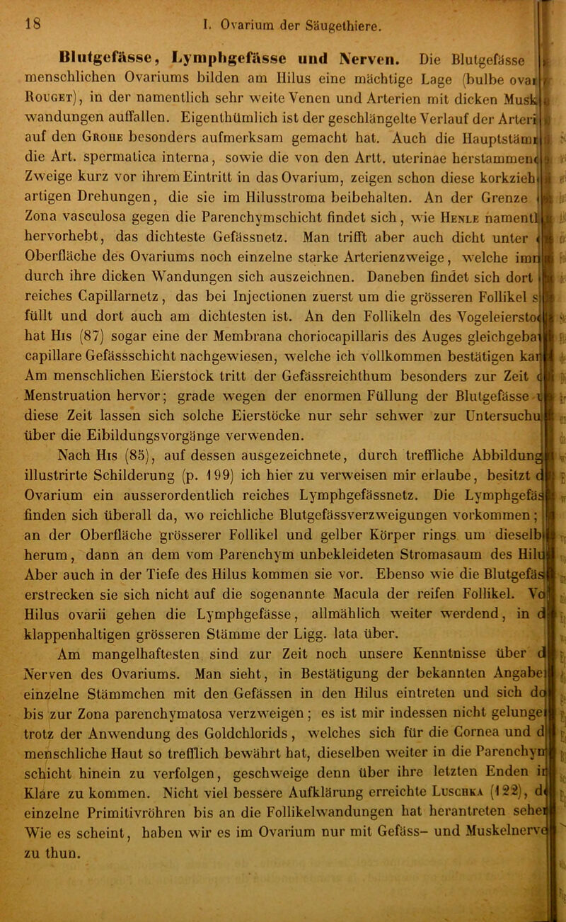 Blutgefässe, Lyniphgefässc und Äerveii. Die Blutgefässe menschlichen Ovariums bilden am Hilus eine mächtige Lage (bulbe ovai Rouget), in der namentlich sehr weite Venen und Arterien mit dicken Musk Wandungen auffallen. Eigenthümlich ist der geschlängelte Verlauf der Arter auf den Groiie besonders aufmerksam gemacht hat. Auch die Hauptstäme die Art. spermatica interna, sowie die von den Artt. uterinae herstammenc Zweige kurz vor ihrem Eintritt in das Ovarium, zeigen schon diese korkzieh artigen Drehungen, die sie im Hilusstroma beibehalten. An der Grenze j Zona vasculosa gegen die Parenchymschicht findet sich, wie Hexle namenti] hervorhebt, das dichteste Gefässnetz. Man trifft aber auch dicht unter Oberfläche des Ovariums noch einzelne starke Arterienzweige, w^elche imr durch ihre dicken Wandungen sich auszeichnen. Daneben findet sich dort reiches Capillarnetz, das bei Injectionen zuerst um die grösseren Follikel s füllt und dort auch am dichtesten ist. An den Follikeln des Vogeleiersto^ hat His (87) sogar eine der Membrana choriocapillaris des Auges gleichgeba capillare Gefässschicht nachgewiesen, welche ich vollkommen bestätigen kai Am menschlichen Eierstock tritt der Gefässreichthum besonders zur Zeit Menstruation hervor; grade wegen der enormen Füllung der Blutgefässe diese Zeit lassen sich solche Eierstöcke nur sehr schwer zur üntersuchu über die EibildungsVorgänge verwenden. Nach His (85), auf dessen ausgezeichnete, durch treffliche Abbilduna illustrirte Schilderung (p. 199) ich hier zu verweisen mir erlaube, besitzt c Ovarium ein ausserordentlich reiches Lymphgefässnetz. Die Lymphgefä finden sich überall da, w^o reichliche Blutgefässverzweigungen Vorkommen; an der Oberfläche grösserer Follikel und gelber Körper rings um dieselb herum, dann an dem vom Parenchym unbekleideten Stromasaum des Hili Aber auch in der Tiefe des Hilus kommen sie vor. Ebenso wde die Blutgefäs erstrecken sie sich nicht auf die sogenannte Macula der reifen Follikel. Vc Hilus ovarii gehen die Lymphgefässe, allmählich weiter werdend, in d klappenhaltigen grösseren Stämme der Ligg. lata über. Am mangelhaftesten sind zur Zeit noch unsere Kenntnisse über d* Nerven des Ovariums. Man sieht, in Bestätigung der bekannten Angabe einzelne Stämmchen mit den Gefässen in den Hilus eintreten und sich d bis zur Zona parenchymatosa verzweigen; es ist mir indessen nicht gelunge trotz der Anwendung des Goldchlorids , welches sich für die Cornea und d| menschliche Haut so trefflich bewährt hat, dieselben weiter in die Parenchy Schicht hinein zu verfolgen, geschweige denn über ihre letzten Enden i Klare zu kommen. Nicht viel bessere Aufklärung erreichte Luschka (12'2), d einzelne Primitivröhren bis an die Follikelwandungen hat herantreten sehe Wie es scheint, haben wir es im Ovarium nur mit Gefäss- und Muskelnerv zu thun.
