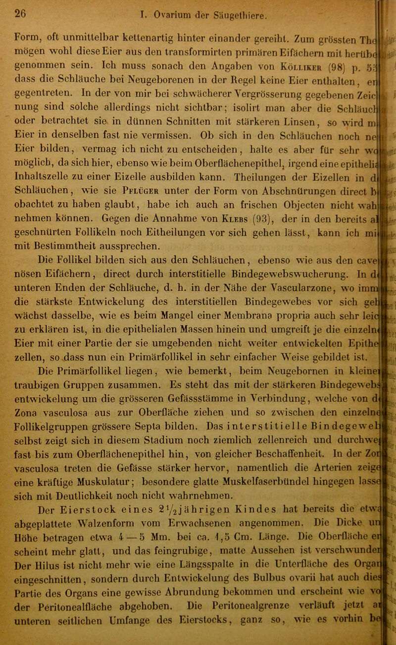 I Form, oft unmittelbar kettenartig hinter einander gereiht. Zum grössten The mögen wohl diese Eier aus den transformirten primHren Eifachem mit herübe genommen sein. Ich muss sonach den Angaben von Kölliker (98) p. öl dass die Schläuche bei Neugeborenen in der Regel keine Eier enthalten, er gegentreten. In der von mir bei schwächerer Vergrösserung gegebenen Zeic nung sind solche allerdings nicht sichtbar; isolirt man aber die Schläue!; oder betrachtet sie. in dünnen Schnitten mit stärkeren Linsen, so wird m Eier in denselben fast nie vermissen. Ob sich in den Schläuchen noch ne Eier bilden, vermag ich nicht zu entscheiden, halte es aber für sehr wc möglich, da sich hier, ebenso wie beim Oberflächenepithel, irgend eine epitheli; Inhaltszelle zu einer Eizelle ausbilden kann. Theilungen der Eizellen in d Schläuchen, wie sie Pflüger unter der Form von Abschnürungen direct b obachtet zu haben glaubt, habe ich auch an frischen Objecten nicht wah nehmen können. Gegen die Annahme von Klebs (93), der in den bereits al geschnürten Follikeln noch Eitheilungen vor sich gehen lässt, kann ich mi mit Bestimmtheit aussprechen. Die Follikel bilden sich aus den Schläuchen, ebenso wie aus den cave nösen Eifächern, direct durch interstitielle Bindegewebswucherung. In d unteren Enden der Schläuche, d. h. in der Nähe der Vascularzone, wo im die stärkste Entwickelung des interstitiellen Bindegewebes vor sich gel wächst dasselbe, wie es beim Mangel einer Membrana propria auch sehr leie zu erklären ist, in die epithelialen Massen hinein und umgreift je die einzeln Eier mit einer Partie der sie umgebenden nicht weiter entwickelten Epithe zellen, so .dass nun ein Primärfollikel in sehr einfacher Weise gebildet ist. Die Primärfollikel liegen, wie bemerkt, beim Neugebornen in kleine; traubigen Gruppen zusammen. Es steht das mit der stärkeren Bindegeweb; entwickelung um die grösseren Gefässstämme in Verbindung, welche von d Zona vasculosa aus zur Oberfläche ziehen und so zwischen den einzeln Follikelgruppen grössere Septa bilden. Das interstitielle Bindegewe selbst zeigt sich in diesem Stadium noch ziemlich zellenreich und durchwe fast bis zum Oberflächenepithel hin, von gleicher Beschaffenheit. In der Zoi vasculosa treten die Gefässe stärker hervor, namentlich die Arterien zeig eine kräftige Muskulatur; besondere glatte Muskelfaserbündel hingegen lasse sich mit Deutlichkeit noch nicht wahrnehmen. Der Eierstock eines 21/2jährigen Kindes hat bereits die etw; abgeplattete W'alzenform vom Erwachsenen angenommen. Die Dicke u Höhe betragen etwa 4 — 5 Mm. bei ca. 1,3 Cm. Länge. Die Oberfläche e scheint mehr glatt, und das feingrubige, malte Aussehen ist verschwunde Der Hilus ist nicht mehr wie eine Längsspalte in die Unterfläche des Orga eingeschnitten, sondern durch Entwickelung des Bulbus ovarii hat auch die Partie des Organs eine gewisse Abrundung bekommen und erscheint wie v der Peritonealfläche abgehoben. Die Peritonealgrenze verläuft jetzt a unteren seitlichen Umfange des Eierstocks, ganz so, wie es vorhin b t i!: 1 tili! li.