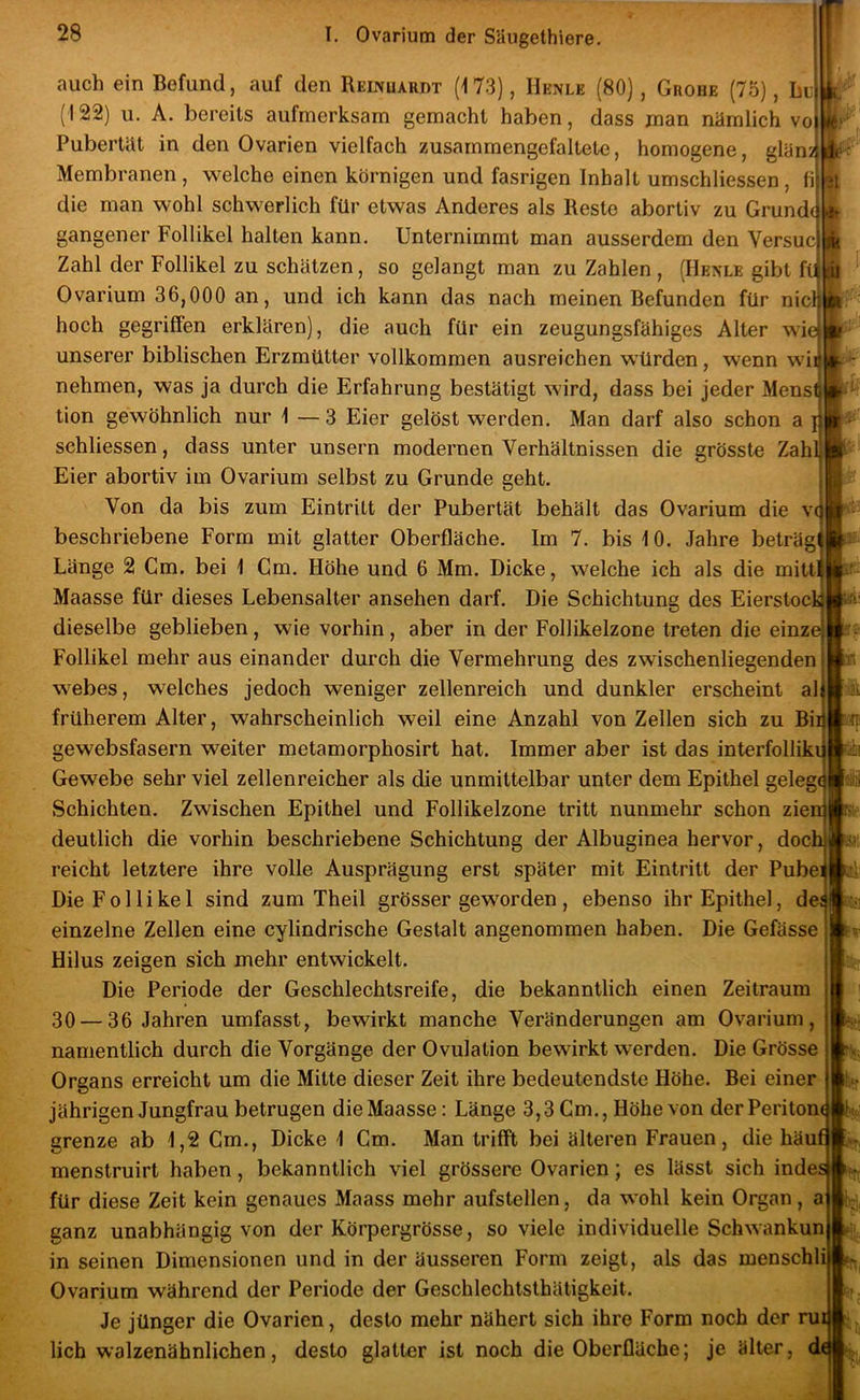 1 11 auch ein Befund, auf den REmuARDT (173), Henle (80), Grobe (75), Lu (122) u. A. bereits aufmerksam gemacht haben, dass man nämlich vo Pubertät in den Ovarien vielfach zusammengefaltete, homogene, glän> Membranen, welche einen körnigen und fasrigen Inhalt umschliessen, fi die man wohl schwerlich für etwas Anderes als Reste abortiv zu Grundi gangener Follikel halten kann. Unternimmt man ausserdem den Versuc Zahl der Follikel zu schätzen, so gelangt man zu Zahlen , (Henle gibt fii Ovarium 36,000 an, und ich kann das nach meinen Befunden für nicl hoch gegriffen erklären), die auch für ein zeugungsfähiges Alter wie unserer biblischen Erzmütter vollkommen ausreichen würden, wenn w nehmen, was ja durch die Erfahrung bestätigt wird, dass bei jeder Mens tion gewöhnlich nur 1 — 3 Eier gelöst werden. Man darf also schon a } schliessen, dass unter unsern modernen Verhältnissen die grösste Zah Eier abortiv im Ovarium selbst zu Grunde geht. Von da bis zum Eintritt der Pubertät behält das Ovarium die v( beschriebene Form mit glatter Oberfläche. Im 7. bis 10. Jahre beträg Länge 2 Cm. bei 1 Cm. Höhe und 6 Mm. Dicke, welche ich als die mitt Maasse für dieses Lebensalter ansehen darf. Die Schichtung des Eierstock dieselbe geblieben, wie vorhin, aber in der Follikelzone treten die einz Follikel mehr aus einander durch die Vermehrung des zwischenliegenden webes, welches jedoch weniger zellenreich und dunkler erscheint al früherem Alter, wahrscheinlich weil eine Anzahl von Zellen sich zu Bi gewebsfasern weiter metamorphosirt hat. Immer aber ist das interfolliki Gewebe sehr viel zellenreicher als die unmittelbar unter dem Epithel gelege Schichten. Zwischen Epithel und Follikelzone tritt nunmehr schon zien deutlich die vorhin beschriebene Schichtung der Albuginea hervor, doch reicht letztere ihre volle Ausprägung erst später mit Eintritt der Pubei Die Follikel sind zum Theil grösser geworden, ebenso ihr Epithel, de; einzelne Zellen eine cylindrische Gestalt angenommen haben. Die Gefässe Hilus zeigen sich mehr entwickelt. Die Periode der Geschlechtsreife, die bekanntlich einen Zeitraum 30 — 36 Jahren umfasst, bewirkt manche Veränderungen am Ovarium, namentlich durch die Vorgänge der Ovulation bewirkt werden. Die Grösse Organs erreicht um die Mitte dieser Zeit ihre bedeutendste Höhe. Bei einer jährigen Jungfrau betrugen die Maasse: Länge 3,3 Gm., Höhe von der Periton grenze ab 1,2 Gm., Dicke 1 Gm. Man trifft bei älteren Frauen, die häui menstruirt haben, bekanntlich viel grössere Ovarien; es lässt sich inde; für diese Zeit kein genaues Maass mehr aufstellen, da wohl kein Organ, a ganz unabhängig von der Körpergrösse, so viele individuelle Schwankun in seinen Dimensionen und in der äusseren Form zeigt, als das menschl Ovarium während der Periode der Geschlechtsthätigkeit. Je jünger die Ovarien, desto mehr nähert sich ihre Form noch der ru lieh walzenähnlichen, desto glatter ist noch die Oberfläche; je älter, d H- loüü