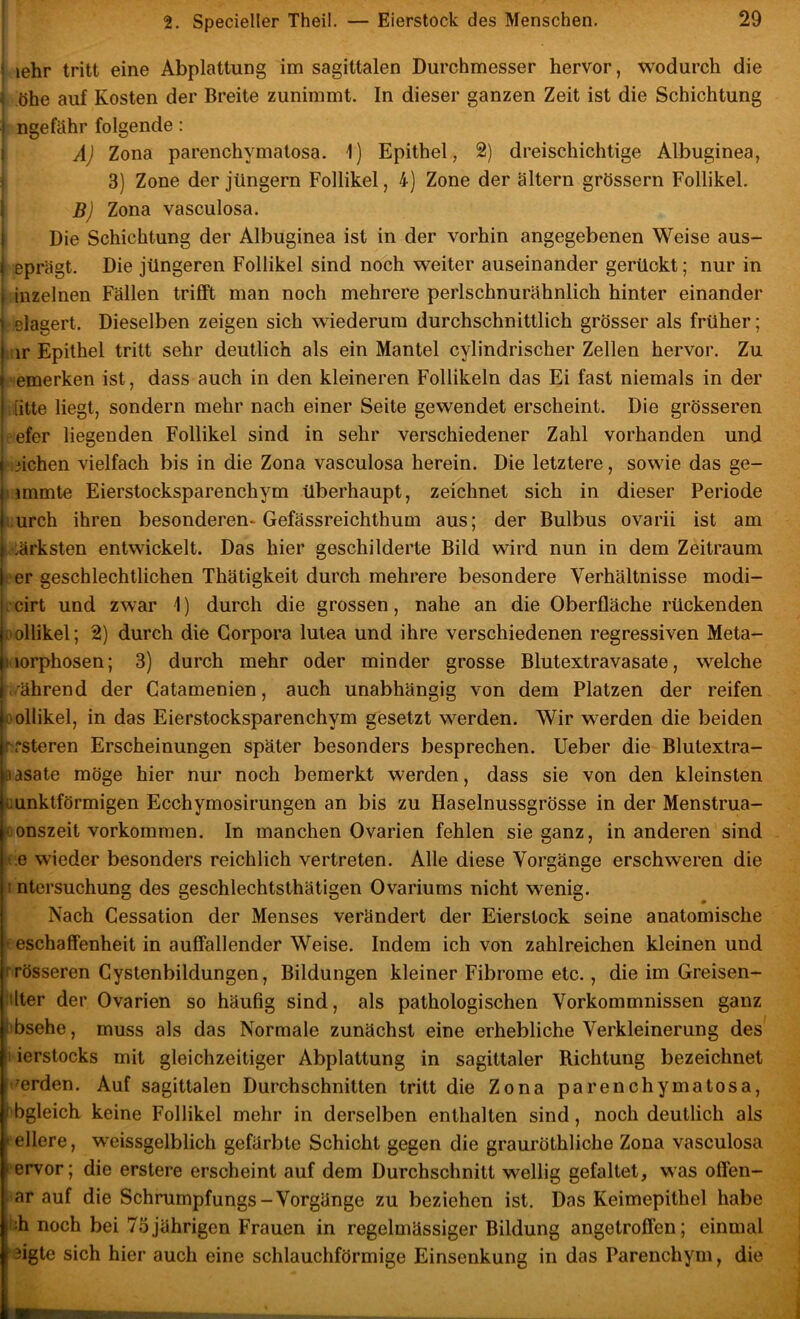 t lehr tritt eine Abplattung im sagittalen Durchmesser hervor, wodurch die j hhe auf Kosten der Breite zunimmt. In dieser ganzen Zeit ist die Schichtung I ngefähr folgende: i A] Zona parenchymatosa. 1) Epithel, 2) dreischichtige Albuginea, ^ 3) Zone der Jüngern Follikel, 4) Zone der altern grössern Follikel. B) Zona vasculosa. Die Schichtung der Albuginea ist in der vorhin angegebenen Weise aus- eprägt. Die jüngeren Follikel sind noch weiter auseinander gerückt; nur in inzelnen Fällen trifft man noch mehrere perlschnurähnlich hinter einander clagert. Dieselben zeigen sich wiederum durchschnittlich grösser als früher; :;ir Epithel tritt sehr deutlich als ein Mantel cylindrischer Zellen hervor. Zu ' emerken ist, dass auch in den kleineren Follikeln das Ei fast niemals in der I litte liegt, sondern mehr nach einer Seite gewendet erscheint. Die grösseren oefer liegenden Follikel sind in sehr verschiedener Zahl vorhanden und • iichen vielfach bis in die Zona vasculosa herein. Die letztere, sowie das ge- nmmte Eierstocksparenchym überhaupt, zeichnet sich in dieser Periode i.urch ihren besonderen* Gefässreichthum aus; der Bulbus ovarii ist am ■ •:ärksten entwickelt. Das hier geschilderte Bild wird nun in dem Zeitraum i'er geschlechtlichen Thätigkeit durch mehrere besondere Verhältnisse modi- •cirt und zwar i) durch die grossen, nahe an die Oberfläche rückenden oollikel; 2) durch die Corpora lutea und ihre verschiedenen regressiven Meta- Morphosen; 3) durch mehr oder minder grosse Blutextravasate, welche ..ährend der Gatamenien, auch unabhängig von dem Platzen der reifen oollikel, in das Eierstocksparenchym gesetzt werden. Wir werden die beiden f\steren Erscheinungen später besonders besprechen, lieber die Blutextra- flasate möge hier nur noch bemerkt werden, dass sie von den kleinsten tiunktförmigen Ecchymosirungen an bis zu Haselnussgrösse in der Menstrua- «onszeit Vorkommen. In manchen Ovarien fehlen sie ganz, in anderen sind t e wieder besonders reichlich vertreten. Alle diese Vorgänge erschweren die t ntersuchung des geschlechtsthätigen Ovariums nicht wenig. Nach Gessation der Menses verändert der Eierslock seine anatomische ' eschaffenheit in auffallender Weise. Indem ich von zahlreichen kleinen und rrösseren Gyslenbildungen, Bildungen kleiner Fibrome etc., die im Greisen- •ilter der Ovarien so häufig sind, als pathologischen Vorkommnissen ganz libsehe, muss als das Normale zunächst eine erhebliche Verkleinerung des 1 ierstocks mit gleichzeitiger Abplattung in sagittaler Richtung bezeichnet f'^erden. Auf sagittalen Durchschnitten tritt die Zona parenchymatosa, t'bgleich keine Follikel mehr in derselben enthalten sind, noch deutlich als » ellere, weissgelblich gefärbte Schicht gegen die grauröthliche Zona vasculosa t ervor; die erstere erscheint auf dem Durchschnitt wellig gefaltet, was offen- . ar auf die Schrumpfungs-Vorgänge zu beziehen ist. Das Keimepithel habe i:h noch bei 75jährigen Frauen in regelmässiger Bildung angetroffen; einmal ‘3igte sich hier auch eine schlauchförmige Einsenkung in das Parenchym, die