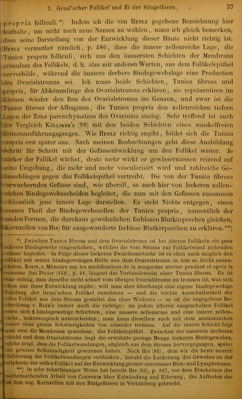 propria folliculi.*) Indem ich die von Henle gegebene Bezeichnung hier festhalte, um nicht noch neue Namen zu Wcählen, muss ich gleich bemerken, dass seine Darstellung von der Entwicklung dieser Häute nicht richtig ist. Henle vermuthet nämlich, p. 486, dass die innere zellenreiche Lage, die Tunica propria folliculi, sich aus den äussersten Schichten der Membrana ' sranulosa des Follikels, d. h. also mit anderen Worten, aus dem Follikelepithel hervorbilde, während die äussere derbere Bindegewebslage eine Production des Ovarialstromas sei. Ich muss beide Schichten, Tunica fibrosa und propria, für Abkömmlinge des Ovarialstromas erklären; sie repräsentiren im %Eleinen wieder den Bau des Ovarialstromas im Ganzen, und zwar ist die Tunica fibrosa der Albuginea, die Tunica propria den zellenreichen tiefem i Lagen der Zona parenchymatosa des Ovariums analog. Sehr treffend ist auch hder Vergleich Kölliker’s (98) mit den beiden Schichten eines muskelfreien :Drüsenausführungsganges. Wie Henle richtig angibt, bildet sich die Tunica ■ jropria erst später aus. Nach meinen Beobachtungen geht diese Ausbildung 'Schritt für Schritt mit der Gefässentwicklung um den Follikel weiter. Je ■stärker der Follikel wächst, desto mehr wirkt er gewissermassen reizend auf vtieine Umgebung, die mehr und mehr vascularisirt wird und zahlreiche Ge- ki'ässschlingen gegen das Follikelepithel vortreibt. Die von der Tunica fibrosa ^orwuchernden Gefässe sind, wie überall, so auch hier von lockeren zellen- ►reichen Bindegewebsscheiden begleitet, die nun mit den Gefässen zusammen schliesslich jene innere Lage darstellen. Es steht Nichts entgegen, einen furossen Theil der Bindegewebszellen der Tunica propria, namentlich der fl unden Formen, die durchaus gewöhnlichen farblosen Blutkörperchen gleichen, 'IKornzellen vonHis) für ausgewanderte farblose Blutkörperchen zu erklären.**) *) Zwischen Tunica fibrosa und dem Ovarialstroma ist bei älteren Follikeln ein ganz 'OCkeres Bindegewebe eingeschoben, welches die vom Stroma zur Follikelwand ziehenden >1 efässe begleitet. In Folge dieser lockeren Zwischenschicht ist es eben auch möglich den V ollikel mit seiner bindegewebigen Hülle aus dem Ovarialstroma in toto so leicht auszu- . chälen. Robin, s. Mömoire sur les modifications de la muqueuse uterine pendant et apres la 1 rossesse (bei Pörier (149), p. 41, läugnet das Vorhandensein einer Tunica fibrosa. Es ist ' war richtig, dass dieselbe nicht scharf vom übrigen Ovarialstroma zu trennen ist, was sich : chon aus ihrer Entwicklung ergibt; will man aber überhaupt eine eigene bindegewebige ) t'andung der Graafschen Follikel annehmen — und die leichte Ausschälbarkeit der i 3ifen Follikel aus dem Stroma gestattet das ohne Weiteres — so ist die angegebene Be- : Abreibung v. Baer’s immer noch die richtige; an jedem älteren ausgeschälten Follikel 'issen sich 2 bindegewebige Schichten, eine äussere zellenarme und eine innere zellen- ?iche, mikroscopisch unterscheiden; man kann dieselben auch mit dem anatomischen •lesser ohne grosse Schwierigkeiten von einander trennen. Auf die innere Schicht folgt lann erst die Membrana granulosa, das Follikelepithel. Zwischen der äusseren derberen 2hicht und dem Ovarialstroma liegt die erwähnte geringe Menge lockeren Bindegewebes, eiche zeigt, dass die Follikelwandungen, obgleich aus dem Stroma hervorgegangen, später I ne gewisse Selbständigkeit gewonnen haben. Nach His (85), dem wir die beste neuere jhilderung der Follikelwandungen verdanken, beruht die Lockerung des Gewebes an der ,f eripherie der reifen Follikel auf derEntwicklunggrosser cavernöserBlut-uudLymphräume. **) In sehr scharfsinniger Weise hat bereits His (85), p. 167, vor dem Erscheinen der )ochemachenden Arbeit von Cohnheim über Entzündung und Eiterung, das Auftreten der C )n ihm sog. Kornzellen mit den Blutgefässen in Verbindung gebracht.