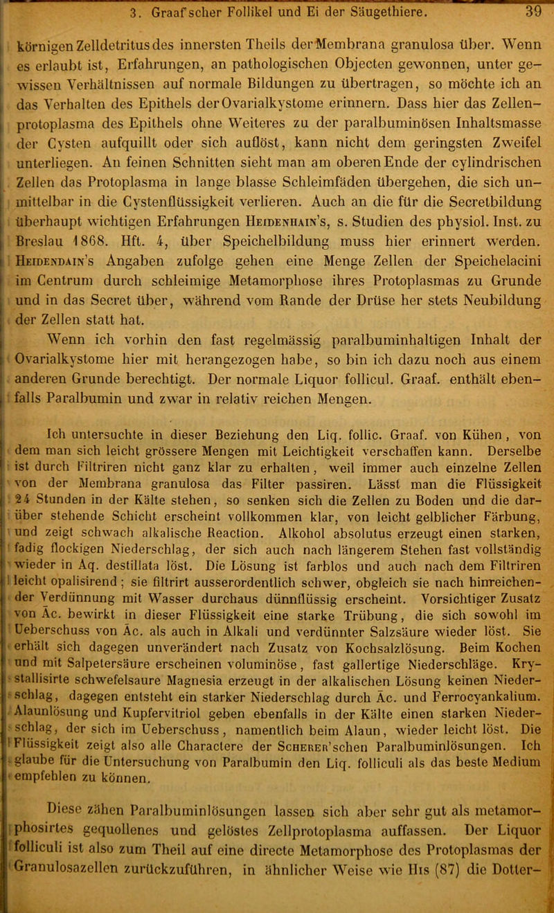 , körnigen Zelldetritus des innersten Theils derMembrana granulosa über. Wenn I es erlaubt ist, Erfahrungen, an pathologischen Objecten gewonnen, unter ge- wissen Verhältnissen auf normale Bildungen zu übertragen, so möchte ich an das Verhalten des Epithels der Ovarialkystome erinnern. Dass hier das Zellen- protoplasma des Epithels ohne Weiteres zu der paralbuminösen Inhaltsmasse der Cysten aufquillt oder sich auflöst, kann nicht dem geringsten Zweifel unterliegen. An feinen Schnitten sieht man am oberen Ende der cylindrischen Zellen das Protoplasma in lange blasse Schleimfäden übergehen, die sich un- mittelbar in die Cystenflüssigkeit verlieren. Auch an die für die Secretbildung überhaupt wichtigen Erfahrungen Heidenhain’s, s. Studien des physiol. Inst, zu Breslau 1868. Hft. 4, über Speichelbildung muss hier erinnert werden. Heidendain’s Angaben zufolge gehen eine Menge Zellen der Speichelacini I im Centrum durch schleimige Metamorphose ihres Protoplasmas zu Grunde i und in das Secret über, während vom Rande der Drüse her stets Neubildung j der Zellen statt hat. I Wenn ich vorhin den fast regelmässig paralbuminhaltigen Inhalt der 1 Ovarialkystome hier mit herangezogen habe, so bin ich dazu noch aus einem anderen Grunde berechtigt. Der normale Liquor follicul. Graaf. enthält eben- j falls Paralbumin und zwar in relativ reichen Mengen. Ich untersuchte in dieser Beziehung den Liq. follic. Graaf. von Kühen , von j dem man sich leicht grössere Mengen mit Leichtigkeit verschaffen kann. Derselbe 1 ist durch Filtriren nicht ganz klar zu erhalten, weil immer auch einzelne Zellen j von der Membrana granulosa das Filter passiren. Lässt man die Flüssigkeit I 24 Stunden in der Kälte stehen, so senken sich die Zellen zu Boden und die dar- I über stehende Schicht erscheint vollkommen klar, von leicht gelblicher Färbung, I und zeigt schwach alkalische Reaction. Alkohol absolutus erzeugt einen starken, fadig flockigen Niederschlag, der sich auch nach längerem Stehen fast vollständig wieder in Aq. destillata löst. Die Lösung ist farblos und auch nach dem Filtriren leicht opalisirend ; sie filtrirt ausserordentlich schwer, obgleich sie nach hinreichen- der Verdünnung mit Wasser durchaus dünnflüssig erscheint. Vorsichtiger Zusatz von Ac. bewirkt in dieser Flüssigkeit eine starke Trübung, die sich sowohl im Ueberschuss von Äc. als auch in Alkali und verdünnter Salzsäure wieder löst. Sie erhält sich dagegen unverändert nach Zusatz von Kochsalzlösung. Beim Kochen und mit Salpetersäure erscheinen voluminöse, fast gallertige Niederschläge. Kry- stallisirte schwefelsaure Magnesia erzeugt in der alkalischen Lösung keinen Nieder- schlag, dagegen entsteht ein starker Niederschlag durch Äc. und Ferrocyankalium. Alaunlösung und Kupfervitriol geben ebenfalls in der Kälte einen starken Nieder- schlag, der sich im Ueberschuss , namentlich beim Alaun, wieder leicht löst. Die 'Flüssigkeit zeigt also alle Charactere der ScHEREa’schen Paralbuminlösungen. Ich ‘ glaube für die Untersuchung von Paralbumin den Liq. folliculi als das beste Medium ; empfehlen zu können, i| Diese zähen Paralbuminlösungen lassen sich aber sehr gut als metamor- phosirtes gequollenes und gelöstes Zellprotoplasma auffassen. Der Liquor \ folliculi ist also zum Theil auf eine directe Metamorphose des Protoplasmas der Granulosazellen zurückzuführen, in ähnlicher Weise wie llis (87) die Dotter-