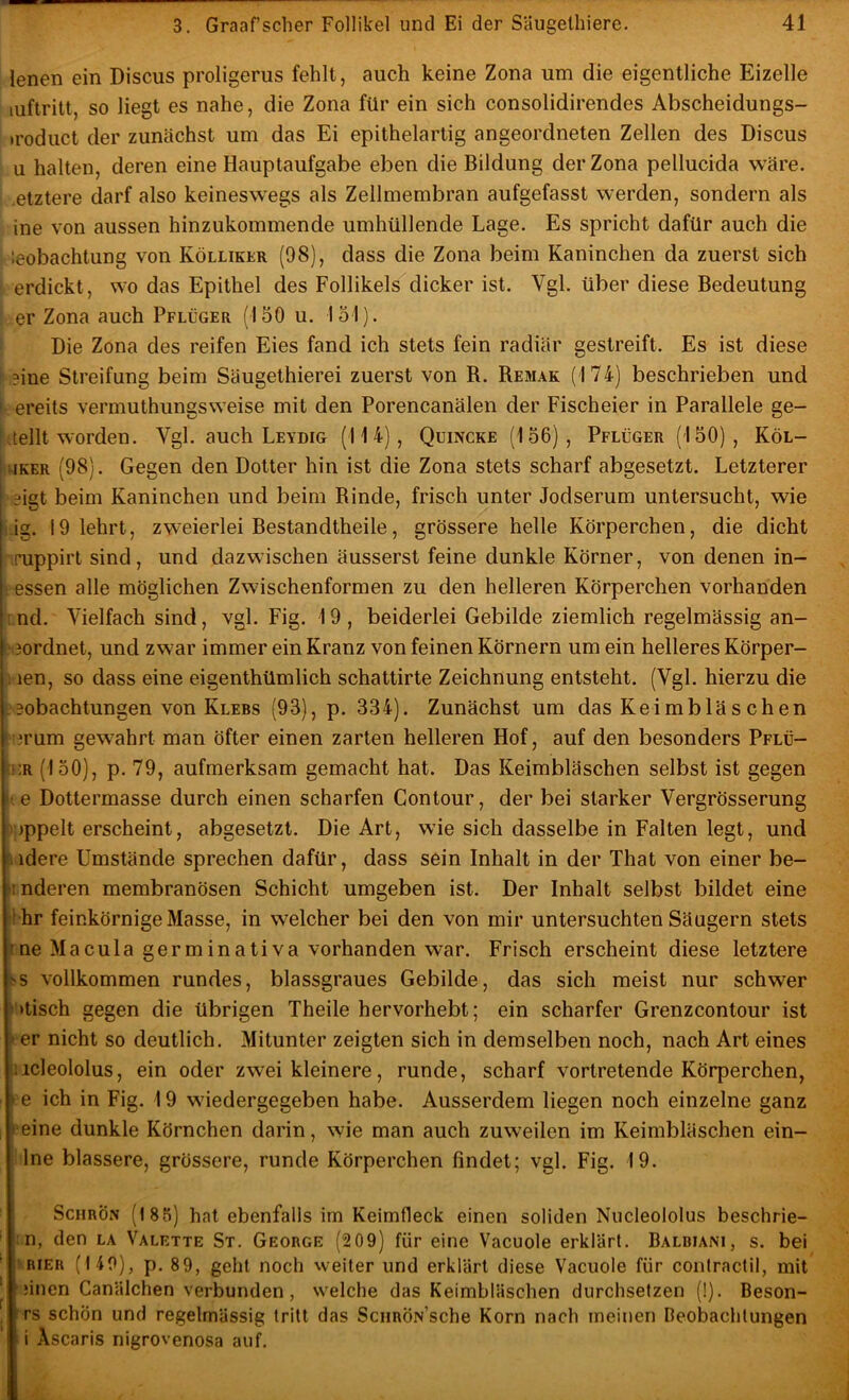 lenen ein Discus proligerus fehlt, auch keine Zona um die eigentliche Eizelle luftritt, so liegt es nahe, die Zona für ein sich consolidirendes Abscheidungs- »roduct der zunächst um das Ei epithelartig angeordneten Zellen des Discus u halten, deren eine Hauptaufgabe eben die Bildung der Zona pellucida wäre, .etztere darf also keineswegs als Zellmembran aufgefasst werden, sondern als ine von aussen hinzukommende umhüllende Lage. Es spricht dafür auch die ieobachtung von Kölliker (98), dass die Zona beim Kaninchen da zuerst sich erdickt, wo das Epithel des Follikels dicker ist. Vgl. über diese Bedeutung er Zona auch Pflüger (150 u. 151). Die Zona des reifen Eies fand ich stets fein radiär gestreift. Es ist diese i ?ine Streifung beim Säugethierei zuerst von B. Remak (174) beschrieben und I ereits vermuthungsweise mit den Porencanälen der Fischeier in Parallele ge- Ittellt worden. Vgl. auch Leydig (114), Quincke (156), Pflüger (150), Köl- •UKER (98). Gegen den Dotter hin ist die Zona stets scharf abgesetzt. Letzterer E*igt beim Kaninchen und beim Rinde, frisch unter Jodserum untersucht, wie rig. 19 lehrt, zweierlei Bestandtheile, grössere helle Körperchen, die dicht Tuppirt sind, und dazwischen äusserst feine dunkle Körner, von denen in- . essen alle möglichen Zwischenformen zu den helleren Körperchen vorhanden r nd. Vielfach sind, vgl. Fig. 19 , beiderlei Gebilde ziemlich regelmässig an- ^3ordnet, und zwar immer ein Kranz von feinen Körnern um ein helleres Körper- 1 len, so dass eine eigenthümlich schattirte Zeichnung entsteht. (Vgl. hierzu die Leobachtungen von Klees (93), p. 334). Zunächst um das Keimbläschen i'erum gewahrt man öfter einen zarten helleren Hof, auf den besonders Pflü- tHR (150), p. 79, aufmerksam gemacht hat. Das Keimbläschen selbst ist gegen le Dottermasse durch einen scharfen Gontour, der bei starker Vergrösserung t):)ppelt erscheint, abgesetzt. Die Art, wie sich dasselbe in Falten legt, und Mdere Umstände sprechen dafür, dass sein Inhalt in der That von einer be- inderen membranösen Schicht umgeben ist. Der Inhalt selbst bildet eine I hr feinkörnige Masse, in welcher bei den von mir untersuchten Säugern stets rne Macula germinativa vorhanden war. Frisch erscheint diese letztere 5S vollkommen rundes, blassgraues Gebilde, das sich meist nur schwer '»tisch gegen die übrigen Theile hervorhebt; ein scharfer Grenzcontour ist 4er nicht so deutlich. Mitunter zeigten sich in demselben noch, nach Art eines liicleololus, ein oder zwei kleinere, runde, scharf vortretende Körperchen, l e ich in Fig. 19 wiedergegeben habe. Ausserdem liegen noch einzelne ganz Peine dunkle Körnchen darin, wie man auch zuweilen im Keimbläschen ein- ilne blässere, grössere, runde Körperchen findet; vgl. Fig. 19. ScHRÖN (185) hat ebenfalls im Keimfleck einen soliden Nucleololus beschrie- :n, den la Valette St. George (209) für eine Vacuole erklärt. Balbiani, s. bei ' RiER (140), p. 89, gehl noch weiter und erklärt diese Vacuole für contractil, mit ' ;inen Canälchen verbunden, welche das Keimbläschen durchsetzen (!). Beson- rs schön und regelmässig tritt das ScuRÖN’sche Korn nach meinen Deobachlungen i Ascaris nigrovenosa auf.