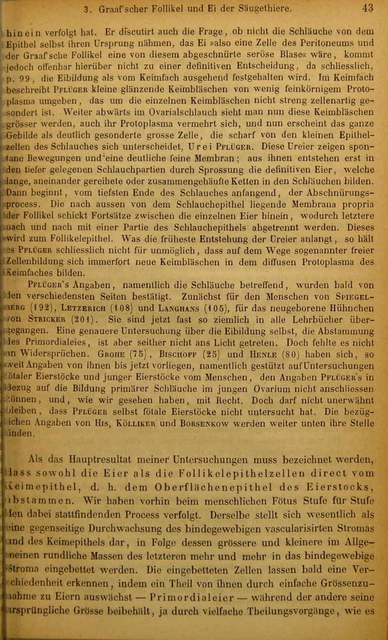 , hinein verfolgt hat. Er discutirt auch die Frage, ob nicht die Schläuche von dem Epithel selbst ihren Ursprung nähmen, das Ei »also eine Zelle des Peritoneums und der Graafsehe Follikel eine von diesem abgeschnürte seröse Blase« wäre, kommt jedoch offenbar hierüber nicht zu einer definitiven Entscheidung, da schliesslich, p. 09, die Eibildung als vom Keimfach ausgehend festgehalten wird. Im Keimfach . beschreibt Pflüger kleine glänzende Keimbläschen von wenig feinkörnigem Proto- i plasma umgeben, das um die einzelnen Keimbläschen nicht streng zellenartig ge- sondert ist. Weiter abwärts im Ovarialschlauch sieht man nun diese Keimbläschen grösser werden, auch ihr Protoplasma vermehrt sich, und nun erscheint das ganze I Gebilde als deutlich gesonderte grosse Zelle, die scharf von den kleinen Epithel- I zellen des Schlauches sich unterscheidet, Urei Pflüger. Diese Ureier zeigen spon- I tane Bewegungen und'eine deutliche feine Membran; aus ihnen entstehen erst in [ den tiefer gelegenen Schlauchpartien durch Sprossung die definitiven Eier, welche \- lange, aneinander gereihele oder zusammengehäufle Ketten in den Schläuchen bilden. . Dann beginnt, vom tiefsten Ende des Schlauches anfangend , der Abschnürungs- ■iprocess. Die nach aussen von dem Schlauchepithel liegende Membrana propria ider Follikel schickt Fortsätze zwischen die einzelnen Eier hinein, wodurch letztere auiach und nach mit einer Partie des Schlauchepithels abgelrennt werden. Dieses ‘‘Wird zum Follikelepithel. Was die früheste Entstehung der Ureier anlangt, so hält .es Pflüger schliesslich nicht für unmöglich, dass auf dem Wege sogenannter freier (Zellenbildung sich immerfort neue Keimbläschen in dem diffusen Protoplasma des KKeimfaches bilden. Pflüger’s Angaben, namentlich die Schläuche betreffend, wurden bald von iien verschiedensten Seiten bestätigt. Zunächst für den Menschen von Spiegel- MERG (192), Letzerich (108) und Langhans (105), für das neugeborene Hühnchen ./on Stricker (201). Sie sind jetzt fast so ziemlich in alle Lehrbücher über- ^gegangen. Eine genauere Untersuchung über die Eibildung selbst, die Abstammung lies Primordialeies, ist aber seither nicht ans Licht getreten. Doch fehlte es nicht i?Mn Widersprüchen. Grobe (75), Bischoff (25) und Henle (80) haben sich, so .Veit Angaben von ihnen bis jetzt vorliegen, namentlich gestützt aufUntersuchungen iötaler EierslÖcke und junger Eierstöcke vom Menschen, den Angaben Pflügers in pBezug auf die Bildung primärer Schläuche im jungen Ovarium nicht anschliessen .Önnen, und, wie wir gesehen haben, mit Recht. Doch darf nicht unerwähnt jleiben , dass Pflüger selbst fötale Eierstöcke nicht untersucht hat. Die bezüg- ichen Angaben von His, Kölliker und Borsenkow werden weiter unten ihre Stelle inden. Als das Hauptresultat meiner Untersuchungen muss bezeichnet werden, lass sowohl die Eier als die Follikelepithelzellen direct vom Ceimepithel, d. h. dem Oberflächenepithel des Eierstocks, ibstammen. Wir haben vorhin beim menschlichen Fötus Stufe für Stufe M ien dabei stattfindenden Process verfolgt. Derselbe stellt sich wesentlich als iiine gegenseitige Durchwachsung des bindegewebigen vascularisirten Stromas ' ind des Keimepithels dar, in Folge dessen grössere und kleinere im Allge- ^ neinen rundliche Massen des letzteren mehr und mehr in das bindegewebige '‘Btroma eingebettet w'erden. Die eingebetteten Zellen lassen bald eine Ver- chiedenheit erkennen, indem ein Theil von ihnen durch einfache Grössenzu- tiahme zu Eiern auswächst — Primordialeier — während der andere seine irsprüngliche Grösse beibehält, ja durch vielfache Theilungsvorgänge, wie es