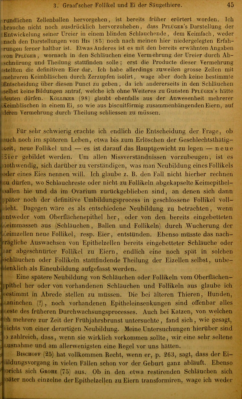 rundlichen Zellenballen hervorgehen, ist bereits früher erörtert worden. Ich brauche nicht noch ausdrücklich hervorzuheben, dass Pflüger’s Darstellung der Entwickelung seiner Ureier in einem blinden Schlauchende, dem Keimfach, weder nach den Darstellungen von His (85) noch nach meinen hier niedergelegten Erfah- rungen ferner haltbar ist. Etwas Anderes ist es mit den bereits erwähnten Angaben von Pflüger, wornach in den Schläuchen eine Vermehrung der Ureier durch Ab- schnürung und Theilung stattfinden solle ; erst die Producte dieser Vermehrung stellten die definitiven Eier dar. Ich habe allerdings zuweilen grosse Zellen mit mehreren Keimbläschen durch Zerzupfen isolirt, wage aber doch keine bestimmte Entscheidung über diesen Punct zu geben, da ich andererseits in den Schläuchen selbst keine Bildungen antraf, welche ich ohne Weiteres zu Gunsten Pflüger’s hätte I deuten dürfen. Kölliker (98) glaubt ebenfalls aus der Anwesenheit mehrerer |\Keimbläschen in einem Ei, so wie aus biscuitförmig zusammenhängenden Eiern, auf deren Vermehrung durch Theilung schliessen zu müssen. Für sehr schwierig erachte ich endlich die Entscheidung der Frage, ob i mch noch im späteren Leben, etwa bis zum Erlöschen der Geschlechtsthätig- vieit, neue Follikel und — es ist darauf das Hauptgewicht zu legen — neue jiier gebildet werden. Um allen Missverständnissen vorzubeugen, ist es lothwendig, sich darüber zu verständigen, was man Neubildung eines Follikels »oder eines Eies nennen will. Ich glaube z. B. den Fall nicht hierher rechnen u;u dürfen, wo Schlauchreste oder nicht zu Follikeln abgekapselte Keimepithel- oallen hie und da im Ovarium zurückgeblieben sind, an denen sich dann ippater noch der definitive Umbildungsprocess in geschlossene Follikel voll- ii ieht. Dagegen wäre es als entschiedene Neubildung zu betrachten, wenn iintweder vom Oberflächenepithel her, oder von den bereits eingebetteten i'leimmassen aus (Schläuchen, Ballen und Follikeln) durch Wucherung der .üeimzellen neue Follikel, resp. Eier, entstünden. Ebenso müsste das nach- rTägliche Auswachsen von Epithelzellen bereits eingebetteter Schläuche oder ;;ar abgeschnürter Follikel zu Eiern, endlich eine noch spät in solchen fochläuchen oder Follikeln stattfindende Theilung der Eizellen selbst, unbe- lilenklich als Eineubildung aufgefasst werden. I Eine spätere Neubildung von Schläuchen oder Follikeln vom Oberflächen- Ijpithel her oder von vorhandenen Schläuchen und Follikeln aus glaube ich vestimmt in Abrede stellen zu müssen. Die bei älteren Thieren, Hunden, ..aninchen (?), noch vorhandenen Epitheleinsenkungen sind offenbar alles i.este des früheren Durchwachsungsprocesses. Auch bei Katzen, von welchen i;h mehrere zur Zeit der Frühjahrsbrunst untersuchte, fand sich, wie gesagt, i ichts von einer derartigen Neubildung. Meine Untersuchungen hierüber sind D zahlreich, dass, wenn sie wirklich verkommen sollte, wir eine sehr seltene i.usnahme und am allerwenigsten eine Regel vor uns hätten. Bischoff (25) hat vollkommen Recht, wenn er, p. 263, sagt, dass der Ei- ildungsvorgang in vielen Fällen schon vor der Geburt ganz abläuft. Ebenso bricht sich Grobe (75) aus. Ob in den etwa restirenden Schläuchen sich Däter noch einzelne der Epithelzellen zu Eiern transformiren, wage ich weder