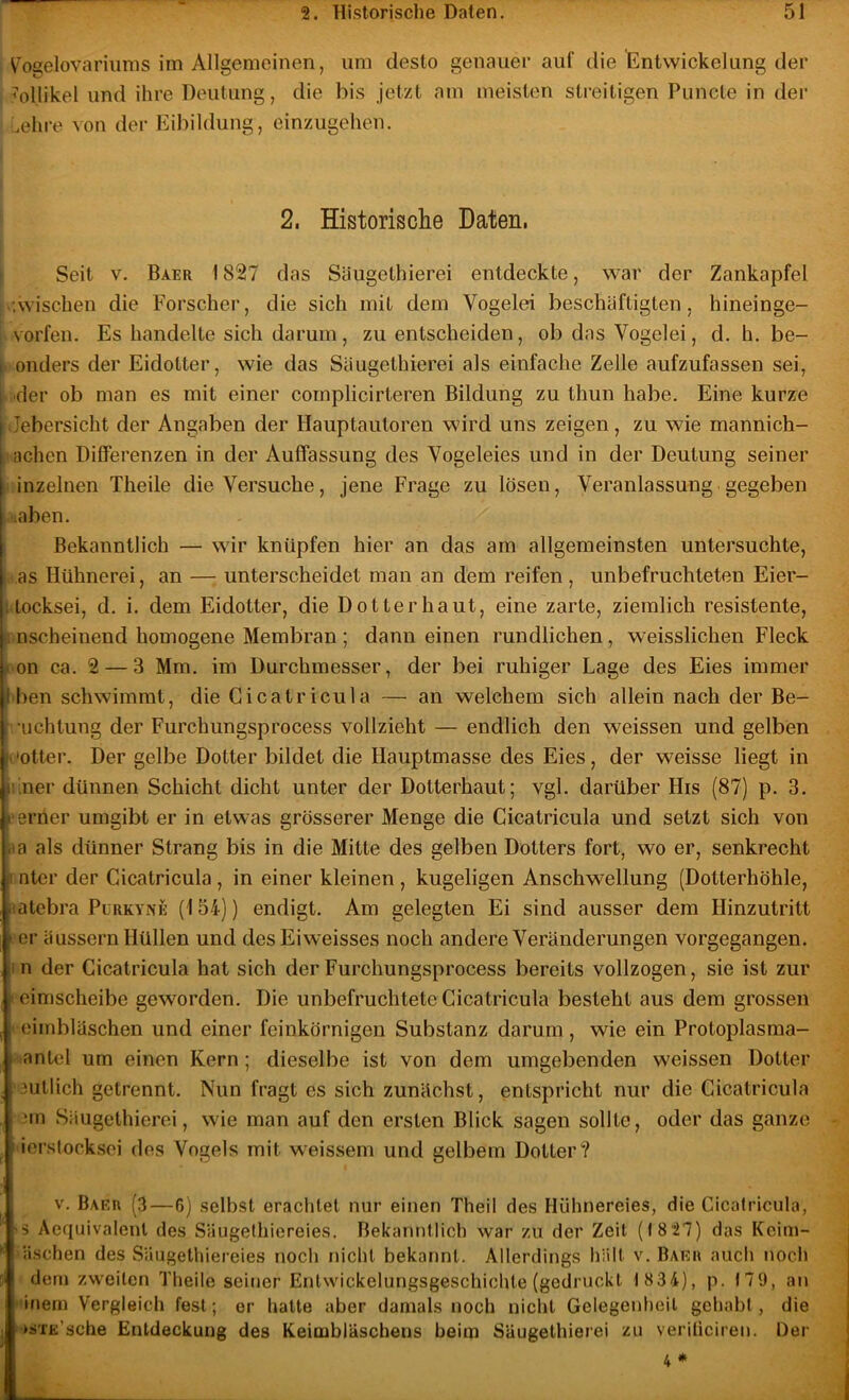 V^ogelovariiims im Allgemeinen, um desto genauer auf die lEntwickelung der Adlikel und ihre Deutung, die bis jetzt am meisten streitigen Puncte in der uehre von der Eibildung, einzugehen. 2. Historische Daten, Seit V. Baer 1827 das Säugethierei entdeckte, war der Zankapfel Avischen die Forscher, die sich mit dem Vogelei beschäftigten, hineinge- vorfen. Es handelte sich darum, zu entscheiden, ob das Vogelei, d. h. be- I onders der Eidotter, wie das Säugethierei als einfache Zelle aufzufassen sei, I 'der ob man es mit einer cornplicirteren Bildung zu thun habe. Eine kurze Jebersicht der Angaben der Hauptautoren wird uns zeigen, zu wie mannich- achen Differenzen in der Auffassung des Vogeleies und in der Deutung seiner i inzelnen Theile die Versuche, jene Frage zu lösen, Veranlassung gegeben laben. Bekanntlich — wir knüpfen hier an das am allgemeinsten untersuchte, as Hühnerei, an — unterscheidet man an dem reifen, unbefruchteten Eier- I locksei, d. i. dem Eidotter, die Dotter haut, eine zarte, ziemlich resistente, .i nscheinend homogene Membran; dann einen rundlichen, weisslichen Fleck ^ on ca. 2 — 3 Mm. im Durchmesser, der bei ruhiger Lage des Eies immer Iben schwimmt, die Gicatricula — an welchem sich allein nach der Be- . iichtung der Furchungsprocess vollzieht — endlich den weissen und gelben h'Otter. Der gelbe Dotter bildet die Hauptmasse des Eies, der weisse liegt in piner dünnen Schicht dicht unter der Dotterhaut; vgl. darüber His (87) p. 3. ieerner umgibt er in etwas grösserer Menge die Gicatricula und setzt sich von ■la als dünner Strang bis in die Mitte des gelben Dotters fort, wo er, senkrecht |i nter der Gicatricula, in einer kleinen , kugeligen Anschwellung (Dotterhöhle, latebra PüRKYNE (154)) endigt. Am gelegten Ei sind ausser dem Hinzutritt er äussern Hüllen und desEiweisses noch andere Veränderungen vorgegangen, i n der Gicatricula hat sich der Furchungsprocess bereits vollzogen, sie ist zur leimscheibe geworden. Die unbefruchtete Gicatricula besteht aus dem grossen ' oimbläschen und einer feinkörnigen Substanz darum , wie ein Protoplasma- ■ anUil um einen Kern; dieselbe ist von dem umgebenden weissen Dotter ’3utlich getrennt. Nun fragt es sich zunächst, entspricht nur die Gicatricula :m Säugethierei, wie man auf den ersten Blick sagen sollte, oder das ganze I icrslocksei des Vogels mit weissem und gelbem Dotter? V. Baer (3—6) selbst eraclilel nur einen Theil des Hühnereies, die Gicatricula, 'S Aequivalenl des Säugelhiereies. Bekanntlich war zu der Zeit (1827) das Kcim- ii.schen des Säugelhiereies noch nicht bekannt. Allerdings hält v. Barr auch noch dem zweiten Theile seiner Entwickelungsgeschichte (gedruckt 1 834), p. 179, an inem Vergleich fest; er hatte aber damals noch nicht Gelegenheit gehabt, die '>sTE’sche Entdeckung des Keimbläschens beim Säugethierei zu veriliciren. Der