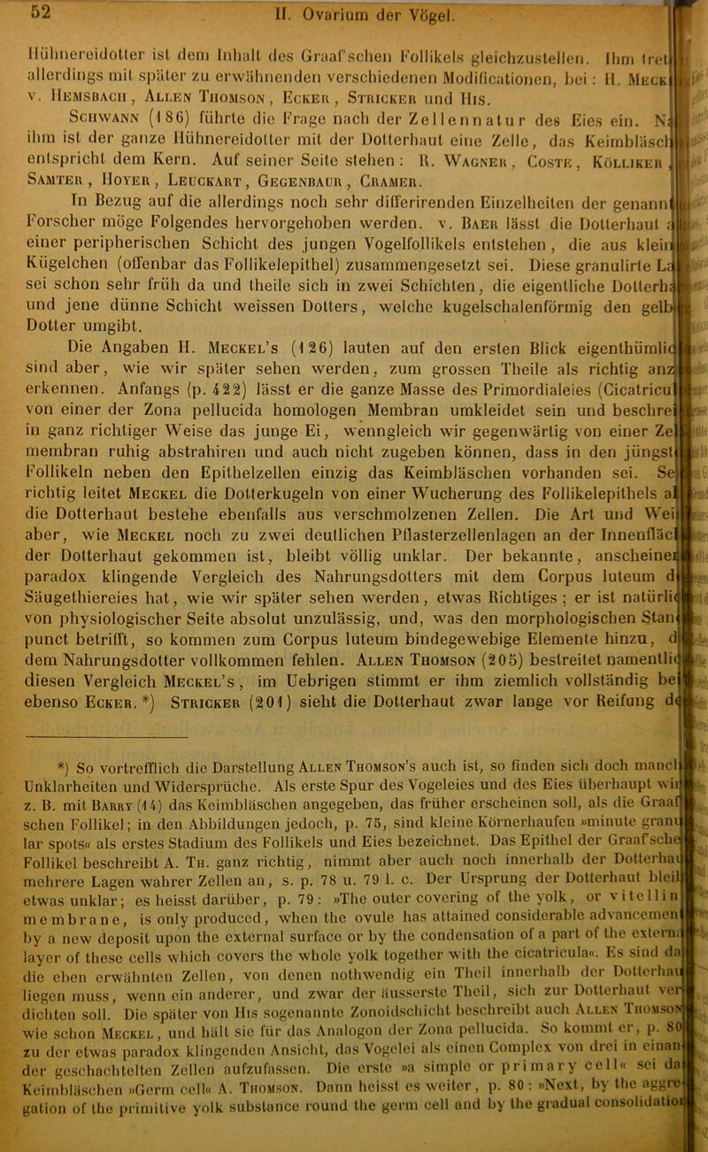 llühiieroidoUer ist dem Inhalt dos Graafschen l-'ollikels gleichzuslellen. Ihm Iret allerdings mit später zu erwähnenden verschiedenen Modificalionen, l)ci: H. Muck V. lIuMSBAcii, Allkn Tiiomson , Eckeu , Stiuckeu und IIis. Schwann (186) führte die Frage nach der Zellennatur des Eies ein. N ihm ist der ganze Hühnereidotter mit der Üotterhaut eine Zelle, das Keirnbläscl entspricht dem Kern. Auf seiner Seite stehen : R. Wagneh, Coste, Köllikeu Samteh , IloYER, Leuckart, Gegenbaur , Gramer. In Bezug auf die allerdings noch sehr differirenden Einzelheiten der genann Forscher möge Folgendes hervorgehoben werden, v. Baer lässt die DoUerhaut einer peripherischen Schicht des jungen Vogelfollikels entstehen , die aus klein Kügelchen (offenbar das Follikelepithel) zusammengesetzt sei. Diese granulirte Li sei schon sehr früh da und theile sich in zwei Schichten, die eigentliche Dotterh: und jene dünne Schicht weissen Dotters, welche kugelschalenförmig den gelb Dotter umgibt. Die Angaben II. Meckel’s (126) lauten auf den ersten Blick eigenthümlit sind aber, wie wir später sehen werden, zum grossen Theile als richtig anz erkennen. Anfangs (p. 422) lässt er die ganze Masse des Primordialeies (Cicatricu von einer der Zona pellucida homologen Membran umkleidet sein und beschre in ganz richtiger Weise das junge Ei, wenngleich wir gegenwärtig von einer Ze membran ruhig abstrahiren und auch nicht zugeben können, dass in den jüngst Follikeln neben den Epithelzellen einzig das Keimbläschen vorhanden sei. Se richtig leitet Meckel die Dotierkugeln von einer Wucherung des Follikelepithels a die Dotterhaut bestehe ebenfalls aus verschmolzenen Zellen. Die Art und Wei aber, wie Meckel noch zu zwei deutlichen Pflasterzellenlagen an der Innenfläc der Dotterhaut gekommen ist, bleibt völlig unklar. Der bekannte, anscheine paradox klingende Vergleich des Nahrungsdotters mit dem Corpus luteum d Säugethiereies hat, wie wir später sehen werden, etwas Richtiges ; er ist natürli( von physiologischer Seite absolut unzulässig, und, was den morphologischen Stan punct betrifft, so kommen zum Corpus luteum bindegewebige Elemente hinzu, d dem Nahrungsdotier vollkommen fehlen. Allen Thomson (205) bestreitet namentPu diesen Vergleich Meckel’s , im Uebrigen stimmt er ihm ziemlich vollständig be ebenso Ecker.*) Stricker (201) sieht die Dotterhaut zwar lange vor Reifung d( *) So vortrefflich die Darstellung Allen Thomson’s auch ist, so finden sich doch inancl Unklarheiten und Widersprüche. Als erste Spur des Vogeleies und des Eies überhaupt wii z. B. mit Barry (14) das Keimbläschen angegeben, das früher erscheinen soll, als die Graat sehen Follikel; in den Abbildungen jedoch, p. 75, sind kleine Körnerhaufen »minute gram lar Spots« als erstes Stadium des Follikels und Eies bezeichnet. Das Epithel der Graafschc Follikel beschreibt A. Th. ganz richtig, nimmt aber auch noch innerhalb der Dotterhai mehrere Lagen wahrer Zellen an, s. p. 78 u. 79 1. c. Der Ursprung der Dotterhaut blei etwas unklar; es heisst darüber, p. 79: »The outer covering of theyolk, or vitellin membrane, is only produced, when the ovule has attained consideratile advancemen by a new deposit upon the external surface or by the condensation of a pari of the extern: layer of thesc cells which covers the whole yolk logether with the cicatricula«. Es sind daj die eben erwähnten Zellen, von denen notliwendig ein Theil inncihalb der Dotterliar liegen muss, wenn ein anderer, und zwar der äusserste Theil, sich zui Dotterhaut \c dichten soll. Die später von His sogenannte Zonoidschicht beschreibt auch Allen Thomso wie schon Meckel, und hält sic für das Analogon iler Zona pellucida. So kommt er, p. 8 zu der etwas paradox klingenden Ansicht, das Vogelei als einen Complex von dici in cinan der geschachtelten Zellen aufzufassen. Die er.ste »a simple or primary cell« sei da Keimbläschen »Germ cell« A. Thomson. Dann heisst es weiter, p. 80: »Next, Iiy the aggre gation of the primitive yolk substance round the germ cell and by the gradual consolidalio: ■'ii