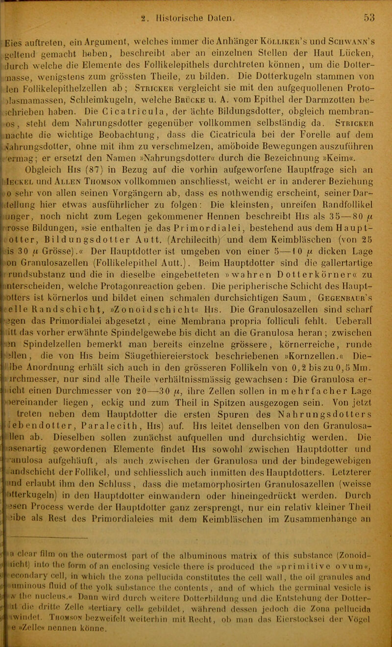Eies auftreten, ein Argument, welches immer die Anhänger Kölliker’s und Schwann’s geltend gemacht heben, beschreibt aber an einzelnen Stellen der Haut Lücken, durch welche die Elemente des Follikelepithels durchtreten können, um die Dotter- nasse, wenigstens zum grössten Theile, zu bilden. Die Dotterkugeln stammen von len Follikelepithelzellen ab; Stricker vergleicht sie mit den aufgequollenen Proto- )lasmamassen, Schleimkugeln, welche Brücke u. A. vom Epithel der Darmzotten be- jchrieben haben. Die Cicatricula, der ächte Bildungsdotter, obgleich raernbran- os, steht dem Nahrungsdotter gegenüber vollkommen selbständig da. Stricker ‘ nachte die wichtige Beobachtung, dass die Cicatricula bei der Forelle auf dem 1 ^ahrungsdolter, ohne mit ihm zu verschmelzen, amöboide Bewegungen auszuführen ( ermag; er ersetzt den Namen »Nahrungsdotter« durch die Bezeichnung »Keim«, f Obgleich His (87) in Bezug auf die vorhin aufgeworfene Hauptfrage sich an I Ieckel und Allen Thomson vollkommen anschliesst, weicht er in anderer Beziehung >'0 sehr von allen seinen Vorgängern ab, dass es nothwendig erscheint, seiner Dar- -,;tellung hier etwas ausführlicher zu folgen: Die kleinsten, unreifen Randfollikel Liiiger, noch nicht zum Legen gekommener Hennen beschreibt His als 3 5—80 /.t rosse Bildungen, »sie enthalten je das Primordialei, bestehend aus dem Haupt- I Otter, Bildungsdotter Antt. (Archilecilh) und dem Keimbläschen (von 25 i.is 30 jU Grösse).« Der Hauptdotter ist umgeben von einer 5—10 fx dicken Lage l-on Granulosazellen (Follikelepilhel Autt.). Beim Hauptdotter sind die gallertartige ' rundsubstanz und die in dieselbe eingebetteten »wahren Dotterkörner« zu imterscheiden, welche Protagonreaction geben. Die peripherische Schicht des Haupt- imtters ist körnerlos und bildet einen schmalen durchsichtigen Saum, Gegenbaijr’s t e 11 e Rand schi ch t, »Z o n o id sch i chl« His. Die Granulosazellen sind scharf ‘.3gen das Primordialei abgesetzt, eine Membrana propria folliculi fehlt. Ueberall itt das vorher erwähnte Spindelgewebe bis dicht an die Granulosa heran ; zwischen fi3n Spindelzellen bemerkt man bereits einzelne grössere, körnerreiche, runde 'jllen, die von His beim Säugethiereierstock beschriebenen »Kornzellen.« Die- I Ibe Anordnung erhält sich auch in den grösseren Follikeln von 0,2 bis zu 0,5 Mm. I irchmesser, nur sind alle Theile verhältnissmässig gewachsen : Die Granulosa er- licht einen Durchmesser von 20—30 ft, ihre Zellen sollen in mehrfacher Lage loereinander liegen , eckig und zum Theil in Spitzen ausgezogen sein. Von jetzt i treten neben dem Ilauptdotter die ersten Spuren des Nahrungsdotters nebendotter, Paralecith, His) auf. His leitet denselben von den Granulosa- i llen ab. Dieselben sollen zunächst aufquellen und durchsichtig werden. Die lasenartig gewordenen Elemente findet His sowohl zwischen Hauptdotter und •anulosa aufgehäuft, als auch zwischen der Granulosa und der bindegewebigen andschicht der Follikel, und schliesslich auch inmitten des Hauptdotters. Letzterer und erlaubt ihm den Schluss , dass die metamorphosirten Granulosazellen (weisse iitlerkugeln) in den Ilauptdotter einwandern oder hineingedrückt werden. Durch • jsen Process werde der Ilauptdotter ganz zersprengt, nur ein relativ kleiner Theil übe als Rest des Primordialeies mit dem Keimbläschen im Zusammenhänge an a clcar film oii the outermost pari of tlic alhuminous matrix of this suhstancc (Zonoid- liclit) into tlic form of an ciiclosing vesicle therc is prodiicod tlic »primitive ovum«, ccondary cell, in wliich tlic zona pollucida constitutes tlic ccll wall, tlic oil granulös and umiiious fluid of tlic yolk suhstancc tlic conlcnts, and of wliicli llic gormiiial vcsiclc is ,v llic nucleus.« Dann wird durch weitere Dolterhildung und die Enlstcliung der Dotter- it die dritte Zelle »tertiary ccll« gehildct, während dessen jedoch die Zona pellucida iwindcl. Thomson hezweifelt weiterliin mit Recht, oli man das Eicrstocksei der Vögel ►^e »Zelle« nennen könne.