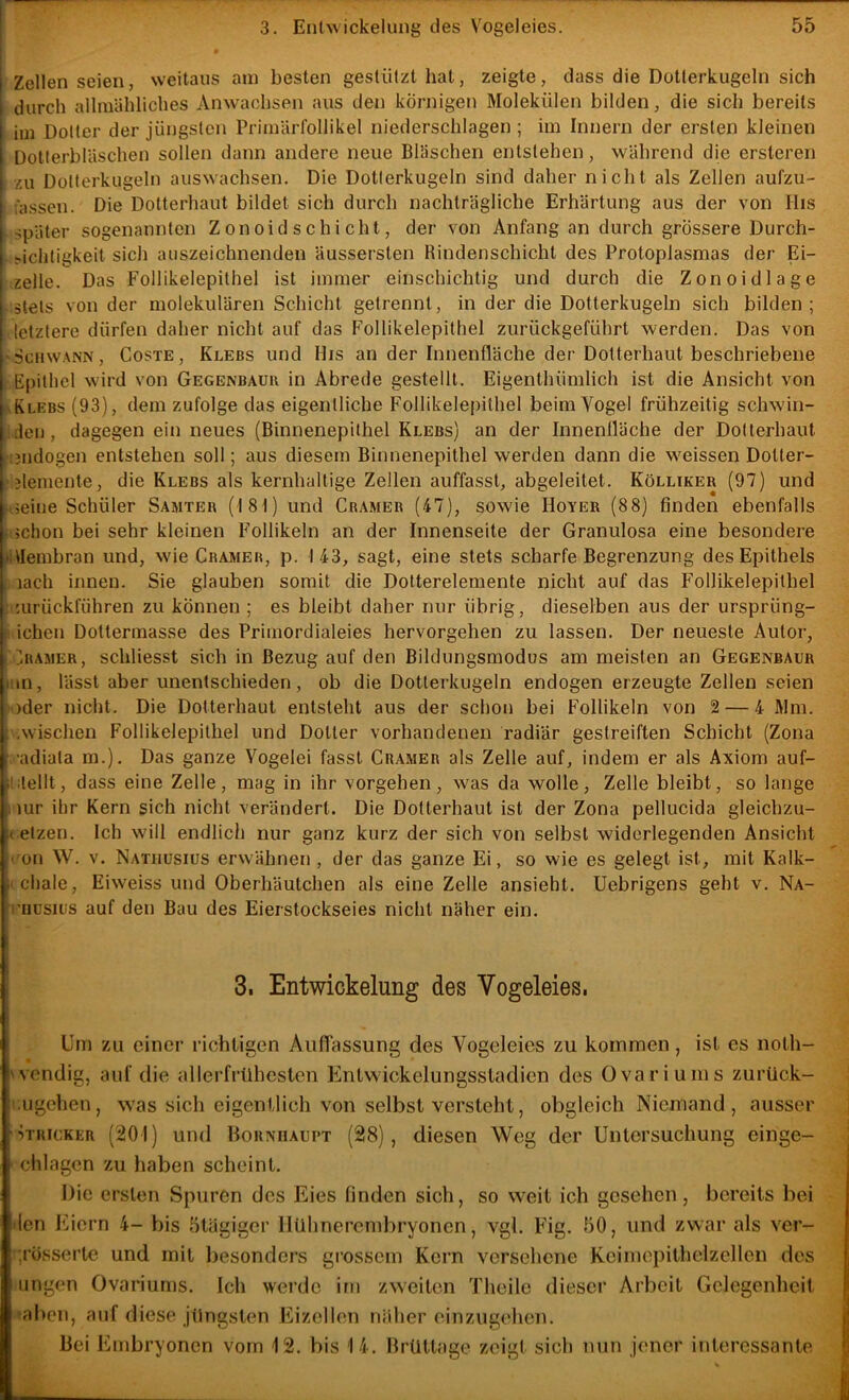 Zellen seien, weitaus am besten gestützt hat, zeigte, dass die Dotlerkugeln sich durch allmähliches Anwachsen aus den körnigen Molekülen bilden, die sich bereits im Dotter der jüngsten Primärfollikel niederschlagen ; im Innern der ersten kleinen Dotlerbläschen sollen dann andere neue Bläschen entstehen, während die ersteren zu Dotterkugeln auswachsen. Die Dotlerkugeln sind daher nicht als Zellen aufzu- fassen. Die Dotterhaut bildet sich durch nachträgliche Erhärtung aus der von His später sogenannten Z onoid s chi cht, der von Anfang an durch grössere Durch- sichtigkeit sich auszeichnenden äussersten Rindenschicht des Protoplasmas der Ei- zelle. Das Follikelepithel ist immer einschichtig und durch die Zonoidlage stets von der molekulären Schicht getrennt, in der die Dotterkugeln sich bilden ; letztere dürfen daher nicht auf das Follikelepithel zurückgeführt werden. Das von 'Scnw.vNN, CosTE, Klebs und His an der Innenfläche der Dotterhaut beschriebene Epithel Nvird von Gegenbauu in Abrede gestellt. Eigenthümlich ist die Ansicht von aElebs (93), dem zufolge das eigentliche Follikelepithel beim Vogel frühzeitig schwin- iden, dagegen ein neues (Binnenepithel Klebs) an der Innenlläche der Dolterhaut lijndogen entstehen soll; aus diesem Binnenepithel werden dann die w^eissen Dotter- Elemente, die Klebs als kernhaltige Zellen auffasst, abgeleitet. Kölliker (97) und rEeine Schüler Samter (181) und Gramer (47), sowie Hoyer (88) finden ebenfalls schon bei sehr kleinen Follikeln an der Innenseite der Granulosa eine besondere »Ulembran und, wie Gramer, p. 143, sagt, eine stets scharfe Begrenzung des Epithels , lach innen. Sie glauben somit die Dotterelemente nicht auf das Follikelepithel • '.uriiekführen zu können ; es bleibt daher nur übrig, dieselben aus der ursprüng- ! ichen Dottermasse des Primordialeies hervorgehen zu lassen. Der neueste Autor, Gramer, schliesst sich in Bezug auf den Bildungsmodus am meisten an Gegenbaur liin, lässt aber unentschieden, ob die Dotterkugeln endogen erzeugte Zellen seien oder nicht. Die Dotterhaut entsteht aus der schon bei Follikeln von 2 — 4 Mm. .wischen Follikelepithel und Dotter vorhandenen radiär gestreiften Schicht (Zona f ’adiata m.). Das ganze Vogelei fasst Gr.amer als Zelle auf, indem er als Axiom auf- Ihtellt, dass eine Zelle, mag in ihr vergehen, Avas da wolle, Zelle bleibt, so lange mr ihr Kern sich nicht verändert. Die Dotterhaut ist der Zona pellucida gleichzu- a elzen. Ich will endlich nur ganz kurz der sich von selbst widerlegenden Ansiebt « on W. V. Natiiusius erwähnen , der das ganze Ei, so wie es gelegt ist, mit Kalk- (chale, Eiweiss und Oberhäutchen als eine Zelle ansieht. Uebrigens geht v. Na- riiusiüs auf den Bau des Eierstockseies nicht näher ein. 3. Entwickelung des Vogeleies, Um zu einer richtigen Auflassung des Vogeleies zu kommen, ist es noth- 'vendig, auf die allerfrühcslen Entvsickelungsstadicn des Ovariums zurück- .ugehen, was sich eigentlich von selbst versteht, obgleich Niemand, ausser ■iTRicKER (201) und boRxiiAuPT (28), diesen Weg der Untersuchung einge- chlagen zu haben scheint. Die ersten Spuren des Eies finden sich, so weit ich gesehen, bereits bei den Eiern 4- bis ötägiger HUhnerembryonen, vgl. Fig. 50, und zwar als ver- ;rüssertc und mit besonders grossem Kern versehene Kcimepithelzellen des ungen Ovariums. Ich werde im zweiten Theilc dieser Arbeit Gelegenheit aben, auf diese jüngsten Eizellen näher einzugehen. Bei Embryonen vom 12. bis 14. Brüttage zeigt sich nun jener interessante