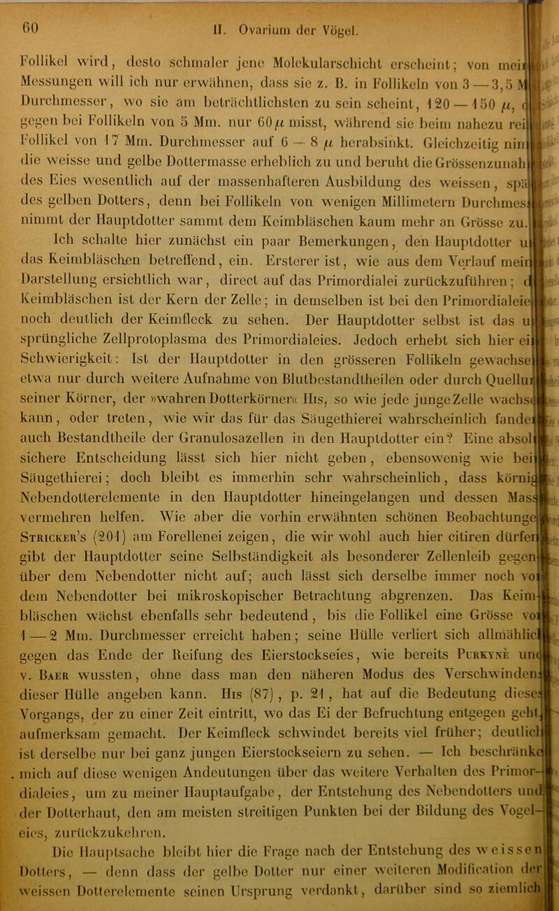 Follikel wird, desto schmaler jene Molekularschicht erscheint; von inci Messungen will ich nur erwähnen, dass sie z. B. in Follikeln von 3—3,5 Ä Durchmesser, wo sic am beträchtlichsten zu sein scheint, 120 — iOO/it, gegen bei Follikeln von 5 Mm. nur 60 misst, während sic beim nahezu n Follikel von 17 Mm. Durchmesser auf 0 ~ H jn herabsinkt. Gleichzeitig ni die weisse und gelbe Dottermasse erheblich zu und beruht dieGrössenzunah lies Eies wesentlich auf der massenhafteren Ausbildung des weissen, spl des gelben Dotters, denn bei Follikeln von wenigen Millimetern Durchmes nimmt der Hauptdotter sammt dem Keimbläschen kaum mehr an Grösse zu. Ich schalte hier zunächst ein paar Bemerkungen, den llauptdotler u das Reimbläsclieii betreffend, ein. Erstcrer ist, wie aus dem Verlauf mei Darstellung ersichtlich war, direct auf das Primordialei zurückzuführen Keimbläschen ist der Kern der Zelle; in demselben ist bei den Primordialei noch deutlich der Keimffeck zu sehen. Der Hauptdotter selbst ist das u sprüngliche Zellprotoplasma des Primordialeies. Jedoch erhebt sich hier ei Schwierigkeit: Ist der Hauptdotter in den grösseren Follikeln gewachse etwa nur durch weitere Aufnahme von Blutbcstandtheilen oder durch Quellu seiner Körner, der »wahren Dotterkörner« Hrs, so wie Jede junge Zelle wachs kann, oder treten, wie wir das für das Säugethierei wahrscheinlich fände auch Bestandtheile der Granulosazellen in den Hauptdotter ein? Eine absol sichere Entscheidung lässt sich hier nicht geben , ebensowenig wie bei Säugethierei; doch bleibt es immerhin sehr wahrscheinlich, dass körni Nebendotterelemente in den Hauptdotter hineingelangen und dessen Mas r,\4 m vermehren helfen. Wie aber die vorhin erwähnten schönen Beoba.chtungt Stricker’s (201) am Forellenei zeigen, die wir wohl auch hier citiren dürfer gibt der Hauptdotter seine Selbständigkeit als besonderer Zellenleib gegen über dem Nebendotter nicht auf; auch lässt sich derselbe immer noch vo dem Nebendotter bei mikroskopischer Betrachtung abgrenzen. Das Keim bläschen wächst ebenfalls sehr bedeutend, bis die Follikel eine Grösse vo 1—2 Mm. Durchmesser erreicht haben; seine Hülle verliert sich allmählic gegen das Ende der Reifung des Eierstockseies, wie bereits Purkyne un V. Baer wussten, ohne dass man den näheren Modus des Verschwinden dieser Hülle angeben kann. His (87) , p. 21 , hat auf die Bedeutung diese Vorgangs, der zu einer Zeit eintritt, wo das Ei der Befruchtung entgegen geht aufmerksam gemacht. Der Keimffeck schwindet bereits viel früher; deutlicl ist derselbe nur bei ganz jungen Eierstockseiern zu sehen. — Ich beschränk mich auf diese wenigen Andeutungen über das weitere Verhalten des Primor dialeies, um zu meiner Hauptaufgabe, der Entstehung des Nebendotters uiul der Dotterhaut, den am meisten streitigen Punkten bei der Bildung des Vogcl-j eies, zurückzukehi’en. Die Hauptsache bleibt hier die Frage nach der Entstehung des weissen Dotters, — denn dass der gelbe Dotter nur einer weiteren Modilicalion der weissen Dotterelemento seinen Ursprung verdankt, darüber sind so ziemlich I\