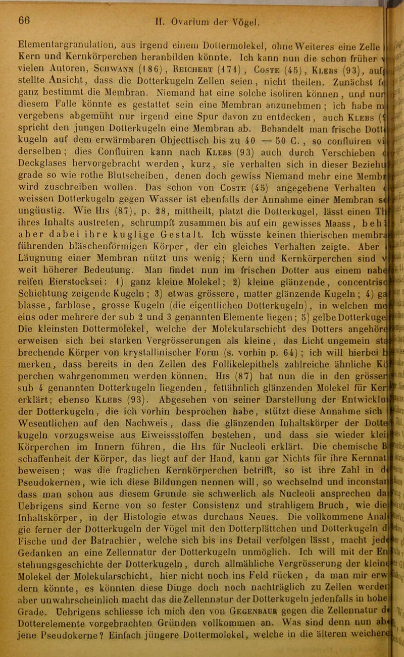 Elementargranulaliou, aus irgend einem Doüermolekel, ohne Weiteres eine Zelle Kern und Kernkörperchen heranbilden könnte. Ich kann nun die schon früher ^ vielen Autoren, Schwann (186), Reicheiit (I7I), Co.ste (45), Klebs (93), aufj stellte Ansicht, dass die Dofterkugeln Zellen seien, nicht theilen. Zunächst ganz bestimmt die Membran. Niemand hat eine solche isoliren können , und nur diesem Falle könnte es gestattet sein eine Membran anzunehmen ; ich habe m vergebens abgemüht nur irgend eine Spur davon zu entdecken, auch Klebs (' spricht den jungen Dotterkugeln eine Membran ab. Behandelt man frische Dottj kugeln auf dem erwärmbaren Objecttisch bis zu 40 — 50 C. , so confluiren vi| derselben; dies Confluiren kann nach Klebs (93) auch durch Verschieben ( Deckglases hervorgebracbt werden, kurz, sie verhalten sich in dieser Bezieht grade so wie rothe Blutscheiben, denen doch gewiss Niemand mehr eine Membi wird zuschreiben wollen. Das schon von Coste (45) angegebene Verhalten weissen Dolterkugeln gegen Wasser ist ebenfalls der Annahme einer Membran s( ungünstig. Wie His (87), p. 28, mittheilt, platzt die Dotteikugel, lässt einen TI ihres Inhalts austrelen, schrumpft zusammen bis auf ein gewisses Maass, beh aber dabei ihre kuglige Gestalt. Ich wüsste keinen thierischen membr; führenden bläschenförmigen Körper, der ein gleiches Verhalten zeigte. Aber Läugnung einer Membran nützt uns wenig; Kern und Kernkörperchen sind ^ weit höherer Bedeutung. Man findet nun im frischen Dotter aus einem nah( reifen Eierstocksei: 1) ganz kleine Molekel; 2) kleine glänzende, concentris( Schichtung zeigende Kugeln; 3) etwas grössere, matter glänzende Kugeln; 4) g£ blasse, farblose, grosse Kugeln (die eigentlichen Dotterkugeln), in welchen me eins oder mehrere der sub 2 und 3 genannten Elemente liegen; 5) gelbeDotterkuge Die kleinsten Dottermolekel, welche der Molekularschicht des Dotters angehört erweisen sich bei starken VergrÖsserungen als kleine, das Licht ungemein sU brechende Körper von krystallinischer Form (s. vorhin p. 64) ; ich will hierbei I merken, dass bereits in den Zellen des Follikelepithels zahlreiche ähnliche Kc perchen wahrgenommen werden können. His (87) hat nun die in den grösser sub 4 genannten Dotterkugeln liegenden, fetlähnlich glänzenden Molekel für Ker erklärt; ebenso Klebs (93). Abgesehen von seiner Darstellung der Entwickln der Dotterkugeln, die ich vorhin besprochen habe, stützt diese Annahme sich Wesentlichen auf den Nachweis, dass die glänzenden Inhaltskörper der Dotte kugeln vorzugsweise aus Eiweissstoffen bestehen, und dass sie wieder klei Körperchen im Innern führen, die His für Nucleoli erklärt. Die chemische B|f:: schaffenheit der Körper, das liegt auf der Hand, kann gar Nichts für ihre Kernnal beweisen ; was die fraglichen Kernkörperchen betrifft, so ist ihre Zahl in d Pseudokernen, wie ich diese Bildungen nennen will, so wechselnd und inconstai dass man schon aus diesem Grunde sie schwerlich als Nucleoli ansprechen da Uebrigens sind Kerne von so fester Consistenz und strahligem Bruch, wie die Inhaltskörper, in der Histologie etwas durchaus Neues. Die vollkommene Anal kitt gie ferner der Dolterkugeln der Vögel mit den Dolterplältchen und Dotterkugeln d eie Fische und der Batrachier, welche sich bis ins Detail verfolgen lasst, macht jedi Gedanken an eine Zellennatur der Dotterkugeln unmöglich. Ich will mit der En stehungsgeschichte der Dotterkugeln, durch allmähliche VergrÖsserung der klein«|er(;i Molekel der Molekularschicht, hier nicht noch ins Feld rücken, da man mir erw dem könnte, es könnten diese Dinge doch noch nachträglich zu Zellen werder aber unwahrscheinlich macht das die Zellennatur der Dotterkugeln jedenfalls in hohe Grade. Uebrigens schliesse ich mich den von Gegenbaur gegen die Zellennatur d Dotterelemente vorgebrachten Gründen vollkommen an. Was sind denn nun abA r iur lii', jene Pseudokerne? Einfach jüngere Dollermolekel, welche in die älteren weicher#^