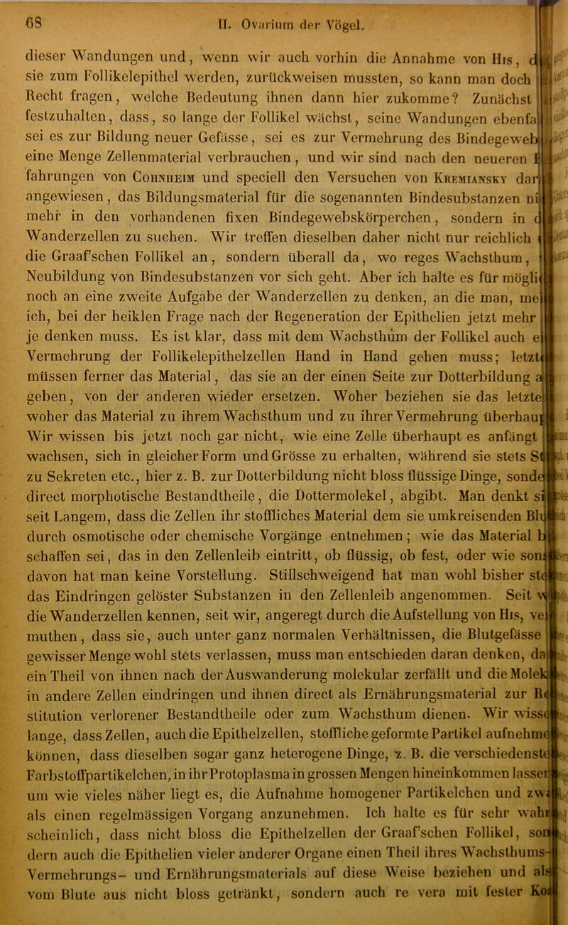 .1.! dieser Wandungen und, wenn wir auch vorhin die Annahme von His, c sie zum Follikelepilhel werden, zurückweisen mussten, so kann man doch Recht fragen, welche Bedeutung ihnen dann hier zukomme? Zunächst festzuhalten, dass, so lange der Follikel wächst, seine Wandungen ebenfa sei es zur Bildung neuer Gefässe, sei es zur Vermehrung des Bindegeweb eine Menge Zellenmaterial verbrauchen, und wir sind nach den neueren J fahrungen von Cohnheim und speciell den Versuchen von Kremiansky dan angewiesen, das Bildungsmaterial für die sogenannten Bindesubstanzen nil mehr in den vorhandenen fixen Bindegewebskörperchen, sondern in dl Wanderzellen zu suchen. Wir treffen dieselben daher nicht nur reichlich i die Graafschen Follikel an, sondern überall da, wo reges Wachsthum, i Neubildung von Bindesubstanzen vor sich geht. Aber ich halte es fürmöglil noch an eine zweite Aufgabe der Wanderzellen zu denken, an die man, me| ich, bei der heiklen Frage nach der Regeneration der Epithelien jetzt mehr j je denken muss. Es ist klar, dass mit dem Wachsthüm der Follikel auch ej Vermehrung der Follikelepithelzellen Hand in Hand gehen muss; letzti müssen ferner das Material, das sie an der einen Seite zur Dotterbildung a| geben, von der anderen wieder ersetzen. Woher beziehen sie das letztej woher das Material zu ihrem Wachsthum und zu ihrer Vermehrung überhaujj Wir wissen bis jetzt noch gar nicht, wie eine Zelle überhaupt es anfängt wachsen, sich in gleicher Form und Grösse zu erhalten, während sie stets S1 zu Sekreten etc., hier z. B. zur Dotterbildung nicht bloss flüssige Dinge, sonde direct morphotische Bestandtheile, die Dottermolekel, abgibt. Man denkt si seit Langem, dass die Zellen ihr stoffliches Material dem sie umkreisenden Bh durch osmotische oder chemische Vorgänge entnehmen; wie das Material h schaffen sei, das in den Zellenleib eintritt, ob flüssig, ob fest, oder wie son davon hat man keine Vorstellung. Stillschweigend hat man wohl bisher st( das Eindringen gelöster Substanzen in den Zellenleib angenommen. Seit v die Wanderzellen kennen, seit wir, angeregt durch die Aufstellung vonHis, ve muthen, dass sie, auch unter ganz normalen Verhältnissen, die Blutgefässe gewisser Menge wohl stets verlassen, muss man entschieden daran denken, da einTheil von ihnen nach der Auswanderung molekular zerfällt und dieMolek in andere Zellen eindringen und ihnen direct als Ernährungsmaterial zur R( stitution verlorener Bestandtheile oder zum Wachsthum dienen. Wir wisse lange, dass Zellen, auch die Epithelzellen, stoffliche geformte Partikel aufnehme können, dass dieselben sogar ganz heterogene Dinge, 7. B. die verschiedenste Farbstoffpartikelchen, in ihr Protoplasma in grossen Mengen hineinkommen lasser |f- um wie vieles näher liegt es, die Aufnahme homogener Partikelchen und zw als einen regelmässigen Vorgang anzunehmen. Ich halte es für sehr wahij m scheinlich, dass nicht bloss die Epithelzellen der Graafschen Follikel, soii dorn auch die Epithelien vieler anderer Organe einen Theii ihres Wachsthumsi Vermchrungs- und Ernährungsmaterials auf diese Weise beziehen und ah vom Blute aus nicht bloss getränkt, sondern auch re vera mit fester K« K '