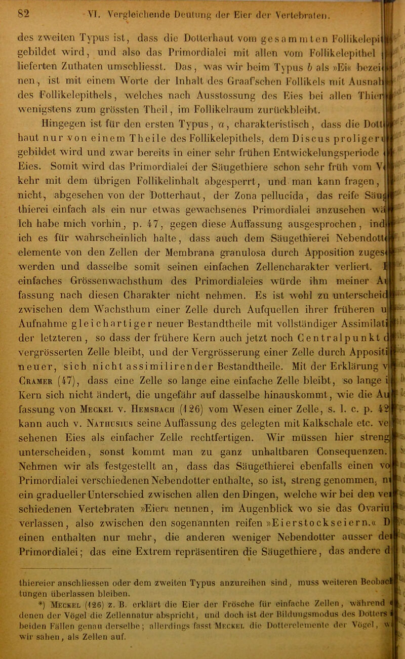des zweiten Typus ist, dass die Dotteihaut vom gesammlen Follikelepi gebildet wird, und also das Primordialei mit allen vom Follikelepithel lieferten Zuthaten umschliesst. Das, was wir beim Typus h als »Ei« bezei nen , ist mit einem Worte der Inhalt des Graafschen Follikels mit Ausnal ifi des FoHikelepithels, welches nach Ausstossung des Eies bei allen Thier wenigstens zum grössten Theil, im Follikelraum zurUekbleibt. Hingegen ist für den ersten Typus, a, charakteristisch, dass die Dott haut nur -von einem Th eile des Follikelepithels, dem Discus proligeri gebildet wird und zwar bereits in einer sehr frühen Entwickelungsperiode Eies. Somit wird das Primordialei der Söugethiere schon sehr früh vom V kehr mit dem übrigen Follikelinhalt abgesperrt, und man kann fragen, nicht, abgesehen von der Dotterhaut, der Zona pellucida, das reife Säu« thierei einfach als ein nur etwas gewachsenes Primordialei anzusehen wä Ich habe mich vorhin, p. 47, gegen diese Auffassung ausgesprochen, ind ich es für wahrscheinlich halte, dass auch dem Säugethierei Nebendoti elemente von den Zellen der Membrana granulosa durch Apposition zuges werden und dasselbe somit seinen einfachen Zellencharakter verliert, einfaches Grössenwachsthum des Primordialeies würde ihm meiner A fassung nach diesen Charakter nicht nehmen. Es ist wohl zu unterschei zwischen dem Wachsthum einer Zelle durch Aufquellen ihrer früheren Aufnahme gleichartiger neuer Bestandtheile mit vollständiger Assimilat der letzteren , so dass der frühere Kern auch jetzt noch Gentralpunkt vergrösserten Zelle bleibt, und der Vergrösserung einer Zelle durch Apposit ,I ih bist liiedi neuer, sich nicht assimilirender Bestandtheile. Mit der Erklärung CuAMER (47), dass eine Zelle so lange eine einfache Zelle bleibt, solange Kern sich nicht ändert, die ungefähr auf dasselbe hinauskommt, wie die A fassung von Meckel v. Hemsbach (126) vom Wesen einer Zelle, s. 1. c. p. 4 kann auch v. Nathdsius seine Auffassung des gelegten mit Kalkschale etc. ve sehenen Eies als einfacher Zelle rechtfertigen. Wir müssen hier stren unterscheiden, sonst kommt man zu ganz unhaltbaren Consequenzen. Nehmen wir als festgestellt an, dass das Säugethierei ebenfalls einen vojuif Primordialei verschiedenen Nebendotter enthalte, so ist, streng genommen, m ein gradueller Unterschied zwischen allen den Dingen, welche wir bei den vei 'f. schiedenen Vertebraten »Eier« nennen, im Augenblick wo sie das Ovariu verlassen, also zwischen den sogenannten reifen »Eierstockseiern.« D einen enthalten nur mehr, die anderen weniger Nebendotter ausser dei Primordialei; das eine Extrem repräsentiren die Säugethiere, das andere d thiereier anschliessen oder dem zweiten Typus anzureihen sind, muss weiteren BeobaOlj tungen überlassen bleiben. *) Meckel (t26) z. B. erklärt die Eier der Frösche für einfache Zellen, während denen der Vögel die Zcllennatur obspricht, und doch ist der Bilduiigsmodus des Dotters beiden Fällen genau derselbe; allerdings fass! Meckel die Dntlerolenienle der Vögel, w| wir sahen, als Zellen auf.