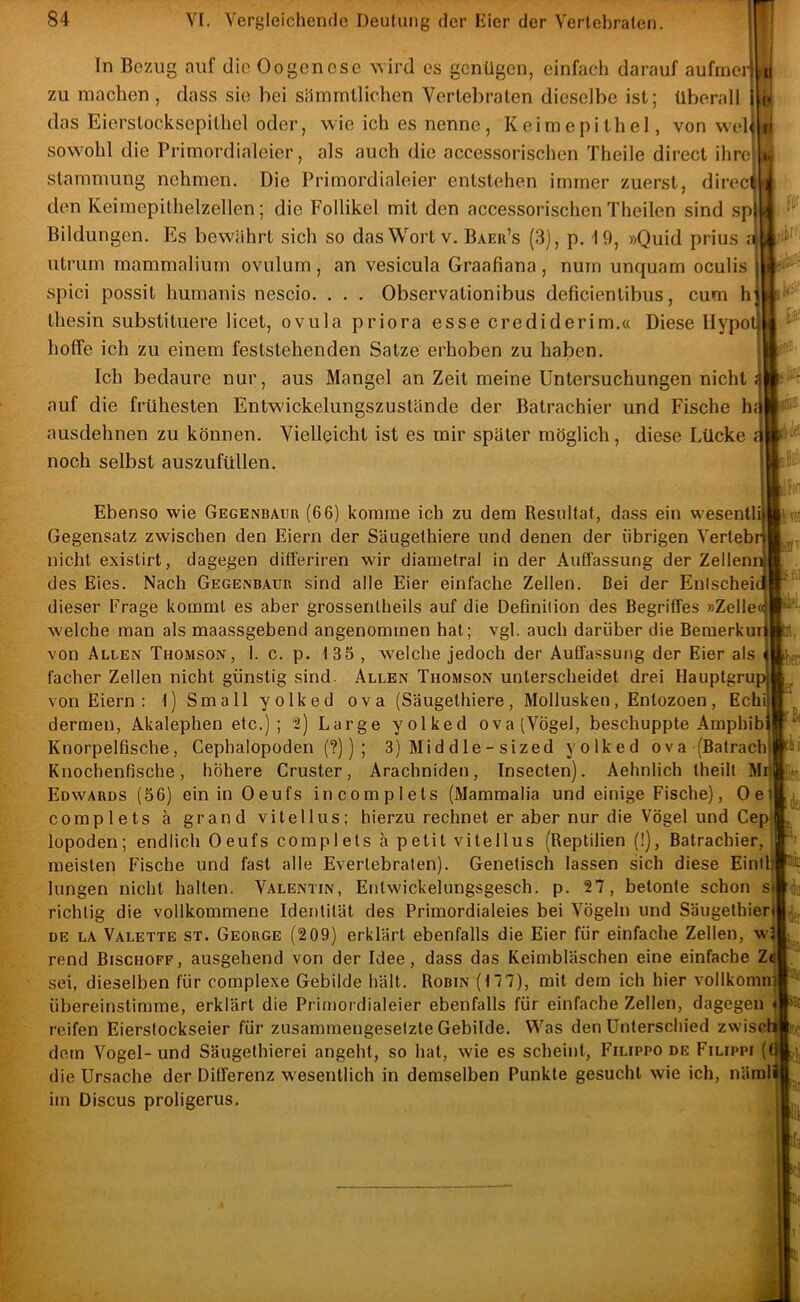 In Bezug auf die Oogenese wird es genügen, einfach darauf aufmeil 1 zu machen, dass sie bei sämmllichen Vertebraten dieselbe ist; überall j das Eierstocksepitliel oder, wie ich es nenne, Keimepithel, von wel sowohl die Primordialeier, als auch die accessorischen Theile direct ihre stammung nehmen. Die Primordialeier entstehen immer zuerst, direc den Keimepithelzellen; die Follikel mit den accessorischen Theilen sind sp Bildungen. Es bewährt sich so das Wort v. Baer’s (3), p. 19, »Quid prius r utrurn mammaliurn ovulurn, an vesicula Graafiana , nuin unquam oculis spici possit humanis nescio. . . . Observationibus deficientibus, cum h tliesin substituere licet, ovula priora esse crediderim.« Diese Hypo hoffe ich zu einem feststehenden Satze erhoben zu haben. Ich bedaure nur, aus Mangel an Zeit meine Untersuchungen nicht auf die frühesten Entwickelungszustände der Batrachier und Fische h ausdehnen zu können. Vielleicht ist es mir später möglich, diese Lücke noch selbst auszufüllen. 1 t» »isL U'- Hod: !>V' J ' Ebenso wie Gegenbaüu (66) komme ich zu dem Resultat, dass ein wesentli Gegensatz zwischen den Eiern der Säugethiere und denen der übrigen Vertebr nicht existirt, dagegen differiren wir diametral in der Auffassung der Zellenn des Eies. Nach Gegenbaür sind alle Eier einfache Zellen. Bei der Enischeic dieser Frage kommt es aber grossentheils auf die Definition des Begriffes »Zelle« welche man als maassgebend angenommen hat; vgl. auch darüber die Beraerkuri von Allen Thomson, 1. c. p. 135 , welche jedoch der Auffassung der Eier als facher Zellen nicht günstig sind. Allen Thomson unterscheidet drei Hauptgru von Eiern : 1) Small yolked ova (Säugethiere, Mollusken, En tozoen, Echi dermen, Akalephen etc.); “2) Large yolked ova(VÖgel, beschuppte Amphib Knorpelfische, Gephalopoden (?)) ; 3) Mi d d le - sized yolked ova(Batrach Knochenfische, höhere Cruster, Arachniden, Insecten). Aelmlich theilt Mi| Edwards (56) ein in Oeufs incomplets (Mammalia und einige Fische), Oei complets ä grand vitellus; hierzu rechnet er aber nur die Vögel und Cep lopoden; endlich Oeufs complets ä petit vitellus (Reptilien (!), Batrachier, meisten Fische und fast alle Evertebraten). Genetisch lassen sich diese Einil) hingen nicht halten. Valentin, Entwickelungsgesch. p. 27, betonte schon si richtig die vollkommene Identität des Primordialeies bei Vögeln und Säugethieri DE LA Valette st. George (209) erklärt ebenfalls die Eier für einfache Zellen, w3 rend Bischöfe, ausgehend von der Idee, dass das Keimbläschen eine einfache Za sei, dieselben für complexe Gebilde hält. Robin (17 7), mit dem ich hier vollkomn) übereinstimme, erklärt die Primordialeier ebenfalls für einfache Zellen, dagegen « reifen Eierstockseier für zusammengesetzte Gebilde. Was den Unterschied zwisch dem Vogel- und Säugethierei angeht, so hat, wie es scheint, Filippo de Filippi (0 die Ursache der Differenz wesentlich in demselben Punkte gesucht wie ich, näml im Discus proligerus. 7J. '51
