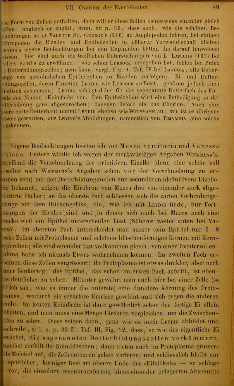 )e Form von Zellen enthalten, doch will er diese Zellen keineswegs einander gleich )llen, obgleich er ziigibt, Anm. zu p. 56, dass auch, wie die schönen Be- iachtungen DE LA Valette St. George’s (2t0) an Amphipoden lehren, bei einigen thropoden die Eizellen und Epithelzellen in näherer Verwandtschaft blieben sydig’s eigene Beobachtungen bei den Daphniden hätten ihn darauf hinweisen issen; hier sind auch die trefl'lichen Untersuchungen von L. Landois (103) bei ilex canis zu erwähnen: wie schon Lubbock angegeben hat, fehlen bei Pulex ; Dotterbildungszellen; man kann, vergl. Fig. 1, Taf. IV bei Landois, alle Ueber- nge von gewöhnlichen Epithelzellen zu Eizellen verfolgen). Ei- und Dotter- dungszellen, deren Function Leydig wie Lubbock auffasst, gehören jedoch auch uetisch zusammen; Leydig schlägt daher für das sogenannte Dollerfach des Fol- -els den Namen »Keimfach« vor. Den Epilhelzellen wird eine Beiheiligung an der ' tterbildung ganz abgesprochen; dagegen liefern sie das Chorion. Auch eine lere zarte Dolterhaul nimmt Leydig ebenso wie Weismann an ; mir ist es übrigens ‘ iwer geworden, aus Leydig’s Abbildungen, namentlich von Timarcha, eine solche erkennen. ' Eigene Beobachtungen besitze ich von Mus ca vomitoria und Vanessa ticae. Erslere wählte ich wegen der merkwürdigen Angaben Weismann’s, Ureffend die Verschmelzung der primitiven Eizelle (denn eine solche soll selbst nach Weismann’s Angaben schon vor der Verschmelzung zu er- innen sein) mit den Dotterbildungszellen zur secundären (definitiven) Eizelle, tie bekannt, zeigen die Eiröhren von Musca drei von einander stark abge- lantirte Fächer; an das oberste Fach schliessen sich die zarten Verbindungs- äänge mit dem Rückengefäss, die, wie ich mit Leydig finde, nur Fort- izungen der Eiröhre()sind und (in denen sich auch bei Musca noch eine recke weit ein Epithel unterscheiden lässt (Näheres weiter unten bei Va- 5 3sa). Im obersten Fach unterscheidet man ausser dem Epithel nur 6—8 > )sse Zellen mit Protoplasma und schönen bläschenförmigen Kernen mitKern- •perchen; alle sind einander fast vollkommen gleich; von einer Tochterzellen- ■ düng habe ich niemals Etwas wahrnehmen können. Im zweiten Fach er- I leinen diese Zellen vergrössert; ihr Protoplasma ist etwas dunkler, aber noch imer feinkörnig; das Epithel, das schon im ersten Fach auftritt, ist eben- Is deutlicher zu sehen. Mitunter gewahrt man auch hier bei einer Zelle (so il ich sah, war es immer die unterste) eine dunklere Körnung des Proto- Msmas, wodurch sie schärfere Umrisse gewinnt und sich gegen die anderen iriebt. Im letzten Keimfache ist dann gewöhnlich schon das fertige Ei allein ilhalten, und man muss eine Menge Eiröhren vergleichen, um die Zwischen- ffen Zusehen. Diese zeigen dann, ganz wie es auch Leydig abbildet und schreibt, s. 1. c. p. 33 ff., Taf. III, Fig. 12, dass, so wie das eigentliche Ei ^'Wächst, die sogenannten Dotterbildungszellen verkümmern. Inächst zerfällt ihr Keimbläschen; dann treten auch im Protoplasma grössere ile Molekel auf, die Zellcontouren gehen verloren, und schliesslich bleibt nur spärlicher, körniger Best am oberen Ende dos »Eifollikcls« — so schlage vor, die einzelnen rosenkranzförmig hinlereinander gelagerlen Abschnitte