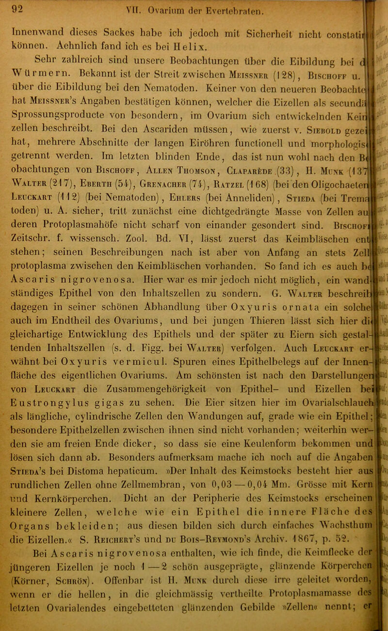 \ Innenwand dieses Sackes habe ich jedoch mit Sicherheit nicht constatii können. Aehnlich fand ich es bei Helix. Sehr zahlreich sind unsere Beobachtungen über die Eibildung bei d W Urmern. Bekannt ist der Streit zwischen Meissxer (128), Bischöfe u. i über die Eibildung bei den Nematoden. Keiner von den neueren Beobachtet hat Meissner’s Angaben bestätigen können, welcher die Eizellen als secundii Sprossungsproducte von besondern, im Ovarium sich entwickelnden Keirf zellen beschreibt. Bei den Ascariden müssen, wie zuerst v. Siebold gezei hat, mehrere Abschnitte der langen Eiröhren functionell und morphologisj getrennt werden. Im letzten blinden Ende, das ist nun wohl nach den B^ obachtungen vonBisciioFF, Allen Tuomson, CLAPARtDE ,(33), H. Münk (13 /i Walter (217), Ebertd (54), Grenacher (74), Batzel (1 68) (bei den Oligochaeteri ,r;-i Leückart (112) (bei Nematoden), Ehlers (bei Anneliden), Stieda (bei Tremi; toden) u. A. sicher, tritt zunächst eine dichtgedrängte Masse von Zellen au deren Protoplasmahöfe nicht scharf von einander gesondert sind. Bischofi Zeitschr. f. wissensch. Zool. Bd. VI, lässt zuerst das Keimbläschen ent stehen; seinen Beschreibungen nach ist aber von Anfang an stets Zell Protoplasma zwischen den Keimbläschen vorhanden. So fand ich es auch b( Ascaris nigrovenosa. Hier war es mir jedoch nicht möglich, ein wand ständiges Epithel von den Inhaltszellen zu sondern. G. Walter beschrei' dagegen in seiner schönen Abhandlung überOxyuris ornata ein solch auch im Endtheil des Ovariums, und bei jungen Thieren lässt sich hier di gleichartige Entwicklung des Epithels und der später zu Eiern sich geslal tenden Inhaltszellen (s. d. Figg. bei Walter) verfolgen. Auch Leückart er wähnt bei Oxyuris vermicul. Spuren eines Epithelbelegs auf der Innen fläche des eigentlichen Ovariums. Am schönsten ist nach den DarstellungeiTj' von Leückart die Zusammengehörigkeit von Epithel- und Eizellen be Eustrongylus gigas zu sehen. Die Eier sitzen hier im Ovarialschlauclil als längliche, cylindrische Zellen den Wandungen auf, grade wie ein Epithel; besondere Epithelzellen zwischen ihnen sind nicht vorhanden; weiterhin wer- den sie am freien Ende dicker, so dass sie eine Keulenform bekommen und| lösen sich dann ab. Besonders aufmerksam mache ich noch auf die Angaben Stieda’s bei Distoma hepaticum. »Der Inhalt des Keimstocks besieht hier aus rundlichen Zellen ohne Zellmembran, von 0,03 —0,04 Mm. Grösse mit Kern und Kernkörperchen. Dicht an der Peripherie des Keimstocks erscheinen kleinere Zellen, welche wie ein Epithel die innere Fläche des Organs bekleiden; aus diesen bilden sich durch einfaches Wachsthuin die Eizellen.« S. Reichert’s und dü Bois-Reymond’s Archiv. 1867, p. 52. Bei Ascaris nigrovenosa enthalten, wie ich finde, die Keimflecke der jüngeren Eizellen je noch 1—2 schön ausgeprägte, glänzende Körperchen (Körner, Schrön). Oflenbar ist H. Münk durch diese irre geleitet worden,^ wenn er die hellen, in die gleichmässig vcrlheilte Proloplasmamasse desj letzten Ovarialendes eingebetteten glänzenden Gebilde »Zellen« nennt; er [l\ [Ui iiTsl äelk m